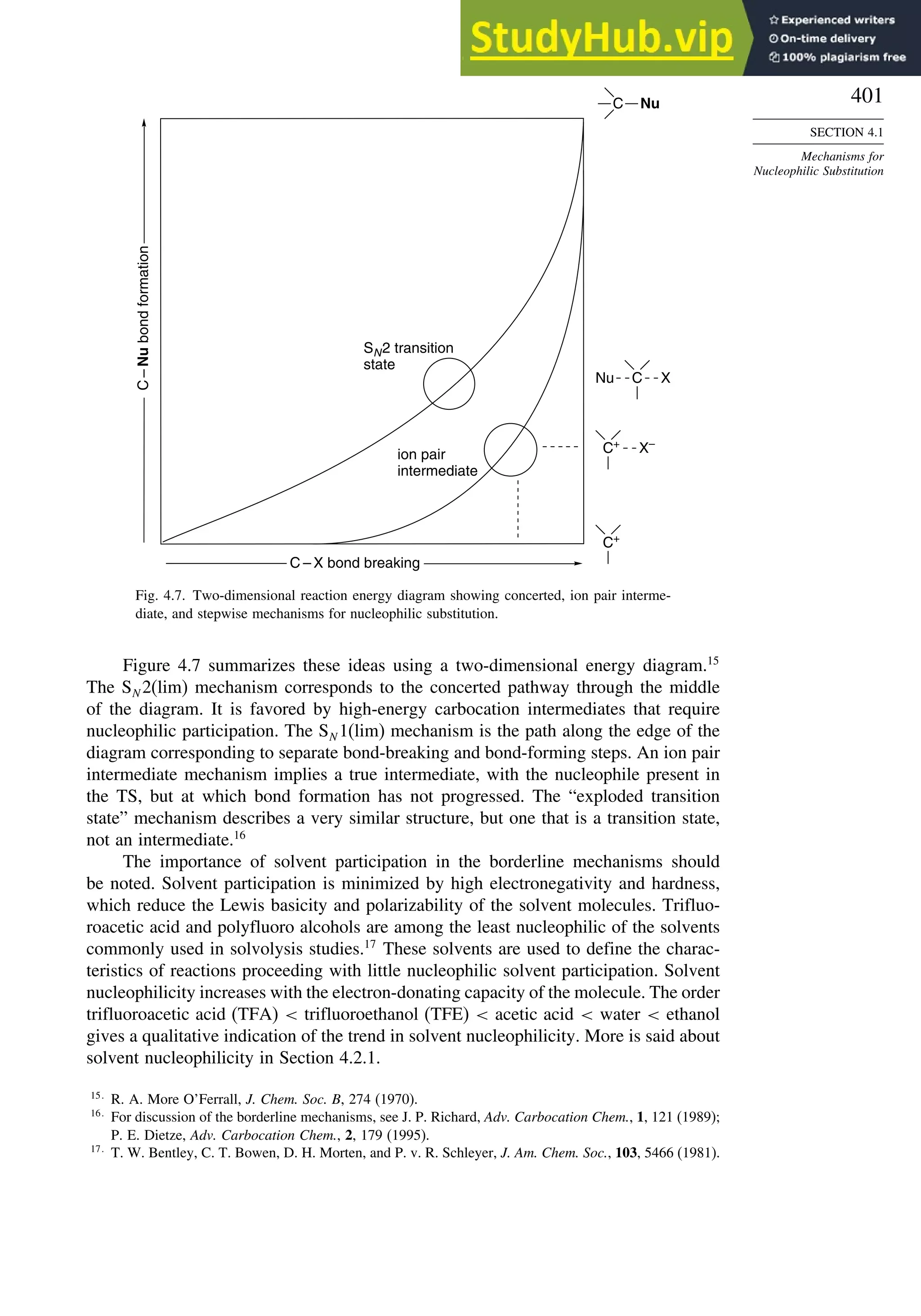 401
SECTION 4.1
Mechanisms for
Nucleophilic Substitution
C Nu
Nu C X
SN2 transition
state
C – X bond breaking
ion pair
intermediate
C
–
Nu
bond
formation
C+
X–
C+
Fig. 4.7. Two-dimensional reaction energy diagram showing concerted, ion pair interme-
diate, and stepwise mechanisms for nucleophilic substitution.
Figure 4.7 summarizes these ideas using a two-dimensional energy diagram.15
The SN 2(lim) mechanism corresponds to the concerted pathway through the middle
of the diagram. It is favored by high-energy carbocation intermediates that require
nucleophilic participation. The SN 1(lim) mechanism is the path along the edge of the
diagram corresponding to separate bond-breaking and bond-forming steps. An ion pair
intermediate mechanism implies a true intermediate, with the nucleophile present in
the TS, but at which bond formation has not progressed. The “exploded transition
state” mechanism describes a very similar structure, but one that is a transition state,
not an intermediate.16
The importance of solvent participation in the borderline mechanisms should
be noted. Solvent participation is minimized by high electronegativity and hardness,
which reduce the Lewis basicity and polarizability of the solvent molecules. Trifluo-
roacetic acid and polyfluoro alcohols are among the least nucleophilic of the solvents
commonly used in solvolysis studies.17
These solvents are used to define the charac-
teristics of reactions proceeding with little nucleophilic solvent participation. Solvent
nucleophilicity increases with the electron-donating capacity of the molecule. The order
trifluoroacetic acid (TFA)  trifluoroethanol (TFE)  acetic acid  water  ethanol
gives a qualitative indication of the trend in solvent nucleophilicity. More is said about
solvent nucleophilicity in Section 4.2.1.
15
R. A. More O’Ferrall, J. Chem. Soc. B, 274 (1970).
16
For discussion of the borderline mechanisms, see J. P. Richard, Adv. Carbocation Chem., 1, 121 (1989);
P. E. Dietze, Adv. Carbocation Chem., 2, 179 (1995).
17
T. W. Bentley, C. T. Bowen, D. H. Morten, and P. v. R. Schleyer, J. Am. Chem. Soc., 103, 5466 (1981).
 