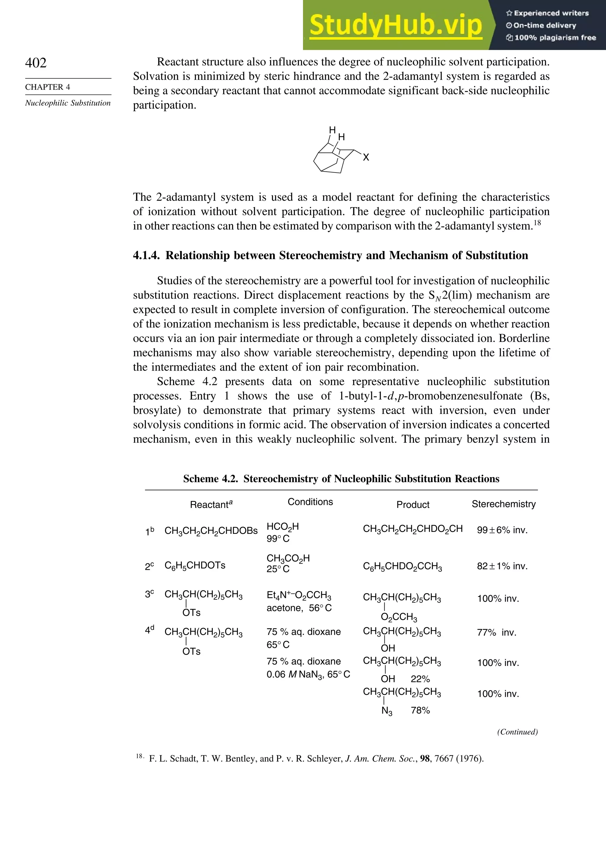 402
CHAPTER 4
Nucleophilic Substitution
Reactant structure also influences the degree of nucleophilic solvent participation.
Solvation is minimized by steric hindrance and the 2-adamantyl system is regarded as
being a secondary reactant that cannot accommodate significant back-side nucleophilic
participation.
H
H
X
The 2-adamantyl system is used as a model reactant for defining the characteristics
of ionization without solvent participation. The degree of nucleophilic participation
in other reactions can then be estimated by comparison with the 2-adamantyl system.18
4.1.4. Relationship between Stereochemistry and Mechanism of Substitution
Studies of the stereochemistry are a powerful tool for investigation of nucleophilic
substitution reactions. Direct displacement reactions by the SN 2(lim) mechanism are
expected to result in complete inversion of configuration. The stereochemical outcome
of the ionization mechanism is less predictable, because it depends on whether reaction
occurs via an ion pair intermediate or through a completely dissociated ion. Borderline
mechanisms may also show variable stereochemistry, depending upon the lifetime of
the intermediates and the extent of ion pair recombination.
Scheme 4.2 presents data on some representative nucleophilic substitution
processes. Entry 1 shows the use of 1-butyl-1-d,p-bromobenzenesulfonate (Bs,
brosylate) to demonstrate that primary systems react with inversion, even under
solvolysis conditions in formic acid. The observation of inversion indicates a concerted
mechanism, even in this weakly nucleophilic solvent. The primary benzyl system in
Scheme 4.2. Stereochemistry of Nucleophilic Substitution Reactions
1b
2c
3c
4d
Sterechemistry
99 ± 6% inv.
82 ± 1% inv.
100% inv.
77% inv.
100% inv.
100% inv.
Conditions
HCO2H
CH3CO2H
99° C
25° C
acetone, 56° C
75 % aq. dioxane
65° C
75 % aq. dioxane
0.06 M NaN3, 65° C
Et4N+–O2CCH3
CH3CH2CH2CHDO2CH
C6H5CHDO2CCH3
Product
CH3CH(CH2)5CH3
O2CCH3
CH3CH(CH2)5CH3
OH
CH3CH(CH2)5CH3
OH 22%
CH3CH(CH2)5CH3
N3 78%
CH3CH2CH2CHDOBs
C6H5CHDOTs
Reactanta
CH3CH(CH2)5CH3
OTs
CH3CH(CH2)5CH3
OTs
(Continued)
18
F. L. Schadt, T. W. Bentley, and P. v. R. Schleyer, J. Am. Chem. Soc., 98, 7667 (1976).
 