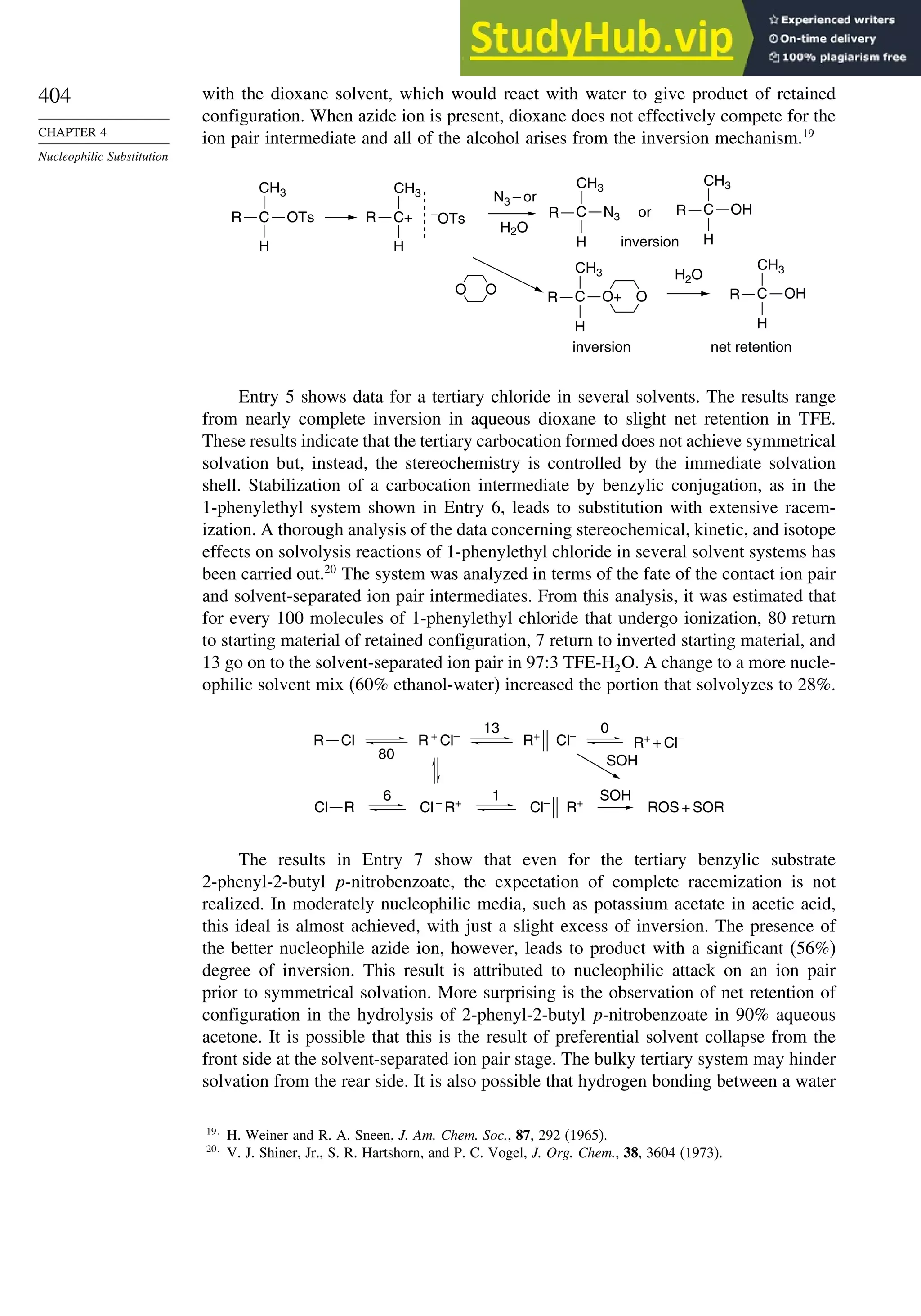 404
CHAPTER 4
Nucleophilic Substitution
with the dioxane solvent, which would react with water to give product of retained
configuration. When azide ion is present, dioxane does not effectively compete for the
ion pair intermediate and all of the alcohol arises from the inversion mechanism.19
R C
H
CH3
OTs
H2O
O
O O
H2O
N3 – or
inversion
or
inversion net retention
–
OTs
R C+
H
CH3
R C
H
CH3
N3 R C
H
CH3
OH
R C
H
CH3
OH
R C
H
CH3
O+
Entry 5 shows data for a tertiary chloride in several solvents. The results range
from nearly complete inversion in aqueous dioxane to slight net retention in TFE.
These results indicate that the tertiary carbocation formed does not achieve symmetrical
solvation but, instead, the stereochemistry is controlled by the immediate solvation
shell. Stabilization of a carbocation intermediate by benzylic conjugation, as in the
1-phenylethyl system shown in Entry 6, leads to substitution with extensive racem-
ization. A thorough analysis of the data concerning stereochemical, kinetic, and isotope
effects on solvolysis reactions of 1-phenylethyl chloride in several solvent systems has
been carried out.20
The system was analyzed in terms of the fate of the contact ion pair
and solvent-separated ion pair intermediates. From this analysis, it was estimated that
for every 100 molecules of 1-phenylethyl chloride that undergo ionization, 80 return
to starting material of retained configuration, 7 return to inverted starting material, and
13 go on to the solvent-separated ion pair in 97:3 TFE-H2O. A change to a more nucle-
ophilic solvent mix (60% ethanol-water) increased the portion that solvolyzes to 28%.
R +
Cl–
R+
Cl–
R+
+ Cl–
Cl –
R+
Cl–
R+
SOH
SOH
80
13 0
1
6
ROS + SOR
R Cl
Cl R
The results in Entry 7 show that even for the tertiary benzylic substrate
2-phenyl-2-butyl p-nitrobenzoate, the expectation of complete racemization is not
realized. In moderately nucleophilic media, such as potassium acetate in acetic acid,
this ideal is almost achieved, with just a slight excess of inversion. The presence of
the better nucleophile azide ion, however, leads to product with a significant (56%)
degree of inversion. This result is attributed to nucleophilic attack on an ion pair
prior to symmetrical solvation. More surprising is the observation of net retention of
configuration in the hydrolysis of 2-phenyl-2-butyl p-nitrobenzoate in 90% aqueous
acetone. It is possible that this is the result of preferential solvent collapse from the
front side at the solvent-separated ion pair stage. The bulky tertiary system may hinder
solvation from the rear side. It is also possible that hydrogen bonding between a water
19
H. Weiner and R. A. Sneen, J. Am. Chem. Soc., 87, 292 (1965).
20
V. J. Shiner, Jr., S. R. Hartshorn, and P. C. Vogel, J. Org. Chem., 38, 3604 (1973).
 