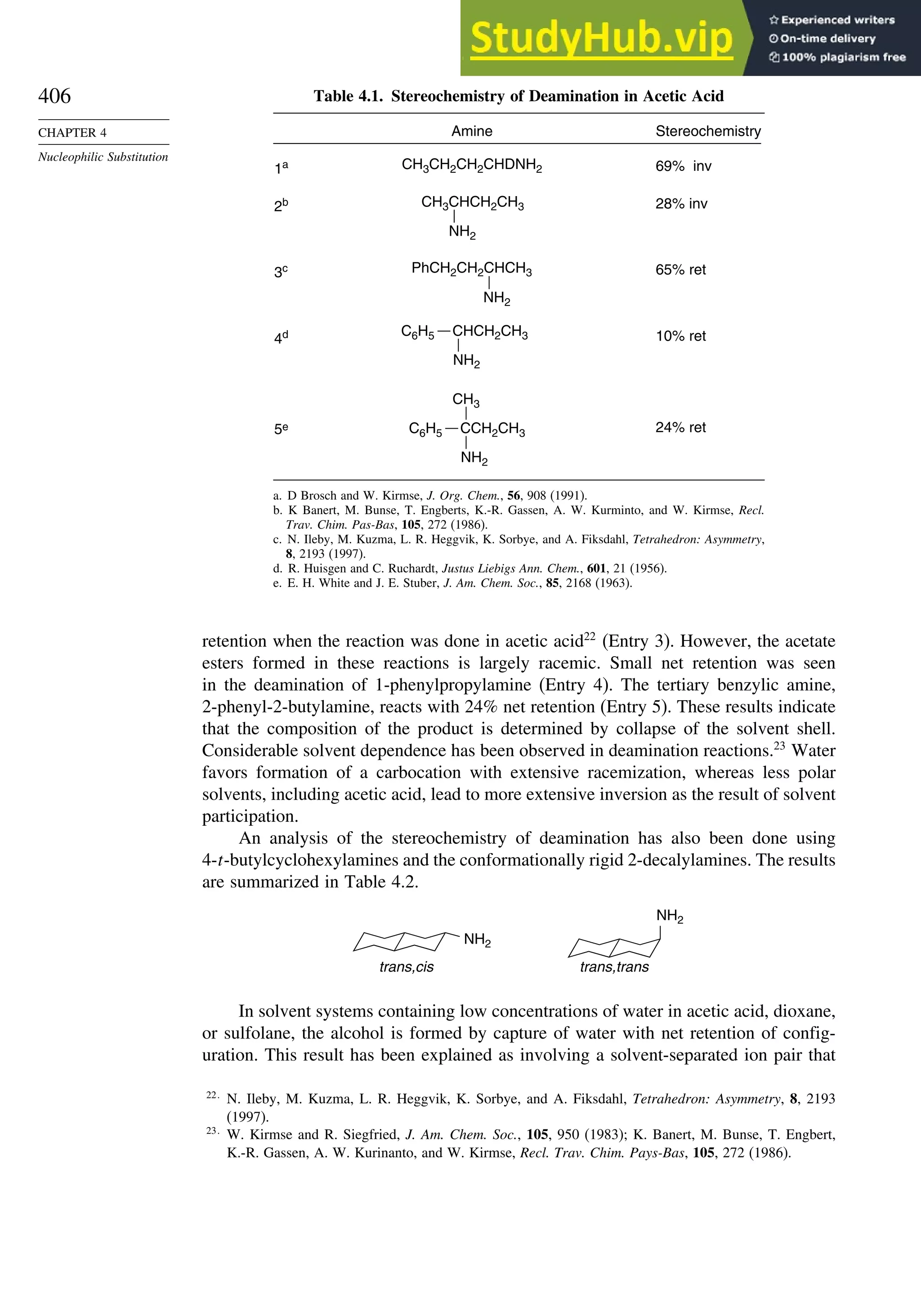 406
CHAPTER 4
Nucleophilic Substitution
Table 4.1. Stereochemistry of Deamination in Acetic Acid
CH3CH2CH2CHDNH2
1a 69% inv
Amine Stereochemistry
2b 28% inv
CH3CHCH2CH3
NH2
3c 65% ret
PhCH2CH2CHCH3
NH2
10% ret
4d
24% ret
5e
CH3
CCH2CH3
NH2
C6H5
CHCH2CH3
NH2
C6H5
a. D Brosch and W. Kirmse, J. Org. Chem., 56, 908 (1991).
b. K Banert, M. Bunse, T. Engberts, K.-R. Gassen, A. W. Kurminto, and W. Kirmse, Recl.
Trav. Chim. Pas-Bas, 105, 272 (1986).
c. N. Ileby, M. Kuzma, L. R. Heggvik, K. Sorbye, and A. Fiksdahl, Tetrahedron: Asymmetry,
8, 2193 (1997).
d. R. Huisgen and C. Ruchardt, Justus Liebigs Ann. Chem., 601, 21 (1956).
e. E. H. White and J. E. Stuber, J. Am. Chem. Soc., 85, 2168 (1963).
retention when the reaction was done in acetic acid22
(Entry 3). However, the acetate
esters formed in these reactions is largely racemic. Small net retention was seen
in the deamination of 1-phenylpropylamine (Entry 4). The tertiary benzylic amine,
2-phenyl-2-butylamine, reacts with 24% net retention (Entry 5). These results indicate
that the composition of the product is determined by collapse of the solvent shell.
Considerable solvent dependence has been observed in deamination reactions.23
Water
favors formation of a carbocation with extensive racemization, whereas less polar
solvents, including acetic acid, lead to more extensive inversion as the result of solvent
participation.
An analysis of the stereochemistry of deamination has also been done using
4-t-butylcyclohexylamines and the conformationally rigid 2-decalylamines. The results
are summarized in Table 4.2.
NH2
trans,cis
NH2
trans,trans
In solvent systems containing low concentrations of water in acetic acid, dioxane,
or sulfolane, the alcohol is formed by capture of water with net retention of config-
uration. This result has been explained as involving a solvent-separated ion pair that
22
N. Ileby, M. Kuzma, L. R. Heggvik, K. Sorbye, and A. Fiksdahl, Tetrahedron: Asymmetry, 8, 2193
(1997).
23
W. Kirmse and R. Siegfried, J. Am. Chem. Soc., 105, 950 (1983); K. Banert, M. Bunse, T. Engbert,
K.-R. Gassen, A. W. Kurinanto, and W. Kirmse, Recl. Trav. Chim. Pays-Bas, 105, 272 (1986).
 