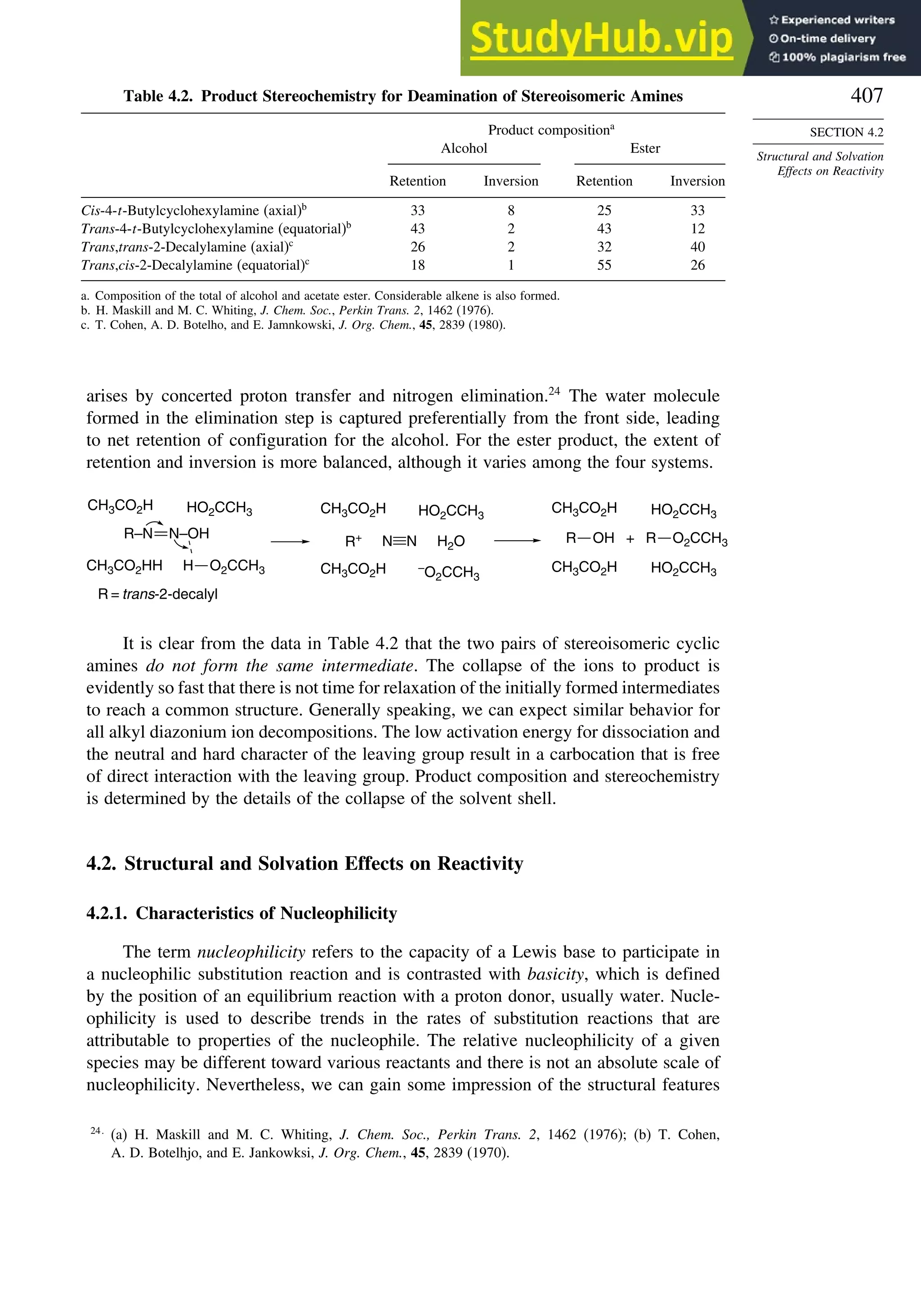 407
SECTION 4.2
Structural and Solvation
Effects on Reactivity
Table 4.2. Product Stereochemistry for Deamination of Stereoisomeric Amines
Product compositiona
Alcohol Ester
Retention Inversion Retention Inversion
Cis-4-t-Butylcyclohexylamine (axial)b
33 8 25 33
Trans-4-t-Butylcyclohexylamine (equatorial)b
43 2 43 12
Trans,trans-2-Decalylamine (axial)c
26 2 32 40
Trans,cis-2-Decalylamine (equatorial)c
18 1 55 26
a. Composition of the total of alcohol and acetate ester. Considerable alkene is also formed.
b. H. Maskill and M. C. Whiting, J. Chem. Soc., Perkin Trans. 2, 1462 (1976).
c. T. Cohen, A. D. Botelho, and E. Jamnkowski, J. Org. Chem., 45, 2839 (1980).
arises by concerted proton transfer and nitrogen elimination.24
The water molecule
formed in the elimination step is captured preferentially from the front side, leading
to net retention of configuration for the alcohol. For the ester product, the extent of
retention and inversion is more balanced, although it varies among the four systems.
CH3CO2H
CH3CO2H
HO2CCH3
HO2CCH3
R + O2CCH3
CH3CO2H HO2CCH3
CH3CO2HH O2CCH3
R–N N–OH
R = trans-2-decalyl
CH3CO2H HO2CCH3
CH3CO2H –
O2CCH3
R+ H2O
N N
H
OH R
It is clear from the data in Table 4.2 that the two pairs of stereoisomeric cyclic
amines do not form the same intermediate. The collapse of the ions to product is
evidently so fast that there is not time for relaxation of the initially formed intermediates
to reach a common structure. Generally speaking, we can expect similar behavior for
all alkyl diazonium ion decompositions. The low activation energy for dissociation and
the neutral and hard character of the leaving group result in a carbocation that is free
of direct interaction with the leaving group. Product composition and stereochemistry
is determined by the details of the collapse of the solvent shell.
4.2. Structural and Solvation Effects on Reactivity
4.2.1. Characteristics of Nucleophilicity
The term nucleophilicity refers to the capacity of a Lewis base to participate in
a nucleophilic substitution reaction and is contrasted with basicity, which is defined
by the position of an equilibrium reaction with a proton donor, usually water. Nucle-
ophilicity is used to describe trends in the rates of substitution reactions that are
attributable to properties of the nucleophile. The relative nucleophilicity of a given
species may be different toward various reactants and there is not an absolute scale of
nucleophilicity. Nevertheless, we can gain some impression of the structural features
24
(a) H. Maskill and M. C. Whiting, J. Chem. Soc., Perkin Trans. 2, 1462 (1976); (b) T. Cohen,
A. D. Botelhjo, and E. Jankowksi, J. Org. Chem., 45, 2839 (1970).
 
