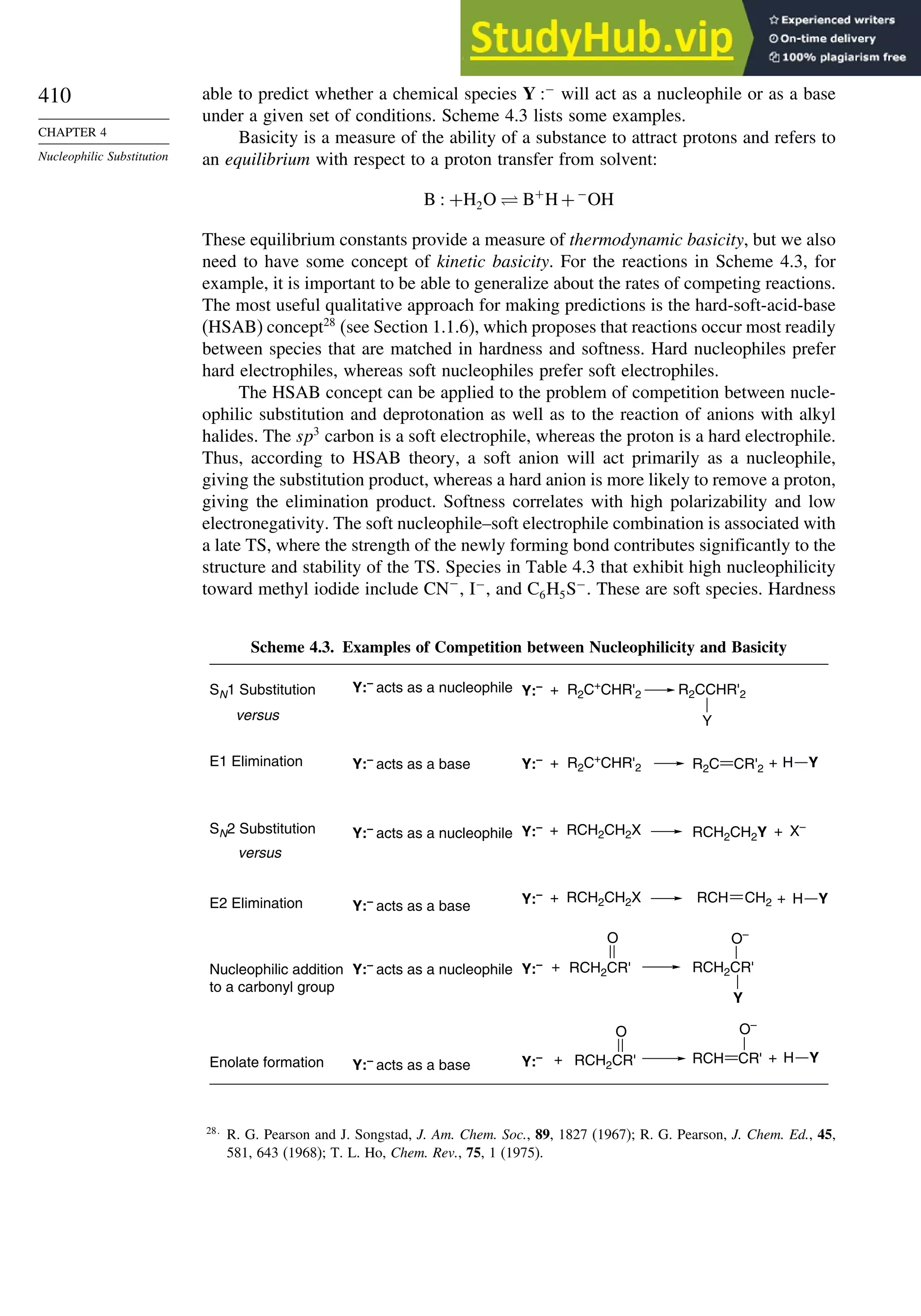 410
CHAPTER 4
Nucleophilic Substitution
able to predict whether a chemical species Y −
will act as a nucleophile or as a base
under a given set of conditions. Scheme 4.3 lists some examples.
Basicity is a measure of the ability of a substance to attract protons and refers to
an equilibrium with respect to a proton transfer from solvent:
B  +H2O ⇋ B+
H+−
OH
These equilibrium constants provide a measure of thermodynamic basicity, but we also
need to have some concept of kinetic basicity. For the reactions in Scheme 4.3, for
example, it is important to be able to generalize about the rates of competing reactions.
The most useful qualitative approach for making predictions is the hard-soft-acid-base
(HSAB) concept28
(see Section 1.1.6), which proposes that reactions occur most readily
between species that are matched in hardness and softness. Hard nucleophiles prefer
hard electrophiles, whereas soft nucleophiles prefer soft electrophiles.
The HSAB concept can be applied to the problem of competition between nucle-
ophilic substitution and deprotonation as well as to the reaction of anions with alkyl
halides. The sp3
carbon is a soft electrophile, whereas the proton is a hard electrophile.
Thus, according to HSAB theory, a soft anion will act primarily as a nucleophile,
giving the substitution product, whereas a hard anion is more likely to remove a proton,
giving the elimination product. Softness correlates with high polarizability and low
electronegativity. The soft nucleophile–soft electrophile combination is associated with
a late TS, where the strength of the newly forming bond contributes significantly to the
structure and stability of the TS. Species in Table 4.3 that exhibit high nucleophilicity
toward methyl iodide include CN−
, I−
, and C6H5S−
. These are soft species. Hardness
Scheme 4.3. Examples of Competition between Nucleophilicity and Basicity
Y:–
acts as a nucleophile
SN1 Substitution
versus Y
Y:– + R2C+
CHR'2 R2CCHR'2
Y:–
acts as a nucleophile
SN2 Substitution
versus
RCH2CH2X
+
Y:–
RCH2CH2Y + X–
Y:–
acts as a nucleophile
Nucleophilic addition
to a carbonyl group
O–
Y
RCH2CR'
O
Y:– RCH2CR'
+
Y:–
acts as a base
E1 Elimination Y:– + R2C+
CHR'2 +
R2C CR'2
Y:–
acts as a base
Enolate formation
O
Y:– RCH2CR'
+
O–
+
RCH CR'
Y:–
acts as a base
E2 Elimination RCH2CH2X
+
Y:– +
RCH CH2
H Y
H Y
H Y
28
R. G. Pearson and J. Songstad, J. Am. Chem. Soc., 89, 1827 (1967); R. G. Pearson, J. Chem. Ed., 45,
581, 643 (1968); T. L. Ho, Chem. Rev., 75, 1 (1975).
 