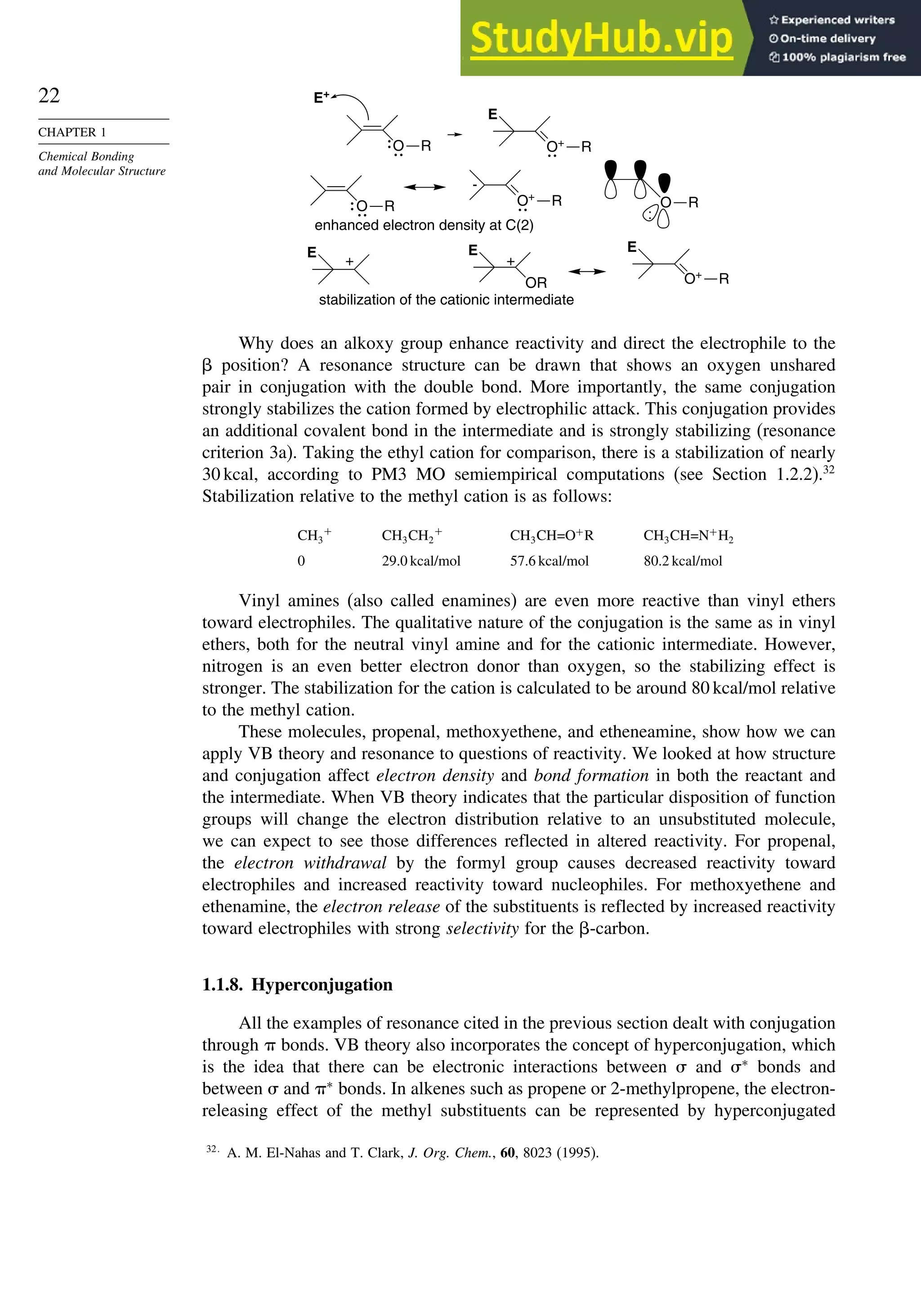 22
CHAPTER 1
Chemical Bonding
and Molecular Structure
-
OR
+
+
E+
E
:
E
E
E
enhanced electron density at C(2)
stabilization of the cationic intermediate
O R
O R
O R
O+
R
O+
R
O+
R
Why does an alkoxy group enhance reactivity and direct the electrophile to the
 position? A resonance structure can be drawn that shows an oxygen unshared
pair in conjugation with the double bond. More importantly, the same conjugation
strongly stabilizes the cation formed by electrophilic attack. This conjugation provides
an additional covalent bond in the intermediate and is strongly stabilizing (resonance
criterion 3a). Taking the ethyl cation for comparison, there is a stabilization of nearly
30 kcal, according to PM3 MO semiempirical computations (see Section 1.2.2).32
Stabilization relative to the methyl cation is as follows:
CH3
+
CH3CH2
+
CH3CH=O+
R CH3CH=N+
H2
0 29.0 kcal/mol 57.6 kcal/mol 80.2 kcal/mol
Vinyl amines (also called enamines) are even more reactive than vinyl ethers
toward electrophiles. The qualitative nature of the conjugation is the same as in vinyl
ethers, both for the neutral vinyl amine and for the cationic intermediate. However,
nitrogen is an even better electron donor than oxygen, so the stabilizing effect is
stronger. The stabilization for the cation is calculated to be around 80 kcal/mol relative
to the methyl cation.
These molecules, propenal, methoxyethene, and etheneamine, show how we can
apply VB theory and resonance to questions of reactivity. We looked at how structure
and conjugation affect electron density and bond formation in both the reactant and
the intermediate. When VB theory indicates that the particular disposition of function
groups will change the electron distribution relative to an unsubstituted molecule,
we can expect to see those differences reflected in altered reactivity. For propenal,
the electron withdrawal by the formyl group causes decreased reactivity toward
electrophiles and increased reactivity toward nucleophiles. For methoxyethene and
ethenamine, the electron release of the substituents is reflected by increased reactivity
toward electrophiles with strong selectivity for the -carbon.
1.1.8. Hyperconjugation
All the examples of resonance cited in the previous section dealt with conjugation
through  bonds. VB theory also incorporates the concept of hyperconjugation, which
is the idea that there can be electronic interactions between  and ∗
bonds and
between  and ∗
bonds. In alkenes such as propene or 2-methylpropene, the electron-
releasing effect of the methyl substituents can be represented by hyperconjugated
32
A. M. El-Nahas and T. Clark, J. Org. Chem., 60, 8023 (1995).
 
