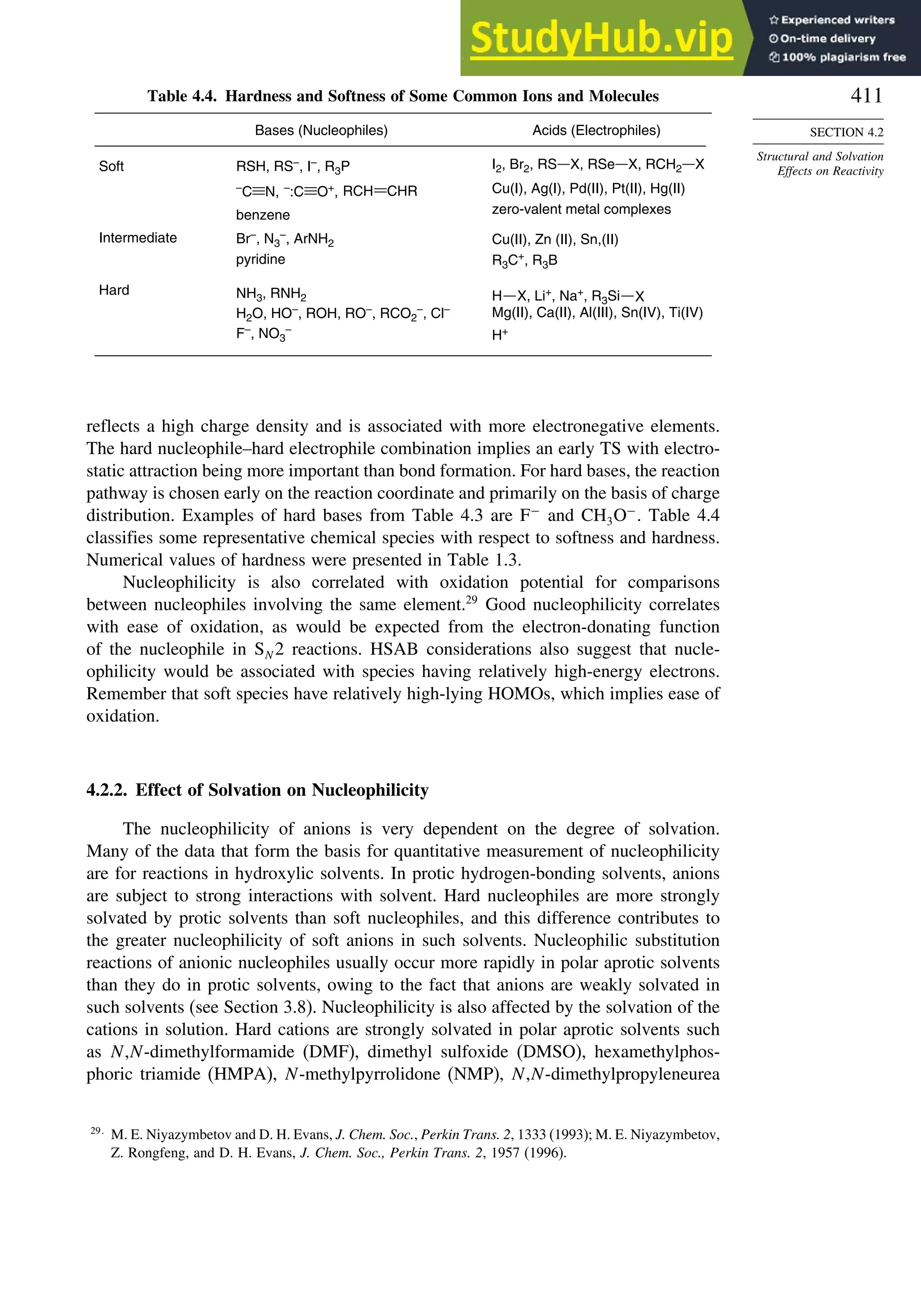 411
SECTION 4.2
Structural and Solvation
Effects on Reactivity
Table 4.4. Hardness and Softness of Some Common Ions and Molecules
Bases (Nucleophiles) Acids (Electrophiles)
Intermediate
Hard
Br–, N3
–
, ArNH2
pyridine
NH3, RNH2
F–, NO3
–
H2O, HO–
, ROH, RO–
, RCO2
–
, Cl–
H+
Cu(II), Zn (II), Sn,(II)
R3C+, R3B
Mg(II), Ca(II), Al(III), Sn(IV), Ti(IV)
H X, Li+
, Na+
, R3Si X
Soft RSH, RS–, I–, R3P
benzene
N,
–
C O+,
–:C RCH CHR Cu(I), Ag(I), Pd(II), Pt(II), Hg(II)
zero-valent metal complexes
I2, Br2, RS X, RSe X, RCH2 X
reflects a high charge density and is associated with more electronegative elements.
The hard nucleophile–hard electrophile combination implies an early TS with electro-
static attraction being more important than bond formation. For hard bases, the reaction
pathway is chosen early on the reaction coordinate and primarily on the basis of charge
distribution. Examples of hard bases from Table 4.3 are F−
and CH3O−
. Table 4.4
classifies some representative chemical species with respect to softness and hardness.
Numerical values of hardness were presented in Table 1.3.
Nucleophilicity is also correlated with oxidation potential for comparisons
between nucleophiles involving the same element.29
Good nucleophilicity correlates
with ease of oxidation, as would be expected from the electron-donating function
of the nucleophile in SN 2 reactions. HSAB considerations also suggest that nucle-
ophilicity would be associated with species having relatively high-energy electrons.
Remember that soft species have relatively high-lying HOMOs, which implies ease of
oxidation.
4.2.2. Effect of Solvation on Nucleophilicity
The nucleophilicity of anions is very dependent on the degree of solvation.
Many of the data that form the basis for quantitative measurement of nucleophilicity
are for reactions in hydroxylic solvents. In protic hydrogen-bonding solvents, anions
are subject to strong interactions with solvent. Hard nucleophiles are more strongly
solvated by protic solvents than soft nucleophiles, and this difference contributes to
the greater nucleophilicity of soft anions in such solvents. Nucleophilic substitution
reactions of anionic nucleophiles usually occur more rapidly in polar aprotic solvents
than they do in protic solvents, owing to the fact that anions are weakly solvated in
such solvents (see Section 3.8). Nucleophilicity is also affected by the solvation of the
cations in solution. Hard cations are strongly solvated in polar aprotic solvents such
as N,N-dimethylformamide (DMF), dimethyl sulfoxide (DMSO), hexamethylphos-
phoric triamide (HMPA), N-methylpyrrolidone (NMP), N,N-dimethylpropyleneurea
29
M. E. Niyazymbetov and D. H. Evans, J. Chem. Soc., Perkin Trans. 2, 1333 (1993); M. E. Niyazymbetov,
Z. Rongfeng, and D. H. Evans, J. Chem. Soc., Perkin Trans. 2, 1957 (1996).
 