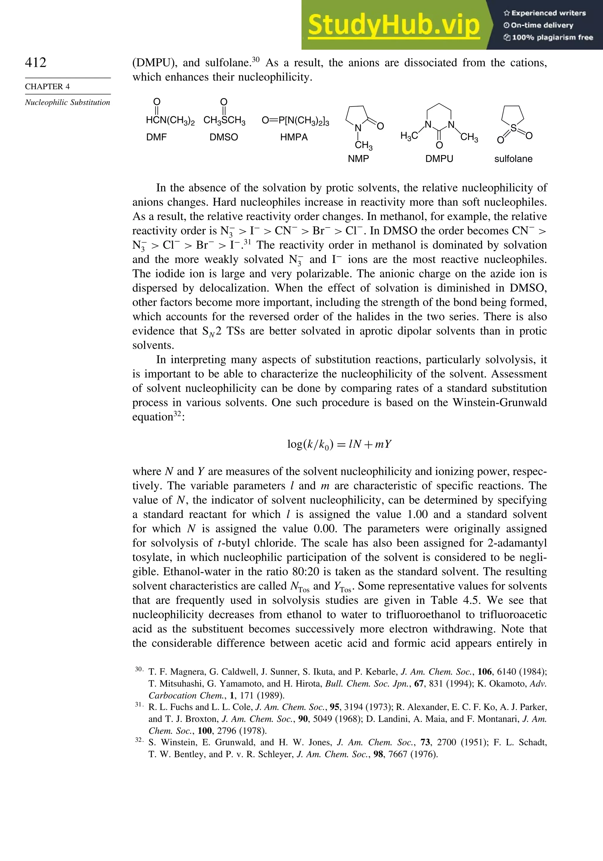 412
CHAPTER 4
Nucleophilic Substitution
(DMPU), and sulfolane.30
As a result, the anions are dissociated from the cations,
which enhances their nucleophilicity.
S
O O
sulfolane
O P[N(CH3)2]3
HMPA
O
CH3SCH3
DMSO
HCN(CH3)2
O
DMF
N
CH3
O
NMP
N
N
O
H3C CH3
DMPU
In the absence of the solvation by protic solvents, the relative nucleophilicity of
anions changes. Hard nucleophiles increase in reactivity more than soft nucleophiles.
As a result, the relative reactivity order changes. In methanol, for example, the relative
reactivity order is N−
3  I−
 CN−
 Br−
 Cl−
. In DMSO the order becomes CN−

N−
3  Cl−
 Br−
 I−
.31
The reactivity order in methanol is dominated by solvation
and the more weakly solvated N−
3 and I−
ions are the most reactive nucleophiles.
The iodide ion is large and very polarizable. The anionic charge on the azide ion is
dispersed by delocalization. When the effect of solvation is diminished in DMSO,
other factors become more important, including the strength of the bond being formed,
which accounts for the reversed order of the halides in the two series. There is also
evidence that SN 2 TSs are better solvated in aprotic dipolar solvents than in protic
solvents.
In interpreting many aspects of substitution reactions, particularly solvolysis, it
is important to be able to characterize the nucleophilicity of the solvent. Assessment
of solvent nucleophilicity can be done by comparing rates of a standard substitution
process in various solvents. One such procedure is based on the Winstein-Grunwald
equation32
:
logk/k0 = lN +mY
where N and Y are measures of the solvent nucleophilicity and ionizing power, respec-
tively. The variable parameters l and m are characteristic of specific reactions. The
value of N, the indicator of solvent nucleophilicity, can be determined by specifying
a standard reactant for which l is assigned the value 1.00 and a standard solvent
for which N is assigned the value 0.00. The parameters were originally assigned
for solvolysis of t-butyl chloride. The scale has also been assigned for 2-adamantyl
tosylate, in which nucleophilic participation of the solvent is considered to be negli-
gible. Ethanol-water in the ratio 80:20 is taken as the standard solvent. The resulting
solvent characteristics are called NTos and YTos. Some representative values for solvents
that are frequently used in solvolysis studies are given in Table 4.5. We see that
nucleophilicity decreases from ethanol to water to trifluoroethanol to trifluoroacetic
acid as the substituent becomes successively more electron withdrawing. Note that
the considerable difference between acetic acid and formic acid appears entirely in
30
T. F. Magnera, G. Caldwell, J. Sunner, S. Ikuta, and P. Kebarle, J. Am. Chem. Soc., 106, 6140 (1984);
T. Mitsuhashi, G. Yamamoto, and H. Hirota, Bull. Chem. Soc. Jpn., 67, 831 (1994); K. Okamoto, Adv.
Carbocation Chem., 1, 171 (1989).
31
R. L. Fuchs and L. L. Cole, J. Am. Chem. Soc., 95, 3194 (1973); R. Alexander, E. C. F. Ko, A. J. Parker,
and T. J. Broxton, J. Am. Chem. Soc., 90, 5049 (1968); D. Landini, A. Maia, and F. Montanari, J. Am.
Chem. Soc., 100, 2796 (1978).
32
S. Winstein, E. Grunwald, and H. W. Jones, J. Am. Chem. Soc., 73, 2700 (1951); F. L. Schadt,
T. W. Bentley, and P. v. R. Schleyer, J. Am. Chem. Soc., 98, 7667 (1976).
 