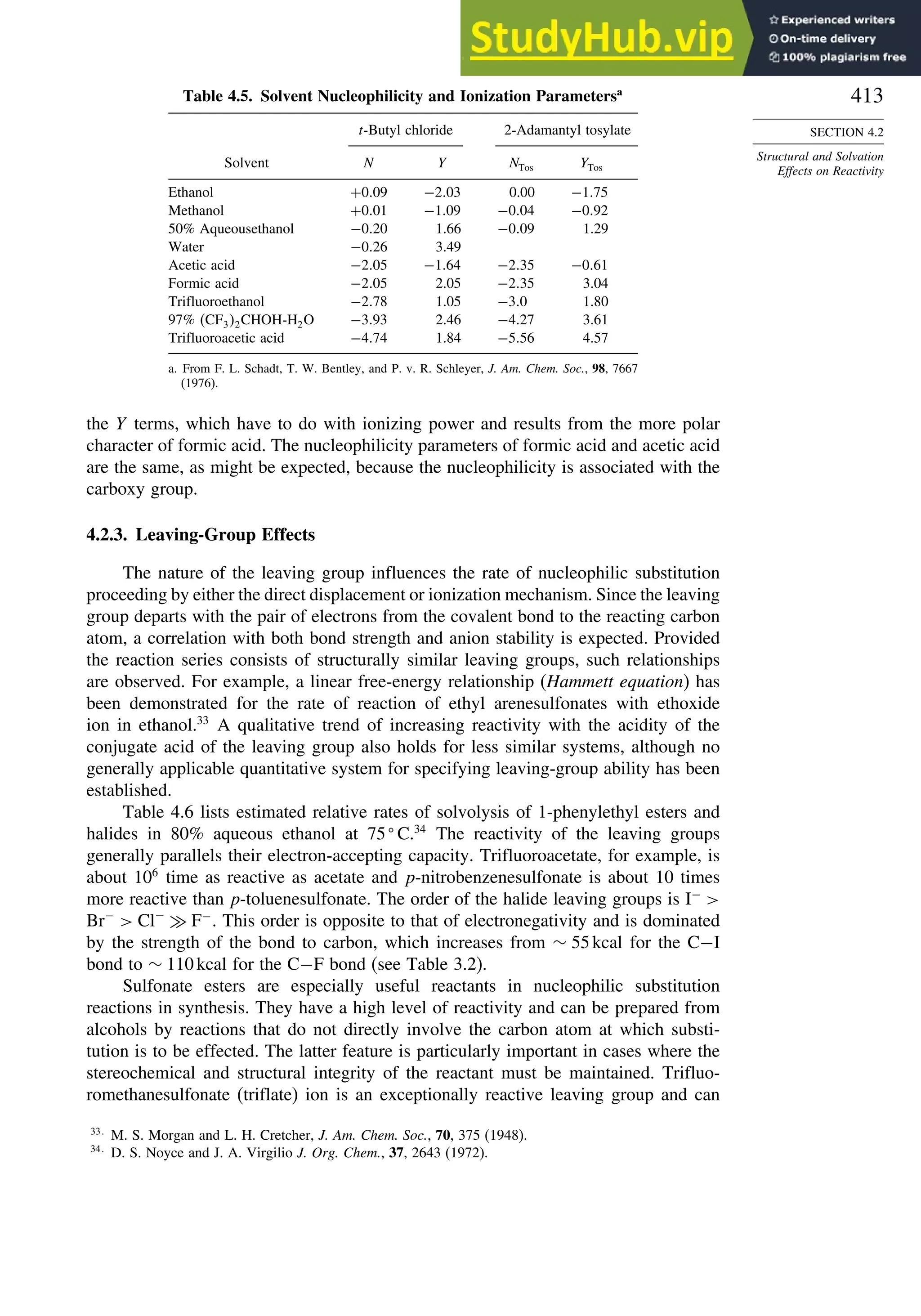 413
SECTION 4.2
Structural and Solvation
Effects on Reactivity
Table 4.5. Solvent Nucleophilicity and Ionization Parametersa
t-Butyl chloride 2-Adamantyl tosylate
Solvent N Y NTos YTos
Ethanol +009 −203 0.00 −175
Methanol +001 −109 −004 −092
50% Aqueousethanol −020 1.66 −009 1.29
Water −026 3.49
Acetic acid −205 −164 −235 −061
Formic acid −205 2.05 −235 3.04
Trifluoroethanol −278 1.05 −30 1.80
97% CF32CHOH-H2O −393 2.46 −427 3.61
Trifluoroacetic acid −474 1.84 −556 4.57
a. From F. L. Schadt, T. W. Bentley, and P. v. R. Schleyer, J. Am. Chem. Soc., 98, 7667
(1976).
the Y terms, which have to do with ionizing power and results from the more polar
character of formic acid. The nucleophilicity parameters of formic acid and acetic acid
are the same, as might be expected, because the nucleophilicity is associated with the
carboxy group.
4.2.3. Leaving-Group Effects
The nature of the leaving group influences the rate of nucleophilic substitution
proceeding by either the direct displacement or ionization mechanism. Since the leaving
group departs with the pair of electrons from the covalent bond to the reacting carbon
atom, a correlation with both bond strength and anion stability is expected. Provided
the reaction series consists of structurally similar leaving groups, such relationships
are observed. For example, a linear free-energy relationship (Hammett equation) has
been demonstrated for the rate of reaction of ethyl arenesulfonates with ethoxide
ion in ethanol.33
A qualitative trend of increasing reactivity with the acidity of the
conjugate acid of the leaving group also holds for less similar systems, although no
generally applicable quantitative system for specifying leaving-group ability has been
established.
Table 4.6 lists estimated relative rates of solvolysis of 1-phenylethyl esters and
halides in 80% aqueous ethanol at 75
C.34
The reactivity of the leaving groups
generally parallels their electron-accepting capacity. Trifluoroacetate, for example, is
about 106
time as reactive as acetate and p-nitrobenzenesulfonate is about 10 times
more reactive than p-toluenesulfonate. The order of the halide leaving groups is I−

Br−
 Cl−
≫ F−
. This order is opposite to that of electronegativity and is dominated
by the strength of the bond to carbon, which increases from ∼ 55kcal for the C−I
bond to ∼ 110kcal for the C−F bond (see Table 3.2).
Sulfonate esters are especially useful reactants in nucleophilic substitution
reactions in synthesis. They have a high level of reactivity and can be prepared from
alcohols by reactions that do not directly involve the carbon atom at which substi-
tution is to be effected. The latter feature is particularly important in cases where the
stereochemical and structural integrity of the reactant must be maintained. Trifluo-
romethanesulfonate (triflate) ion is an exceptionally reactive leaving group and can
33
M. S. Morgan and L. H. Cretcher, J. Am. Chem. Soc., 70, 375 (1948).
34
D. S. Noyce and J. A. Virgilio J. Org. Chem., 37, 2643 (1972).
 
