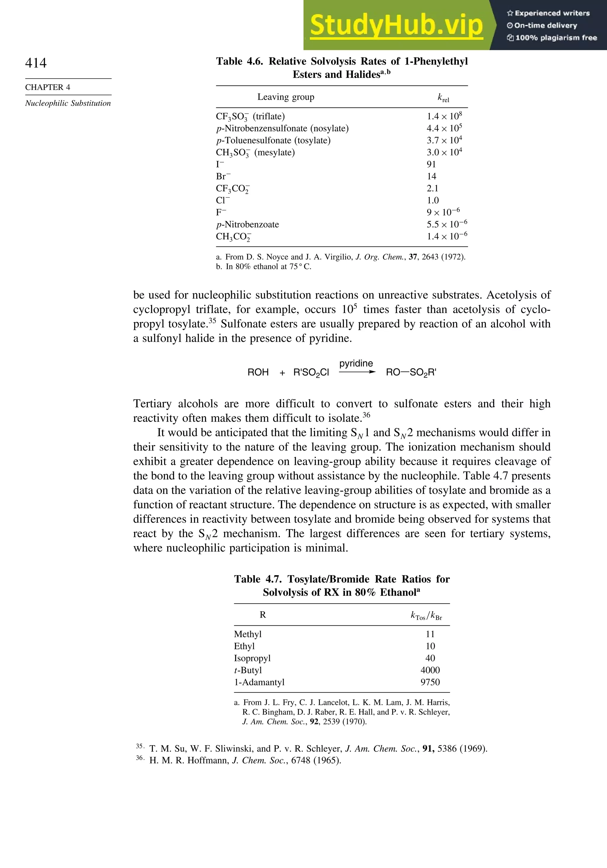 414
CHAPTER 4
Nucleophilic Substitution
Table 4.6. Relative Solvolysis Rates of 1-Phenylethyl
Esters and Halidesa b
Leaving group krel
CF3SO−
3 (triflate) 14×108
p-Nitrobenzensulfonate (nosylate) 44×105
p-Toluenesulfonate (tosylate) 37×104
CH3SO−
3 (mesylate) 30×104
I−
91
Br−
14
CF3CO−
2 2.1
Cl−
1.0
F−
9×10−6
p-Nitrobenzoate 55×10−6
CH3CO−
2 14×10−6
a. From D. S. Noyce and J. A. Virgilio, J. Org. Chem., 37, 2643 (1972).
b. In 80% ethanol at 75
C.
be used for nucleophilic substitution reactions on unreactive substrates. Acetolysis of
cyclopropyl triflate, for example, occurs 105
times faster than acetolysis of cyclo-
propyl tosylate.35
Sulfonate esters are usually prepared by reaction of an alcohol with
a sulfonyl halide in the presence of pyridine.
ROH + R'SO2Cl
pyridine
RO SO2R'
Tertiary alcohols are more difficult to convert to sulfonate esters and their high
reactivity often makes them difficult to isolate.36
It would be anticipated that the limiting SN 1 and SN 2 mechanisms would differ in
their sensitivity to the nature of the leaving group. The ionization mechanism should
exhibit a greater dependence on leaving-group ability because it requires cleavage of
the bond to the leaving group without assistance by the nucleophile. Table 4.7 presents
data on the variation of the relative leaving-group abilities of tosylate and bromide as a
function of reactant structure. The dependence on structure is as expected, with smaller
differences in reactivity between tosylate and bromide being observed for systems that
react by the SN 2 mechanism. The largest differences are seen for tertiary systems,
where nucleophilic participation is minimal.
Table 4.7. Tosylate/Bromide Rate Ratios for
Solvolysis of RX in 80% Ethanola
R kTos/kBr
Methyl 11
Ethyl 10
Isopropyl 40
t-Butyl 4000
1-Adamantyl 9750
a. From J. L. Fry, C. J. Lancelot, L. K. M. Lam, J. M. Harris,
R. C. Bingham, D. J. Raber, R. E. Hall, and P. v. R. Schleyer,
J. Am. Chem. Soc., 92, 2539 (1970).
35
T. M. Su, W. F. Sliwinski, and P. v. R. Schleyer, J. Am. Chem. Soc., 91, 5386 (1969).
36
H. M. R. Hoffmann, J. Chem. Soc., 6748 (1965).
 