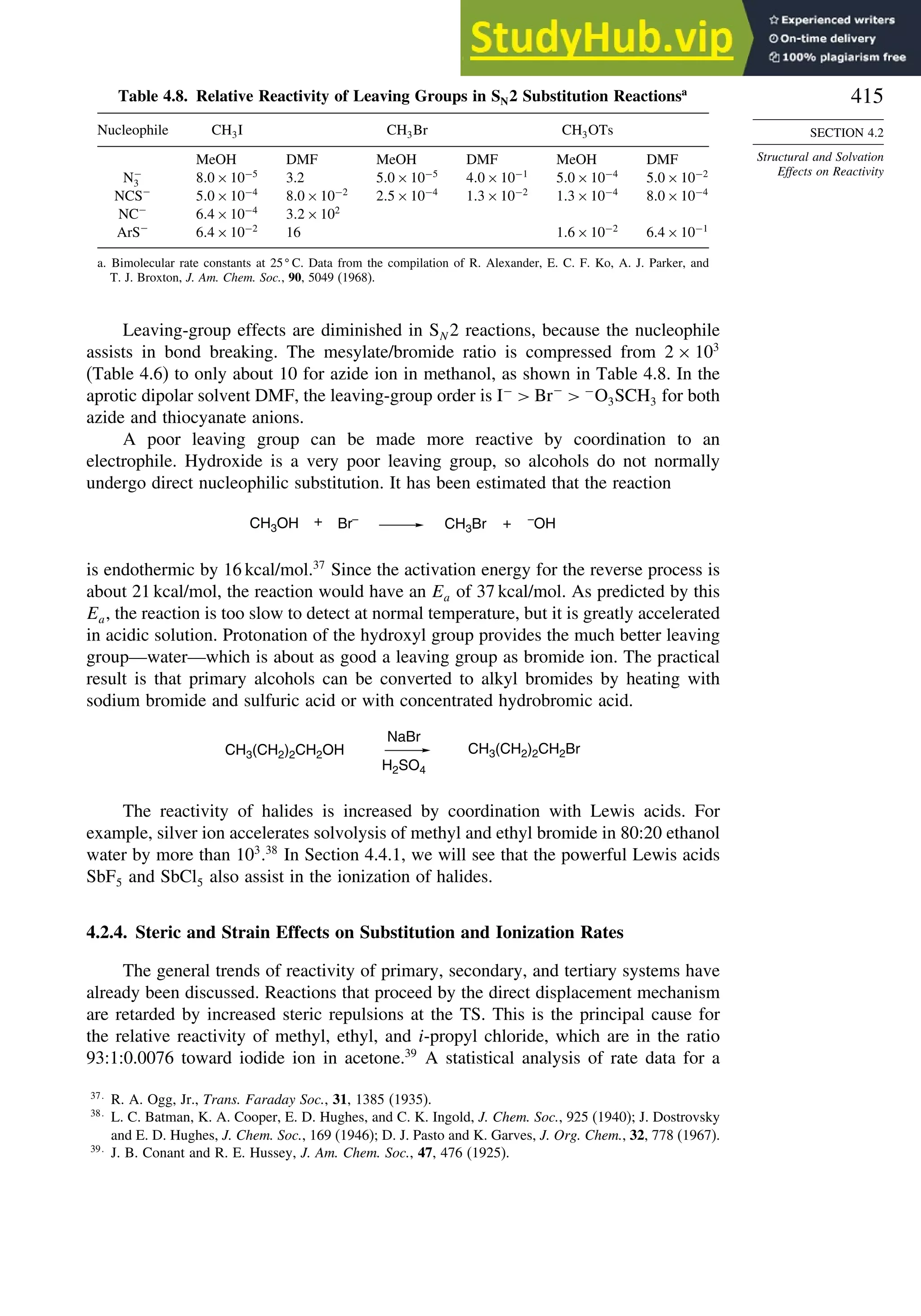 415
SECTION 4.2
Structural and Solvation
Effects on Reactivity
Table 4.8. Relative Reactivity of Leaving Groups in SN2 Substitution Reactionsa
Nucleophile CH3I CH3Br CH3OTs
MeOH DMF MeOH DMF MeOH DMF
N−
3 80×10−5
3.2 50×10−5
40×10−1
50×10−4
50×10−2
NCS−
50×10−4
80×10−2
25×10−4
13×10−2
13×10−4
80×10−4
NC−
64×10−4
32×102
ArS−
64×10−2
16 16×10−2
64×10−1
a. Bimolecular rate constants at 25
C. Data from the compilation of R. Alexander, E. C. F. Ko, A. J. Parker, and
T. J. Broxton, J. Am. Chem. Soc., 90, 5049 (1968).
Leaving-group effects are diminished in SN 2 reactions, because the nucleophile
assists in bond breaking. The mesylate/bromide ratio is compressed from 2 × 103
(Table 4.6) to only about 10 for azide ion in methanol, as shown in Table 4.8. In the
aprotic dipolar solvent DMF, the leaving-group order is I−
 Br−
 −
O3SCH3 for both
azide and thiocyanate anions.
A poor leaving group can be made more reactive by coordination to an
electrophile. Hydroxide is a very poor leaving group, so alcohols do not normally
undergo direct nucleophilic substitution. It has been estimated that the reaction
CH3Br + –
OH
Br–
CH3OH +
is endothermic by 16 kcal/mol.37
Since the activation energy for the reverse process is
about 21 kcal/mol, the reaction would have an Ea of 37 kcal/mol. As predicted by this
Ea, the reaction is too slow to detect at normal temperature, but it is greatly accelerated
in acidic solution. Protonation of the hydroxyl group provides the much better leaving
group—water—which is about as good a leaving group as bromide ion. The practical
result is that primary alcohols can be converted to alkyl bromides by heating with
sodium bromide and sulfuric acid or with concentrated hydrobromic acid.
CH3(CH2)2CH2OH
NaBr
H2SO4
CH3(CH2)2CH2Br
The reactivity of halides is increased by coordination with Lewis acids. For
example, silver ion accelerates solvolysis of methyl and ethyl bromide in 80:20 ethanol
water by more than 103
.38
In Section 4.4.1, we will see that the powerful Lewis acids
SbF5 and SbCl5 also assist in the ionization of halides.
4.2.4. Steric and Strain Effects on Substitution and Ionization Rates
The general trends of reactivity of primary, secondary, and tertiary systems have
already been discussed. Reactions that proceed by the direct displacement mechanism
are retarded by increased steric repulsions at the TS. This is the principal cause for
the relative reactivity of methyl, ethyl, and i-propyl chloride, which are in the ratio
93:1:0.0076 toward iodide ion in acetone.39
A statistical analysis of rate data for a
37
R. A. Ogg, Jr., Trans. Faraday Soc., 31, 1385 (1935).
38
L. C. Batman, K. A. Cooper, E. D. Hughes, and C. K. Ingold, J. Chem. Soc., 925 (1940); J. Dostrovsky
and E. D. Hughes, J. Chem. Soc., 169 (1946); D. J. Pasto and K. Garves, J. Org. Chem., 32, 778 (1967).
39
J. B. Conant and R. E. Hussey, J. Am. Chem. Soc., 47, 476 (1925).
 