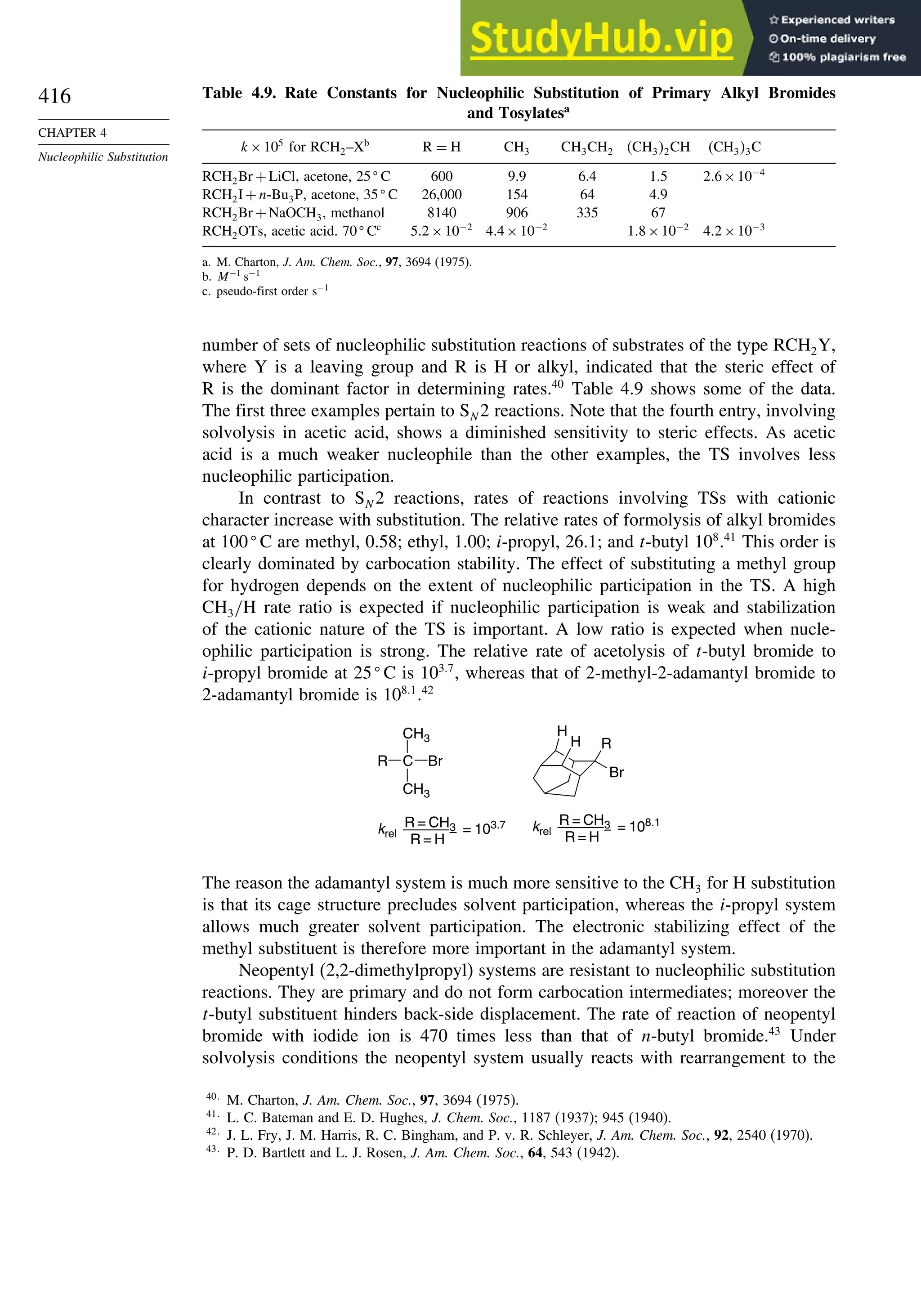 416
CHAPTER 4
Nucleophilic Substitution
Table 4.9. Rate Constants for Nucleophilic Substitution of Primary Alkyl Bromides
and Tosylatesa
k×105
for RCH2–Xb
R = H CH3 CH3CH2 CH32CH CH33C
RCH2Br +LiCl, acetone, 25
C 600 9.9 6.4 1.5 26×10−4
RCH2I +n-Bu3P, acetone, 35
C 26,000 154 64 4.9
RCH2Br +NaOCH3, methanol 8140 906 335 67
RCH2OTs, acetic acid. 70
Cc
52×10−2
44×10−2
18×10−2
42×10−3
a. M. Charton, J. Am. Chem. Soc., 97, 3694 (1975).
b. M−1
s−1
c. pseudo-first order s−1
number of sets of nucleophilic substitution reactions of substrates of the type RCH2Y,
where Y is a leaving group and R is H or alkyl, indicated that the steric effect of
R is the dominant factor in determining rates.40
Table 4.9 shows some of the data.
The first three examples pertain to SN 2 reactions. Note that the fourth entry, involving
solvolysis in acetic acid, shows a diminished sensitivity to steric effects. As acetic
acid is a much weaker nucleophile than the other examples, the TS involves less
nucleophilic participation.
In contrast to SN 2 reactions, rates of reactions involving TSs with cationic
character increase with substitution. The relative rates of formolysis of alkyl bromides
at 100
C are methyl, 0.58; ethyl, 1.00; i-propyl, 26.1; and t-butyl 108
.41
This order is
clearly dominated by carbocation stability. The effect of substituting a methyl group
for hydrogen depends on the extent of nucleophilic participation in the TS. A high
CH3/H rate ratio is expected if nucleophilic participation is weak and stabilization
of the cationic nature of the TS is important. A low ratio is expected when nucle-
ophilic participation is strong. The relative rate of acetolysis of t-butyl bromide to
i-propyl bromide at 25
C is 1037
, whereas that of 2-methyl-2-adamantyl bromide to
2-adamantyl bromide is 1081
.42
H
H
Br
R
krel = 103.7
R = CH3
R = H
krel = 108.1
R = CH3
R = H
C
CH3
CH3
Br
R
The reason the adamantyl system is much more sensitive to the CH3 for H substitution
is that its cage structure precludes solvent participation, whereas the i-propyl system
allows much greater solvent participation. The electronic stabilizing effect of the
methyl substituent is therefore more important in the adamantyl system.
Neopentyl (2,2-dimethylpropyl) systems are resistant to nucleophilic substitution
reactions. They are primary and do not form carbocation intermediates; moreover the
t-butyl substituent hinders back-side displacement. The rate of reaction of neopentyl
bromide with iodide ion is 470 times less than that of n-butyl bromide.43
Under
solvolysis conditions the neopentyl system usually reacts with rearrangement to the
40
M. Charton, J. Am. Chem. Soc., 97, 3694 (1975).
41
L. C. Bateman and E. D. Hughes, J. Chem. Soc., 1187 (1937); 945 (1940).
42
J. L. Fry, J. M. Harris, R. C. Bingham, and P. v. R. Schleyer, J. Am. Chem. Soc., 92, 2540 (1970).
43
P. D. Bartlett and L. J. Rosen, J. Am. Chem. Soc., 64, 543 (1942).
 