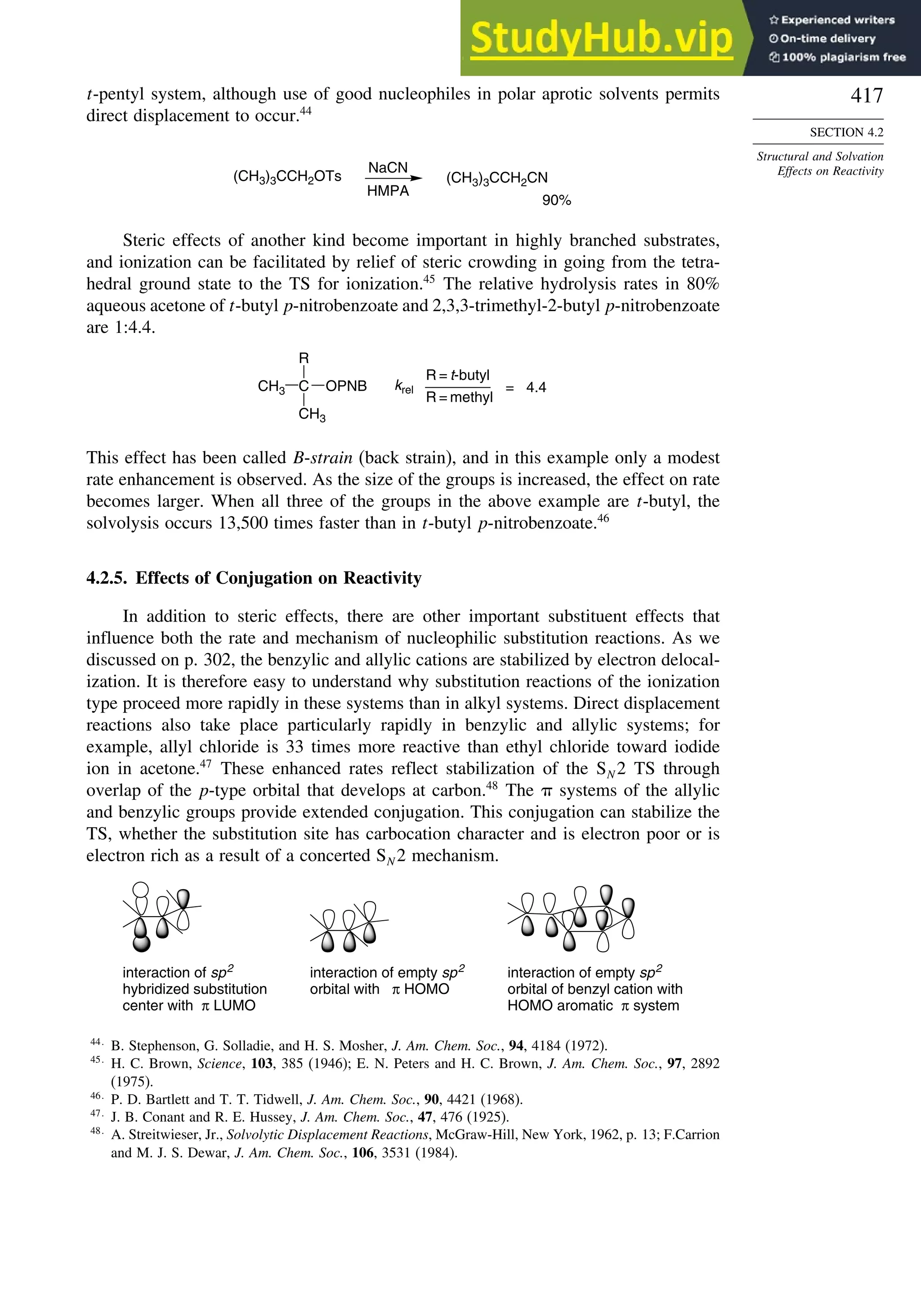 417
SECTION 4.2
Structural and Solvation
Effects on Reactivity
t-pentyl system, although use of good nucleophiles in polar aprotic solvents permits
direct displacement to occur.44
(CH3)3CCH2OTs (CH3)3CCH2CN
90%
NaCN
HMPA
Steric effects of another kind become important in highly branched substrates,
and ionization can be facilitated by relief of steric crowding in going from the tetra-
hedral ground state to the TS for ionization.45
The relative hydrolysis rates in 80%
aqueous acetone of t-butyl p-nitrobenzoate and 2,3,3-trimethyl-2-butyl p-nitrobenzoate
are 1:4.4.
C
R
CH3
OPNB
CH3 krel
R = t-butyl
R = methyl
= 4.4
This effect has been called B-strain (back strain), and in this example only a modest
rate enhancement is observed. As the size of the groups is increased, the effect on rate
becomes larger. When all three of the groups in the above example are t-butyl, the
solvolysis occurs 13,500 times faster than in t-butyl p-nitrobenzoate.46
4.2.5. Effects of Conjugation on Reactivity
In addition to steric effects, there are other important substituent effects that
influence both the rate and mechanism of nucleophilic substitution reactions. As we
discussed on p. 302, the benzylic and allylic cations are stabilized by electron delocal-
ization. It is therefore easy to understand why substitution reactions of the ionization
type proceed more rapidly in these systems than in alkyl systems. Direct displacement
reactions also take place particularly rapidly in benzylic and allylic systems; for
example, allyl chloride is 33 times more reactive than ethyl chloride toward iodide
ion in acetone.47
These enhanced rates reflect stabilization of the SN 2 TS through
overlap of the p-type orbital that develops at carbon.48
The systems of the allylic
and benzylic groups provide extended conjugation. This conjugation can stabilize the
TS, whether the substitution site has carbocation character and is electron poor or is
electron rich as a result of a concerted SN 2 mechanism.
interaction of sp2
hybridized substitution
center with π LUMO
interaction of empty sp2
orbital with π HOMO
interaction of empty sp2
orbital of benzyl cation with
HOMO aromatic π system
44
B. Stephenson, G. Solladie, and H. S. Mosher, J. Am. Chem. Soc., 94, 4184 (1972).
45
H. C. Brown, Science, 103, 385 (1946); E. N. Peters and H. C. Brown, J. Am. Chem. Soc., 97, 2892
(1975).
46
P. D. Bartlett and T. T. Tidwell, J. Am. Chem. Soc., 90, 4421 (1968).
47
J. B. Conant and R. E. Hussey, J. Am. Chem. Soc., 47, 476 (1925).
48
A. Streitwieser, Jr., Solvolytic Displacement Reactions, McGraw-Hill, New York, 1962, p. 13; F.Carrion
and M. J. S. Dewar, J. Am. Chem. Soc., 106, 3531 (1984).
 
