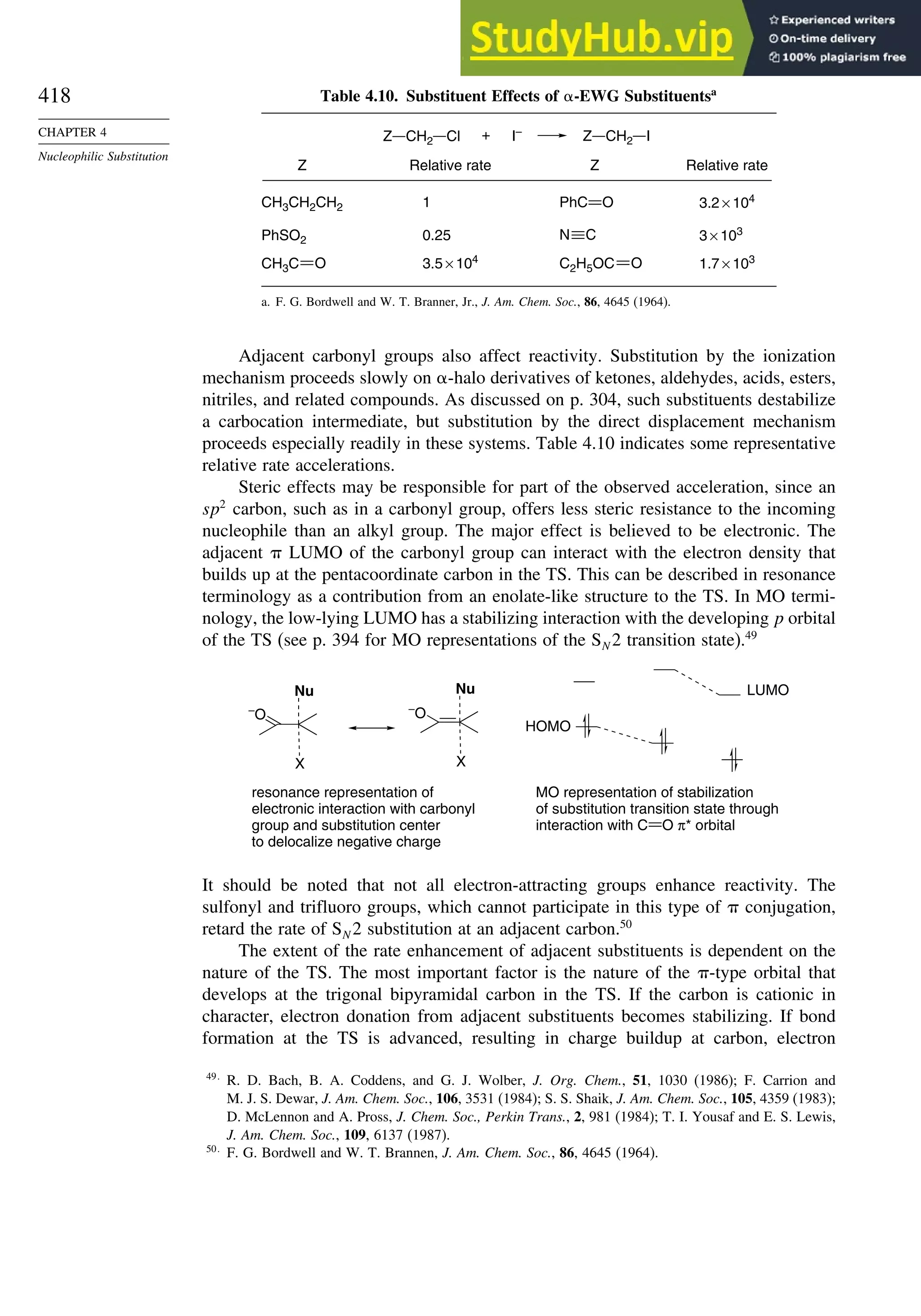 418
CHAPTER 4
Nucleophilic Substitution
Table 4.10. Substituent Effects of -EWG Substituentsa
1
0.25
3.5 × 104
3.2 × 104
3 × 103
1.7 × 103
CH3CH2CH2
PhSO2
CH3C O
Relative rate Relative rate
Z Z
C2H5OC O
PhC O
N C
+ I–
Z CH2 Cl Z CH2 I
a. F. G. Bordwell and W. T. Branner, Jr., J. Am. Chem. Soc., 86, 4645 (1964).
Adjacent carbonyl groups also affect reactivity. Substitution by the ionization
mechanism proceeds slowly on -halo derivatives of ketones, aldehydes, acids, esters,
nitriles, and related compounds. As discussed on p. 304, such substituents destabilize
a carbocation intermediate, but substitution by the direct displacement mechanism
proceeds especially readily in these systems. Table 4.10 indicates some representative
relative rate accelerations.
Steric effects may be responsible for part of the observed acceleration, since an
sp2
carbon, such as in a carbonyl group, offers less steric resistance to the incoming
nucleophile than an alkyl group. The major effect is believed to be electronic. The
adjacent LUMO of the carbonyl group can interact with the electron density that
builds up at the pentacoordinate carbon in the TS. This can be described in resonance
terminology as a contribution from an enolate-like structure to the TS. In MO termi-
nology, the low-lying LUMO has a stabilizing interaction with the developing p orbital
of the TS (see p. 394 for MO representations of the SN 2 transition state).49
resonance representation of
electronic interaction with carbonyl
group and substitution center
to delocalize negative charge
LUMO
HOMO
Nu
X
–
O
–
O
Nu
X
MO representation of stabilization
of substitution transition state through
interaction with C O π* orbital
It should be noted that not all electron-attracting groups enhance reactivity. The
sulfonyl and trifluoro groups, which cannot participate in this type of conjugation,
retard the rate of SN 2 substitution at an adjacent carbon.50
The extent of the rate enhancement of adjacent substituents is dependent on the
nature of the TS. The most important factor is the nature of the -type orbital that
develops at the trigonal bipyramidal carbon in the TS. If the carbon is cationic in
character, electron donation from adjacent substituents becomes stabilizing. If bond
formation at the TS is advanced, resulting in charge buildup at carbon, electron
49
R. D. Bach, B. A. Coddens, and G. J. Wolber, J. Org. Chem., 51, 1030 (1986); F. Carrion and
M. J. S. Dewar, J. Am. Chem. Soc., 106, 3531 (1984); S. S. Shaik, J. Am. Chem. Soc., 105, 4359 (1983);
D. McLennon and A. Pross, J. Chem. Soc., Perkin Trans., 2, 981 (1984); T. I. Yousaf and E. S. Lewis,
J. Am. Chem. Soc., 109, 6137 (1987).
50
F. G. Bordwell and W. T. Brannen, J. Am. Chem. Soc., 86, 4645 (1964).
 