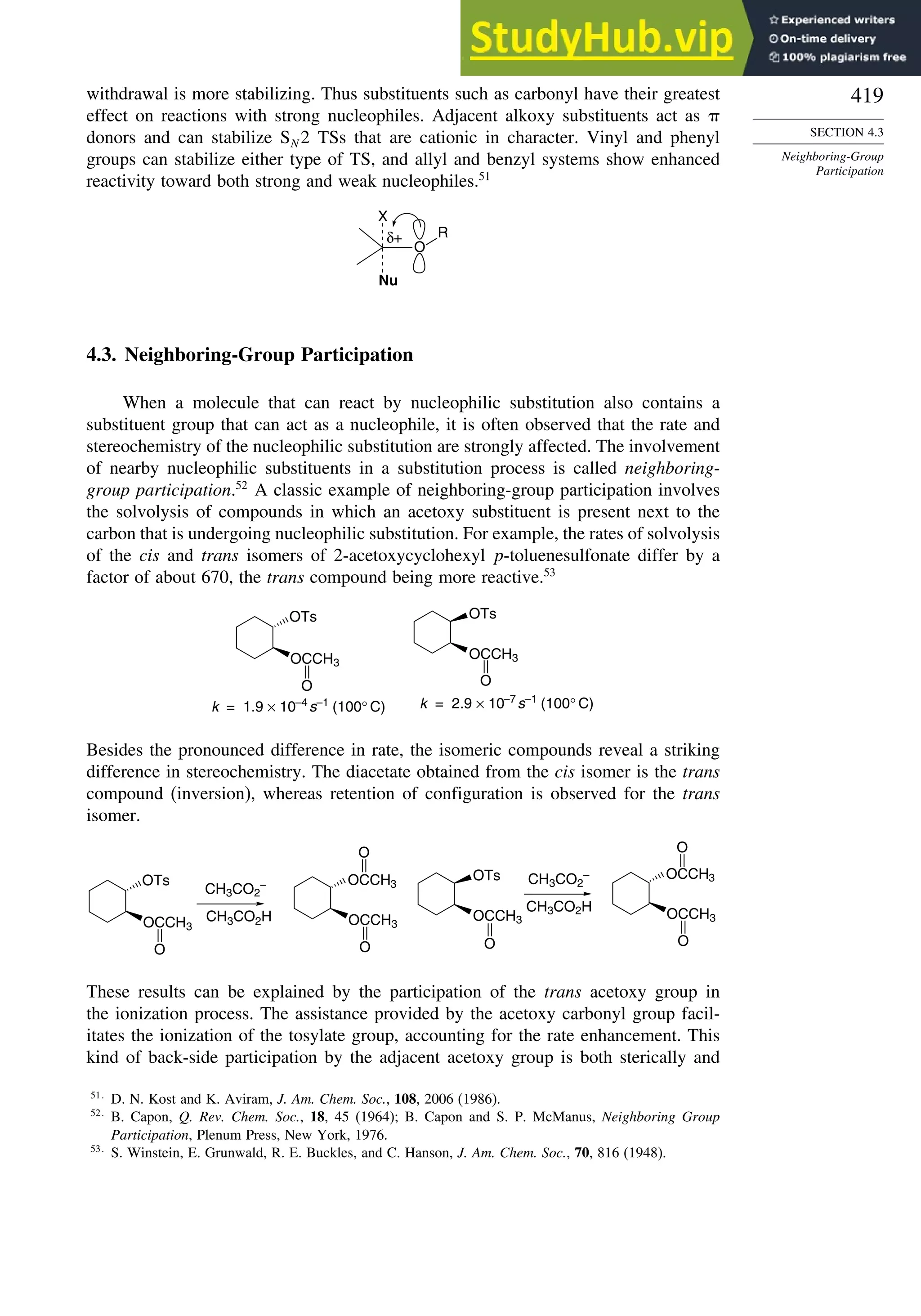 419
SECTION 4.3
Neighboring-Group
Participation
withdrawal is more stabilizing. Thus substituents such as carbonyl have their greatest
effect on reactions with strong nucleophiles. Adjacent alkoxy substituents act as
donors and can stabilize SN 2 TSs that are cationic in character. Vinyl and phenyl
groups can stabilize either type of TS, and allyl and benzyl systems show enhanced
reactivity toward both strong and weak nucleophiles.51
O
X
Nu
R
δ+
4.3. Neighboring-Group Participation
When a molecule that can react by nucleophilic substitution also contains a
substituent group that can act as a nucleophile, it is often observed that the rate and
stereochemistry of the nucleophilic substitution are strongly affected. The involvement
of nearby nucleophilic substituents in a substitution process is called neighboring-
group participation.52
A classic example of neighboring-group participation involves
the solvolysis of compounds in which an acetoxy substituent is present next to the
carbon that is undergoing nucleophilic substitution. For example, the rates of solvolysis
of the cis and trans isomers of 2-acetoxycyclohexyl p-toluenesulfonate differ by a
factor of about 670, the trans compound being more reactive.53
OTs
OCCH3
O
OTs
OCCH3
k = 1.9 × 10–4
s–1
(100° C) k = 2.9 × 10–7
s–1
(100° C)
O
Besides the pronounced difference in rate, the isomeric compounds reveal a striking
difference in stereochemistry. The diacetate obtained from the cis isomer is the trans
compound (inversion), whereas retention of configuration is observed for the trans
isomer.
CH3CO2
–
CH3CO2H
CH3CO2
–
CH3CO2H
OTs
OCCH3
O
OTs
OCCH3
O
OCCH3
O
OCCH3
O
OCCH3
O
OCCH3
O
These results can be explained by the participation of the trans acetoxy group in
the ionization process. The assistance provided by the acetoxy carbonyl group facil-
itates the ionization of the tosylate group, accounting for the rate enhancement. This
kind of back-side participation by the adjacent acetoxy group is both sterically and
51
D. N. Kost and K. Aviram, J. Am. Chem. Soc., 108, 2006 (1986).
52
B. Capon, Q. Rev. Chem. Soc., 18, 45 (1964); B. Capon and S. P. McManus, Neighboring Group
Participation, Plenum Press, New York, 1976.
53
S. Winstein, E. Grunwald, R. E. Buckles, and C. Hanson, J. Am. Chem. Soc., 70, 816 (1948).
 