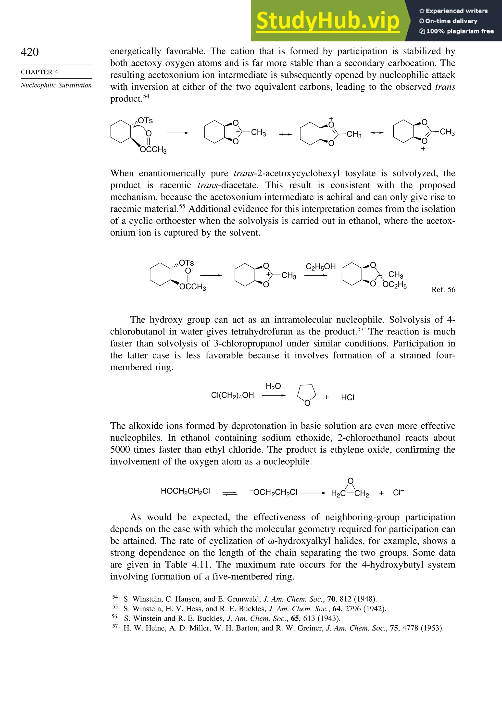 420
CHAPTER 4
Nucleophilic Substitution
energetically favorable. The cation that is formed by participation is stabilized by
both acetoxy oxygen atoms and is far more stable than a secondary carbocation. The
resulting acetoxonium ion intermediate is subsequently opened by nucleophilic attack
with inversion at either of the two equivalent carbons, leading to the observed trans
product.54
OTs
OCCH3
O
O
O
CH3
+
O
O
CH3
+
O
O
CH3
+
When enantiomerically pure trans-2-acetoxycyclohexyl tosylate is solvolyzed, the
product is racemic trans-diacetate. This result is consistent with the proposed
mechanism, because the acetoxonium intermediate is achiral and can only give rise to
racemic material.55
Additional evidence for this interpretation comes from the isolation
of a cyclic orthoester when the solvolysis is carried out in ethanol, where the acetox-
onium ion is captured by the solvent.
O
O
CH3
OC2H5
C2H5OH
O
O
CH3
+
OTs
OCCH3
O
Ref. 56
The hydroxy group can act as an intramolecular nucleophile. Solvolysis of 4-
chlorobutanol in water gives tetrahydrofuran as the product.57
The reaction is much
faster than solvolysis of 3-chloropropanol under similar conditions. Participation in
the latter case is less favorable because it involves formation of a strained four-
membered ring.
Cl(CH2)4OH
H2O
O
HCl
+
The alkoxide ions formed by deprotonation in basic solution are even more effective
nucleophiles. In ethanol containing sodium ethoxide, 2-chloroethanol reacts about
5000 times faster than ethyl chloride. The product is ethylene oxide, confirming the
involvement of the oxygen atom as a nucleophile.
HOCH2CH2Cl –
OCH2CH2Cl H2C CH2
O
+ Cl–
As would be expected, the effectiveness of neighboring-group participation
depends on the ease with which the molecular geometry required for participation can
be attained. The rate of cyclization of -hydroxyalkyl halides, for example, shows a
strong dependence on the length of the chain separating the two groups. Some data
are given in Table 4.11. The maximum rate occurs for the 4-hydroxybutyl system
involving formation of a five-membered ring.
54
S. Winstein, C. Hanson, and E. Grunwald, J. Am. Chem. Soc., 70, 812 (1948).
55
S. Winstein, H. V. Hess, and R. E. Buckles, J. Am. Chem. Soc., 64, 2796 (1942).
56
S. Winstein and R. E. Buckles, J. Am. Chem. Soc., 65, 613 (1943).
57
H. W. Heine, A. D. Miller, W. H. Barton, and R. W. Greiner, J. Am. Chem. Soc., 75, 4778 (1953).
 