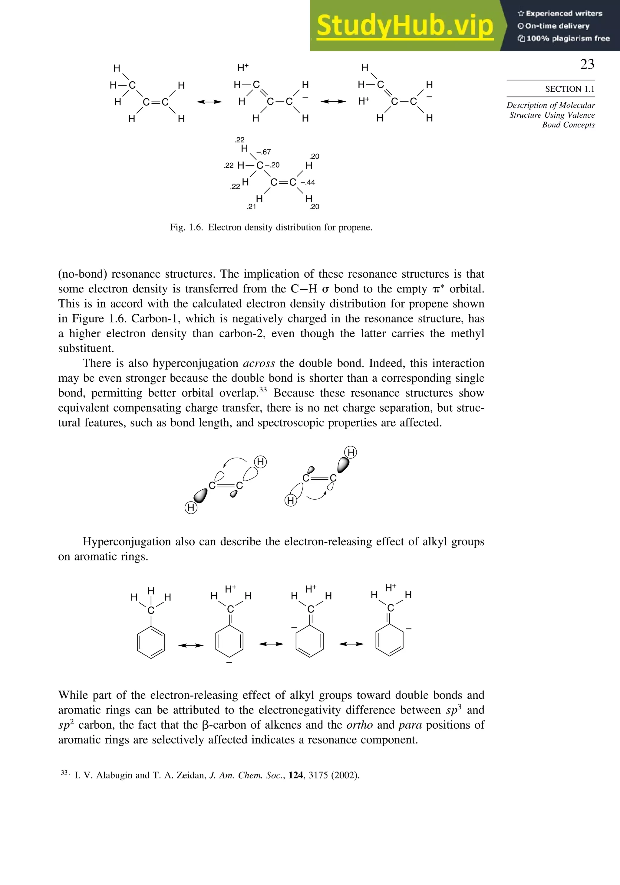 23
SECTION 1.1
Description of Molecular
Structure Using Valence
Bond Concepts
C
C
H
H
H
H
H
C
H
.22
.22
.22
.21 .20
.20
–.67
–.20
–.44
C
C
H
H
–
H
H
H
C
H+
H
H
H
H
+
H
H
–
C
C
C
C
C
H
H
H
H
H
C
H
Fig. 1.6. Electron density distribution for propene.
(no-bond) resonance structures. The implication of these resonance structures is that
some electron density is transferred from the C−H  bond to the empty ∗
orbital.
This is in accord with the calculated electron density distribution for propene shown
in Figure 1.6. Carbon-1, which is negatively charged in the resonance structure, has
a higher electron density than carbon-2, even though the latter carries the methyl
substituent.
There is also hyperconjugation across the double bond. Indeed, this interaction
may be even stronger because the double bond is shorter than a corresponding single
bond, permitting better orbital overlap.33
Because these resonance structures show
equivalent compensating charge transfer, there is no net charge separation, but struc-
tural features, such as bond length, and spectroscopic properties are affected.
H
H
H
H
C C
C C
Hyperconjugation also can describe the electron-releasing effect of alkyl groups
on aromatic rings.
C
H
H
H
–
C
H
H
H+
–
C
H
H
H+
–
C
H
H
H+
While part of the electron-releasing effect of alkyl groups toward double bonds and
aromatic rings can be attributed to the electronegativity difference between sp3
and
sp2
carbon, the fact that the -carbon of alkenes and the ortho and para positions of
aromatic rings are selectively affected indicates a resonance component.
33
I. V. Alabugin and T. A. Zeidan, J. Am. Chem. Soc., 124, 3175 (2002).
 