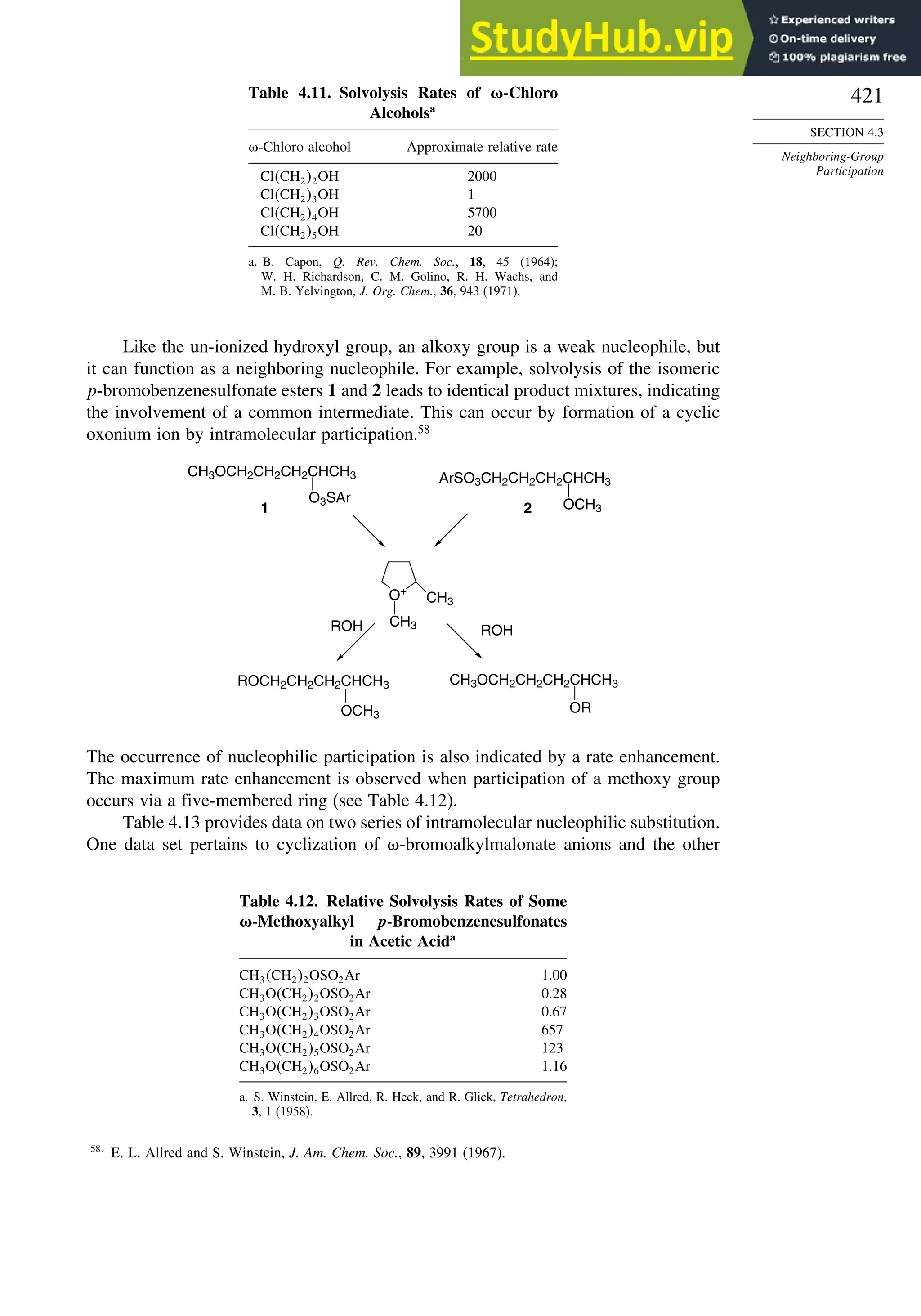 421
SECTION 4.3
Neighboring-Group
Participation
Table 4.11. Solvolysis Rates of -Chloro
Alcoholsa
-Chloro alcohol Approximate relative rate
ClCH22OH 2000
ClCH23OH 1
ClCH24OH 5700
ClCH25OH 20
a. B. Capon, Q. Rev. Chem. Soc., 18, 45 (1964);
W. H. Richardson, C. M. Golino, R. H. Wachs, and
M. B. Yelvington, J. Org. Chem., 36, 943 (1971).
Like the un-ionized hydroxyl group, an alkoxy group is a weak nucleophile, but
it can function as a neighboring nucleophile. For example, solvolysis of the isomeric
p-bromobenzenesulfonate esters 1 and 2 leads to identical product mixtures, indicating
the involvement of a common intermediate. This can occur by formation of a cyclic
oxonium ion by intramolecular participation.58
O+
CH3
CH3
ROH
ROH
1 2
OCH3
CH3OCH2CH2CH2CHCH3
OR
ArSO3CH2CH2CH2CHCH3
OCH3
CH3OCH2CH2CH2CHCH3
O3SAr
ROCH2CH2CH2CHCH3
The occurrence of nucleophilic participation is also indicated by a rate enhancement.
The maximum rate enhancement is observed when participation of a methoxy group
occurs via a five-membered ring (see Table 4.12).
Table 4.13 provides data on two series of intramolecular nucleophilic substitution.
One data set pertains to cyclization of -bromoalkylmalonate anions and the other
Table 4.12. Relative Solvolysis Rates of Some
-Methoxyalkyl p-Bromobenzenesulfonates
in Acetic Acida
CH3CH22OSO2Ar 1.00
CH3OCH22OSO2Ar 0.28
CH3OCH23OSO2Ar 0.67
CH3OCH24OSO2Ar 657
CH3OCH25OSO2Ar 123
CH3OCH26OSO2Ar 1.16
a. S. Winstein, E. Allred, R. Heck, and R. Glick, Tetrahedron,
3, 1 (1958).
58
E. L. Allred and S. Winstein, J. Am. Chem. Soc., 89, 3991 (1967).
 