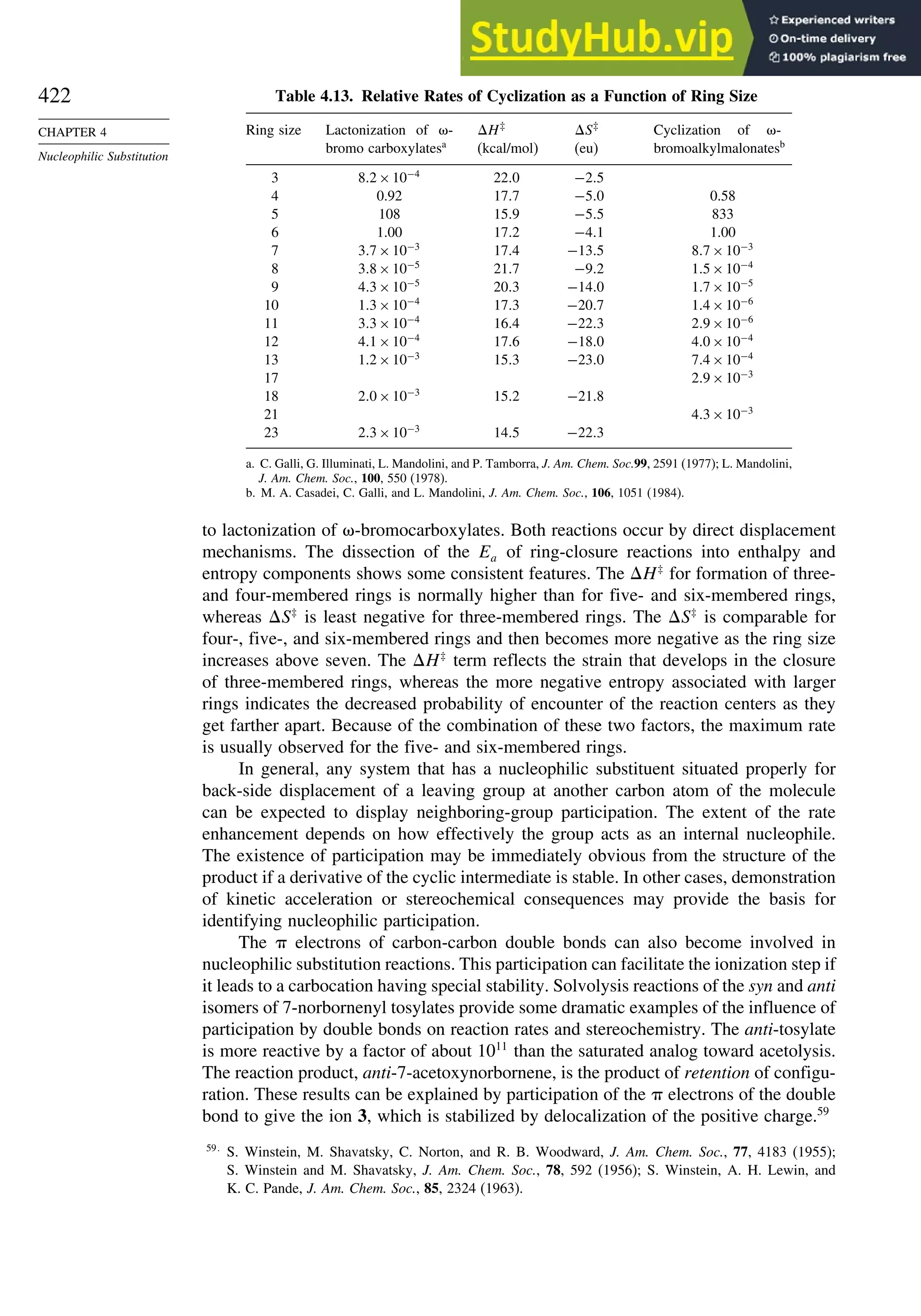 422
CHAPTER 4
Nucleophilic Substitution
Table 4.13. Relative Rates of Cyclization as a Function of Ring Size
Ring size Lactonization of -
bromo carboxylatesa
H‡
(kcal/mol)
S‡
(eu)
Cyclization of -
bromoalkylmalonatesb
3 82×10−4
220 −25
4 0.92 177 −50 0.58
5 108 159 −55 833
6 1.00 172 −41 1.00
7 37×10−3
174 −135 87×10−3
8 38×10−5
217 −92 15×10−4
9 43×10−5
203 −140 17×10−5
10 13×10−4
173 −207 14×10−6
11 33×10−4
164 −223 29×10−6
12 41×10−4
176 −180 40×10−4
13 12×10−3
153 −230 74×10−4
17 29×10−3
18 20×10−3
152 −218
21 43×10−3
23 23×10−3
145 −223
a. C. Galli, G. Illuminati, L. Mandolini, and P. Tamborra, J. Am. Chem. Soc.99, 2591 (1977); L. Mandolini,
J. Am. Chem. Soc., 100, 550 (1978).
b. M. A. Casadei, C. Galli, and L. Mandolini, J. Am. Chem. Soc., 106, 1051 (1984).
to lactonization of -bromocarboxylates. Both reactions occur by direct displacement
mechanisms. The dissection of the Ea of ring-closure reactions into enthalpy and
entropy components shows some consistent features. The H‡
for formation of three-
and four-membered rings is normally higher than for five- and six-membered rings,
whereas S‡
is least negative for three-membered rings. The S‡
is comparable for
four-, five-, and six-membered rings and then becomes more negative as the ring size
increases above seven. The H‡
term reflects the strain that develops in the closure
of three-membered rings, whereas the more negative entropy associated with larger
rings indicates the decreased probability of encounter of the reaction centers as they
get farther apart. Because of the combination of these two factors, the maximum rate
is usually observed for the five- and six-membered rings.
In general, any system that has a nucleophilic substituent situated properly for
back-side displacement of a leaving group at another carbon atom of the molecule
can be expected to display neighboring-group participation. The extent of the rate
enhancement depends on how effectively the group acts as an internal nucleophile.
The existence of participation may be immediately obvious from the structure of the
product if a derivative of the cyclic intermediate is stable. In other cases, demonstration
of kinetic acceleration or stereochemical consequences may provide the basis for
identifying nucleophilic participation.
The electrons of carbon-carbon double bonds can also become involved in
nucleophilic substitution reactions. This participation can facilitate the ionization step if
it leads to a carbocation having special stability. Solvolysis reactions of the syn and anti
isomers of 7-norbornenyl tosylates provide some dramatic examples of the influence of
participation by double bonds on reaction rates and stereochemistry. The anti-tosylate
is more reactive by a factor of about 1011
than the saturated analog toward acetolysis.
The reaction product, anti-7-acetoxynorbornene, is the product of retention of configu-
ration. These results can be explained by participation of the electrons of the double
bond to give the ion 3, which is stabilized by delocalization of the positive charge.59
59
S. Winstein, M. Shavatsky, C. Norton, and R. B. Woodward, J. Am. Chem. Soc., 77, 4183 (1955);
S. Winstein and M. Shavatsky, J. Am. Chem. Soc., 78, 592 (1956); S. Winstein, A. H. Lewin, and
K. C. Pande, J. Am. Chem. Soc., 85, 2324 (1963).
 