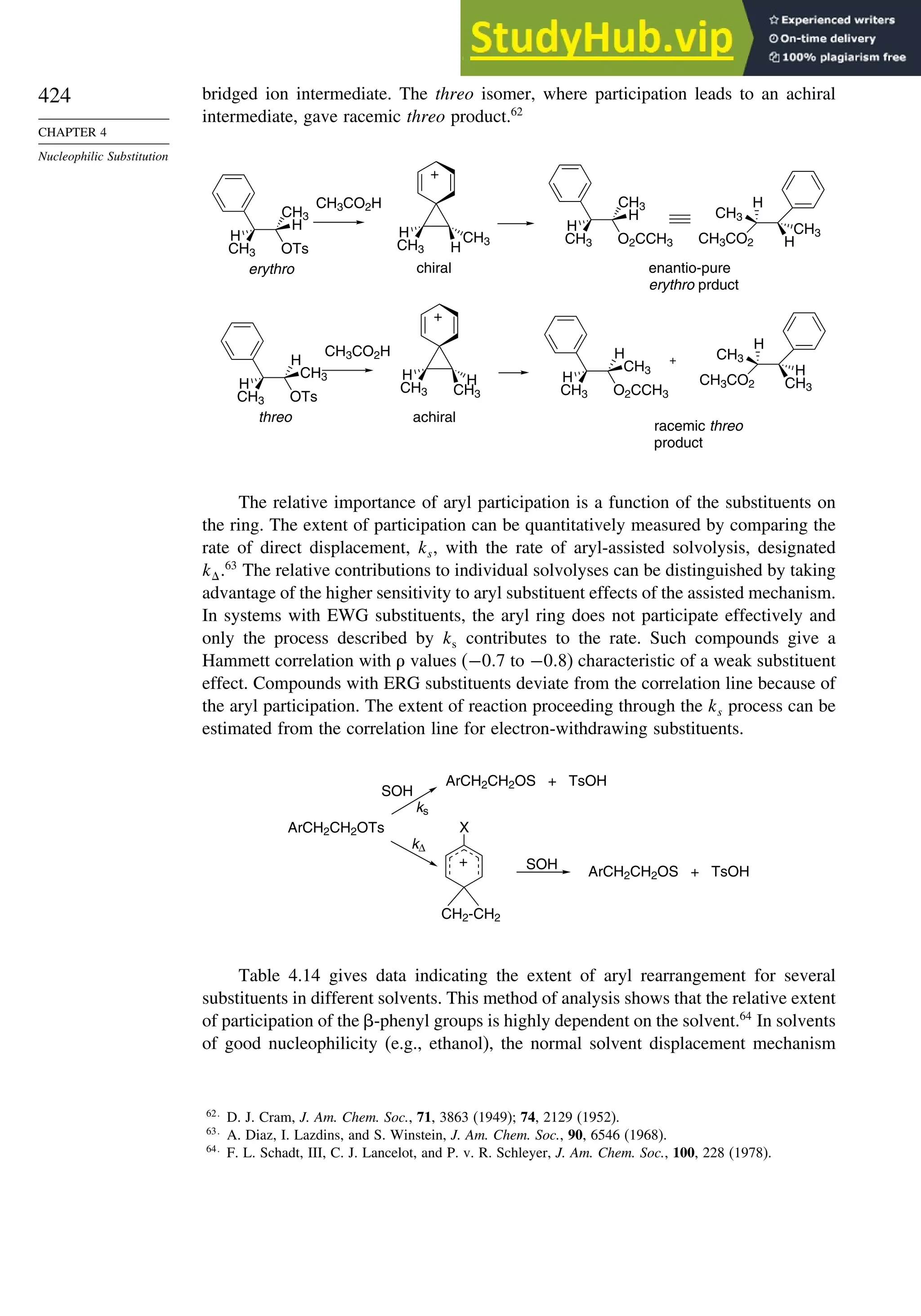 424
CHAPTER 4
Nucleophilic Substitution
bridged ion intermediate. The threo isomer, where participation leads to an achiral
intermediate, gave racemic threo product.62
OTs
CH3
H
CH3
H
CH3CO2H
H CH3
CH3 H
H H
CH3 CH3
+
OTs
H
CH3
CH3
H
CH3CO2H
O2CCH3
CH3
H
CH3
H
O2CCH3
H
CH3
CH3
H
CH3CO2 H
CH3
H
CH3
CH3CO2 CH3
CH3
H
H
+
chiral
achiral
enantio-pure
erythro prduct
racemic threo
product
+
erythro
threo
The relative importance of aryl participation is a function of the substituents on
the ring. The extent of participation can be quantitatively measured by comparing the
rate of direct displacement, ks, with the rate of aryl-assisted solvolysis, designated
k.63
The relative contributions to individual solvolyses can be distinguished by taking
advantage of the higher sensitivity to aryl substituent effects of the assisted mechanism.
In systems with EWG substituents, the aryl ring does not participate effectively and
only the process described by ks contributes to the rate. Such compounds give a
Hammett correlation with values (−07 to −08) characteristic of a weak substituent
effect. Compounds with ERG substituents deviate from the correlation line because of
the aryl participation. The extent of reaction proceeding through the ks process can be
estimated from the correlation line for electron-withdrawing substituents.
X
CH2-CH2
SOH
SOH
+
kΔ
ks
ArCH2CH2OS + TsOH
ArCH2CH2OTs
ArCH2CH2OS + TsOH
Table 4.14 gives data indicating the extent of aryl rearrangement for several
substituents in different solvents. This method of analysis shows that the relative extent
of participation of the -phenyl groups is highly dependent on the solvent.64
In solvents
of good nucleophilicity (e.g., ethanol), the normal solvent displacement mechanism
62
D. J. Cram, J. Am. Chem. Soc., 71, 3863 (1949); 74, 2129 (1952).
63
A. Diaz, I. Lazdins, and S. Winstein, J. Am. Chem. Soc., 90, 6546 (1968).
64
F. L. Schadt, III, C. J. Lancelot, and P. v. R. Schleyer, J. Am. Chem. Soc., 100, 228 (1978).
 