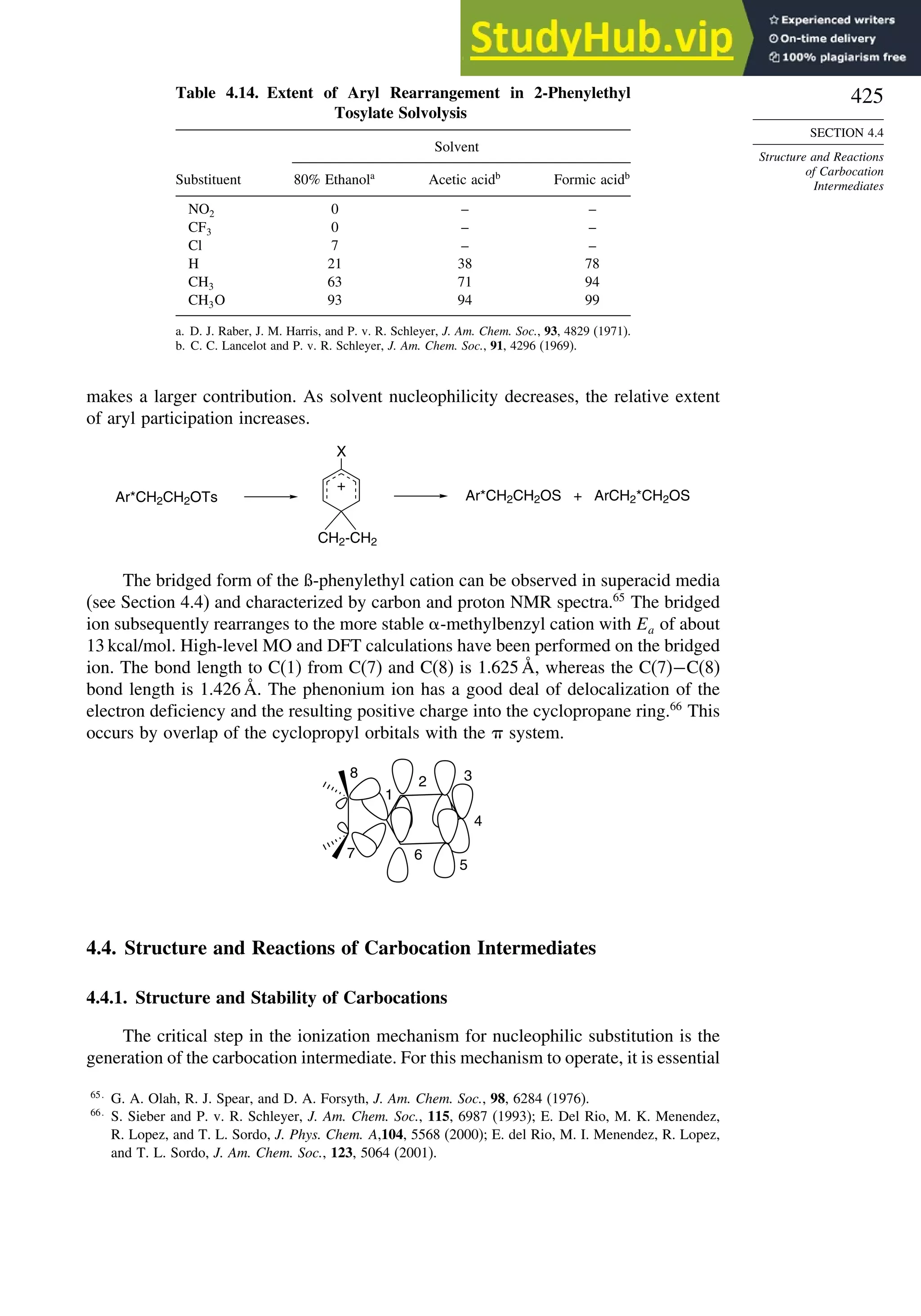 425
SECTION 4.4
Structure and Reactions
of Carbocation
Intermediates
Table 4.14. Extent of Aryl Rearrangement in 2-Phenylethyl
Tosylate Solvolysis
Solvent
Substituent 80% Ethanola
Acetic acidb
Formic acidb
NO2 0 – –
CF3 0 – –
Cl 7 – –
H 21 38 78
CH3 63 71 94
CH3O 93 94 99
a. D. J. Raber, J. M. Harris, and P. v. R. Schleyer, J. Am. Chem. Soc., 93, 4829 (1971).
b. C. C. Lancelot and P. v. R. Schleyer, J. Am. Chem. Soc., 91, 4296 (1969).
makes a larger contribution. As solvent nucleophilicity decreases, the relative extent
of aryl participation increases.
+
X
Ar*CH2CH2OS + ArCH2*CH2OS
Ar*CH2CH2OTs
CH2-CH2
The bridged form of the ß-phenylethyl cation can be observed in superacid media
(see Section 4.4) and characterized by carbon and proton NMR spectra.65
The bridged
ion subsequently rearranges to the more stable -methylbenzyl cation with Ea of about
13 kcal/mol. High-level MO and DFT calculations have been performed on the bridged
ion. The bond length to C(1) from C(7) and C(8) is 1.625 Å, whereas the C(7)−C(8)
bond length is 1.426 Å. The phenonium ion has a good deal of delocalization of the
electron deficiency and the resulting positive charge into the cyclopropane ring.66
This
occurs by overlap of the cyclopropyl orbitals with the system.
1
2 3
4
5
6
7
8
4.4. Structure and Reactions of Carbocation Intermediates
4.4.1. Structure and Stability of Carbocations
The critical step in the ionization mechanism for nucleophilic substitution is the
generation of the carbocation intermediate. For this mechanism to operate, it is essential
65
G. A. Olah, R. J. Spear, and D. A. Forsyth, J. Am. Chem. Soc., 98, 6284 (1976).
66
S. Sieber and P. v. R. Schleyer, J. Am. Chem. Soc., 115, 6987 (1993); E. Del Rio, M. K. Menendez,
R. Lopez, and T. L. Sordo, J. Phys. Chem. A,104, 5568 (2000); E. del Rio, M. I. Menendez, R. Lopez,
and T. L. Sordo, J. Am. Chem. Soc., 123, 5064 (2001).
 