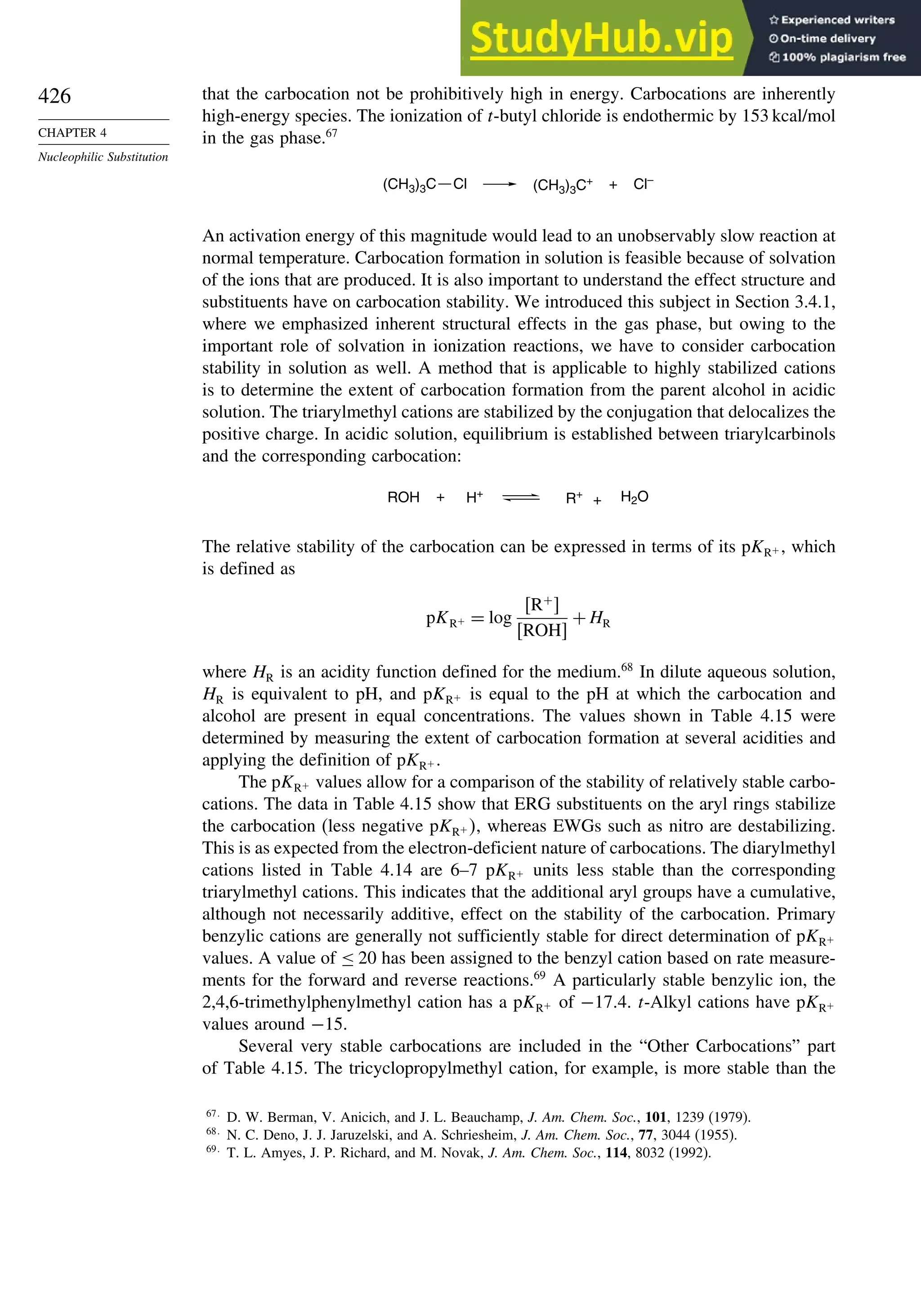 426
CHAPTER 4
Nucleophilic Substitution
that the carbocation not be prohibitively high in energy. Carbocations are inherently
high-energy species. The ionization of t-butyl chloride is endothermic by 153 kcal/mol
in the gas phase.67
(CH3)3C+ Cl–
(CH3)3C Cl +
An activation energy of this magnitude would lead to an unobservably slow reaction at
normal temperature. Carbocation formation in solution is feasible because of solvation
of the ions that are produced. It is also important to understand the effect structure and
substituents have on carbocation stability. We introduced this subject in Section 3.4.1,
where we emphasized inherent structural effects in the gas phase, but owing to the
important role of solvation in ionization reactions, we have to consider carbocation
stability in solution as well. A method that is applicable to highly stabilized cations
is to determine the extent of carbocation formation from the parent alcohol in acidic
solution. The triarylmethyl cations are stabilized by the conjugation that delocalizes the
positive charge. In acidic solution, equilibrium is established between triarylcarbinols
and the corresponding carbocation:
R+ H2O
ROH H+
+
+
The relative stability of the carbocation can be expressed in terms of its pKR+ , which
is defined as
pKR+ = log
R+

ROH
+HR
where HR is an acidity function defined for the medium.68
In dilute aqueous solution,
HR is equivalent to pH, and pKR+ is equal to the pH at which the carbocation and
alcohol are present in equal concentrations. The values shown in Table 4.15 were
determined by measuring the extent of carbocation formation at several acidities and
applying the definition of pKR+ .
The pKR+ values allow for a comparison of the stability of relatively stable carbo-
cations. The data in Table 4.15 show that ERG substituents on the aryl rings stabilize
the carbocation (less negative pKR+ , whereas EWGs such as nitro are destabilizing.
This is as expected from the electron-deficient nature of carbocations. The diarylmethyl
cations listed in Table 4.14 are 6–7 pKR+ units less stable than the corresponding
triarylmethyl cations. This indicates that the additional aryl groups have a cumulative,
although not necessarily additive, effect on the stability of the carbocation. Primary
benzylic cations are generally not sufficiently stable for direct determination of pKR+
values. A value of ≤ 20 has been assigned to the benzyl cation based on rate measure-
ments for the forward and reverse reactions.69
A particularly stable benzylic ion, the
2,4,6-trimethylphenylmethyl cation has a pKR+ of −174. t-Alkyl cations have pKR+
values around −15.
Several very stable carbocations are included in the “Other Carbocations” part
of Table 4.15. The tricyclopropylmethyl cation, for example, is more stable than the
67
D. W. Berman, V. Anicich, and J. L. Beauchamp, J. Am. Chem. Soc., 101, 1239 (1979).
68
N. C. Deno, J. J. Jaruzelski, and A. Schriesheim, J. Am. Chem. Soc., 77, 3044 (1955).
69
T. L. Amyes, J. P. Richard, and M. Novak, J. Am. Chem. Soc., 114, 8032 (1992).
 
