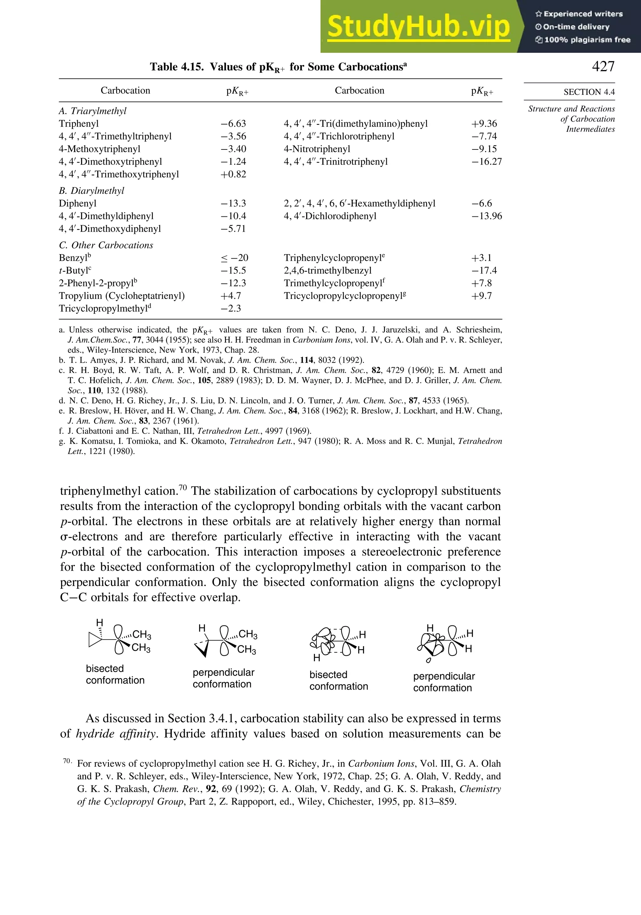 427
SECTION 4.4
Structure and Reactions
of Carbocation
Intermediates
Table 4.15. Values of pKR+ for Some Carbocationsa
Carbocation pKR+ Carbocation pKR+
A. Triarylmethyl
Triphenyl −663 4 4′
4′′
-Tri(dimethylamino)phenyl +936
4 4′
4′′
-Trimethyltriphenyl −356 4 4′
4′′
-Trichlorotriphenyl −774
4-Methoxytriphenyl −340 4-Nitrotriphenyl −915
4 4′
-Dimethoxytriphenyl −124 4 4′
4′′
-Trinitrotriphenyl −1627
4 4′
4′′
-Trimethoxytriphenyl +082
B. Diarylmethyl
Diphenyl −133 2 2′
4 4′
6 6′
-Hexamethyldiphenyl −66
4 4′
-Dimethyldiphenyl −104 4 4′
-Dichlorodiphenyl −1396
4 4′
-Dimethoxydiphenyl −571
C. Other Carbocations
Benzylb
≤ −20 Triphenylcyclopropenyle
+31
t-Butylc
−155 2,4,6-trimethylbenzyl −174
2-Phenyl-2-propylb
−123 Trimethylcyclopropenylf
+78
Tropylium (Cycloheptatrienyl) +47 Tricyclopropylcyclopropenylg
+97
Tricyclopropylmethyld
−23
a. Unless otherwise indicated, the pKR+ values are taken from N. C. Deno, J. J. Jaruzelski, and A. Schriesheim,
J. Am.Chem.Soc., 77, 3044 (1955); see also H. H. Freedman in Carbonium Ions, vol. IV, G. A. Olah and P. v. R. Schleyer,
eds., Wiley-Interscience, New York, 1973, Chap. 28.
b. T. L. Amyes, J. P. Richard, and M. Novak, J. Am. Chem. Soc., 114, 8032 (1992).
c. R. H. Boyd, R. W. Taft, A. P. Wolf, and D. R. Christman, J. Am. Chem. Soc., 82, 4729 (1960); E. M. Arnett and
T. C. Hofelich, J Am. Chem. Soc., 105, 2889 (1983); D. D. M. Wayner, D. J. McPhee, and D. J. Griller, J. Am. Chem.
Soc., 110, 132 (1988).
d. N. C. Deno, H. G. Richey, Jr., J. S. Liu, D. N. Lincoln, and J. O. Turner, J. Am. Chem. Soc., 87, 4533 (1965).
e. R. Breslow, H. Höver, and H. W. Chang, J. Am. Chem. Soc., 84, 3168 (1962); R. Breslow, J. Lockhart, and H.W. Chang,
J. Am. Chem. Soc., 83, 2367 (1961).
f. J. Ciabattoni and E. C. Nathan, III, Tetrahedron Lett., 4997 (1969).
g. K. Komatsu, I. Tomioka, and K. Okamoto, Tetrahedron Lett., 947 (1980); R. A. Moss and R. C. Munjal, Tetrahedron
Lett., 1221 (1980).
triphenylmethyl cation.70
The stabilization of carbocations by cyclopropyl substituents
results from the interaction of the cyclopropyl bonding orbitals with the vacant carbon
p-orbital. The electrons in these orbitals are at relatively higher energy than normal
-electrons and are therefore particularly effective in interacting with the vacant
p-orbital of the carbocation. This interaction imposes a stereoelectronic preference
for the bisected conformation of the cyclopropylmethyl cation in comparison to the
perpendicular conformation. Only the bisected conformation aligns the cyclopropyl
C−C orbitals for effective overlap.
CH3
CH3
H
H
CH3
CH3
H
H
bisected
conformation
perpendicular
conformation
bisected
conformation
perpendicular
conformation
H
H
H
H
As discussed in Section 3.4.1, carbocation stability can also be expressed in terms
of hydride affinity. Hydride affinity values based on solution measurements can be
70
For reviews of cyclopropylmethyl cation see H. G. Richey, Jr., in Carbonium Ions, Vol. III, G. A. Olah
and P. v. R. Schleyer, eds., Wiley-Interscience, New York, 1972, Chap. 25; G. A. Olah, V. Reddy, and
G. K. S. Prakash, Chem. Rev., 92, 69 (1992); G. A. Olah, V. Reddy, and G. K. S. Prakash, Chemistry
of the Cyclopropyl Group, Part 2, Z. Rappoport, ed., Wiley, Chichester, 1995, pp. 813–859.
 