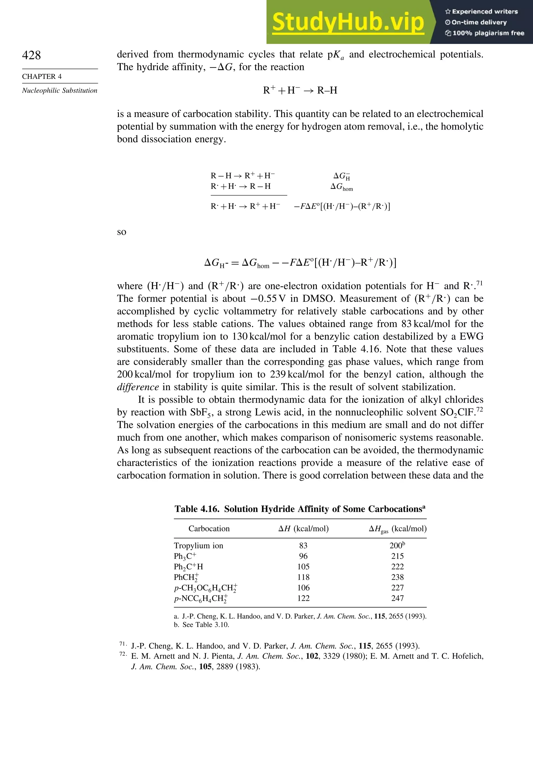 428
CHAPTER 4
Nucleophilic Substitution
derived from thermodynamic cycles that relate pKa and electrochemical potentials.
The hydride affinity, −G, for the reaction
R+
+H−
→ R–H
is a measure of carbocation stability. This quantity can be related to an electrochemical
potential by summation with the energy for hydrogen atom removal, i.e., the homolytic
bond dissociation energy.
R −H → R+
+H−
G−
H
R. +H. → R −H Ghom
R. +H. → R+
+H−
−FEo
H./H−
–R+
/R.
so
GH- = Ghom −−FEo
H./H−
–R+
/R.
where H./H−
 and R+
/R. are one-electron oxidation potentials for H−
and R..71
The former potential is about −055V in DMSO. Measurement of R+
/R. can be
accomplished by cyclic voltammetry for relatively stable carbocations and by other
methods for less stable cations. The values obtained range from 83 kcal/mol for the
aromatic tropylium ion to 130 kcal/mol for a benzylic cation destabilized by a EWG
substituents. Some of these data are included in Table 4.16. Note that these values
are considerably smaller than the corresponding gas phase values, which range from
200 kcal/mol for tropylium ion to 239 kcal/mol for the benzyl cation, although the
difference in stability is quite similar. This is the result of solvent stabilization.
It is possible to obtain thermodynamic data for the ionization of alkyl chlorides
by reaction with SbF5, a strong Lewis acid, in the nonnucleophilic solvent SO2ClF.72
The solvation energies of the carbocations in this medium are small and do not differ
much from one another, which makes comparison of nonisomeric systems reasonable.
As long as subsequent reactions of the carbocation can be avoided, the thermodynamic
characteristics of the ionization reactions provide a measure of the relative ease of
carbocation formation in solution. There is good correlation between these data and the
Table 4.16. Solution Hydride Affinity of Some Carbocationsa
Carbocation H (kcal/mol) Hgas (kcal/mol)
Tropylium ion 83 200b
Ph3C+
96 215
Ph2C+
H 105 222
PhCH+
2 118 238
p-CH3OC6H4CH+
2 106 227
p-NCC6H4CH+
2 122 247
a. J.-P. Cheng, K. L. Handoo, and V. D. Parker, J. Am. Chem. Soc., 115, 2655 (1993).
b. See Table 3.10.
71
J.-P. Cheng, K. L. Handoo, and V. D. Parker, J. Am. Chem. Soc., 115, 2655 (1993).
72
E. M. Arnett and N. J. Pienta, J. Am. Chem. Soc., 102, 3329 (1980); E. M. Arnett and T. C. Hofelich,
J. Am. Chem. Soc., 105, 2889 (1983).
 