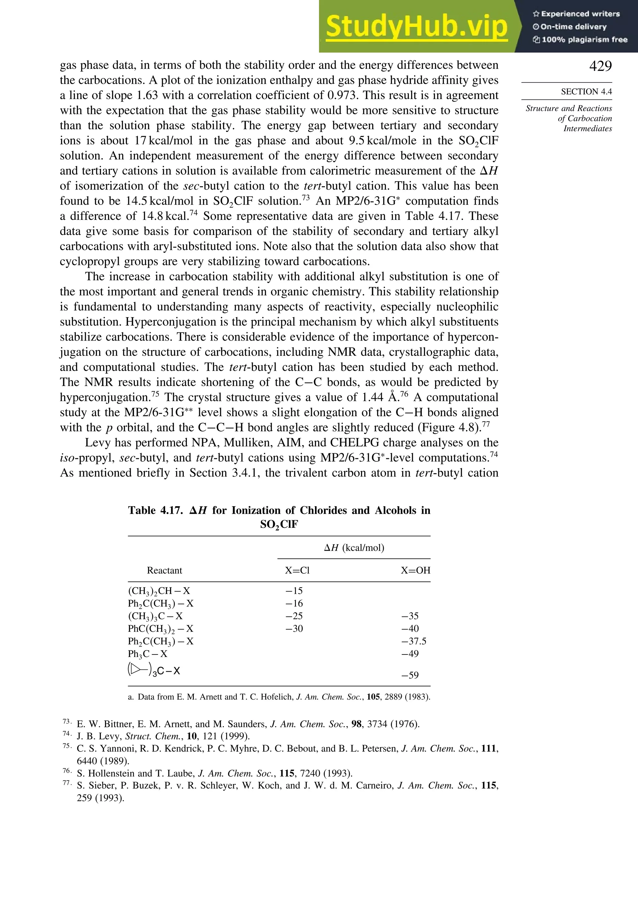 429
SECTION 4.4
Structure and Reactions
of Carbocation
Intermediates
gas phase data, in terms of both the stability order and the energy differences between
the carbocations. A plot of the ionization enthalpy and gas phase hydride affinity gives
a line of slope 1.63 with a correlation coefficient of 0.973. This result is in agreement
with the expectation that the gas phase stability would be more sensitive to structure
than the solution phase stability. The energy gap between tertiary and secondary
ions is about 17 kcal/mol in the gas phase and about 9.5 kcal/mole in the SO2ClF
solution. An independent measurement of the energy difference between secondary
and tertiary cations in solution is available from calorimetric measurement of the H
of isomerization of the sec-butyl cation to the tert-butyl cation. This value has been
found to be 14.5 kcal/mol in SO2ClF solution.73
An MP2/6-31G∗
computation finds
a difference of 14.8 kcal.74
Some representative data are given in Table 4.17. These
data give some basis for comparison of the stability of secondary and tertiary alkyl
carbocations with aryl-substituted ions. Note also that the solution data also show that
cyclopropyl groups are very stabilizing toward carbocations.
The increase in carbocation stability with additional alkyl substitution is one of
the most important and general trends in organic chemistry. This stability relationship
is fundamental to understanding many aspects of reactivity, especially nucleophilic
substitution. Hyperconjugation is the principal mechanism by which alkyl substituents
stabilize carbocations. There is considerable evidence of the importance of hypercon-
jugation on the structure of carbocations, including NMR data, crystallographic data,
and computational studies. The tert-butyl cation has been studied by each method.
The NMR results indicate shortening of the C−C bonds, as would be predicted by
hyperconjugation.75
The crystal structure gives a value of 1.44 Å.76
A computational
study at the MP2/6-31G∗∗
level shows a slight elongation of the C−H bonds aligned
with the p orbital, and the C−C−H bond angles are slightly reduced (Figure 4.8).77
Levy has performed NPA, Mulliken, AIM, and CHELPG charge analyses on the
iso-propyl, sec-butyl, and tert-butyl cations using MP2/6-31G∗
-level computations.74
As mentioned briefly in Section 3.4.1, the trivalent carbon atom in tert-butyl cation
Table 4.17. H for Ionization of Chlorides and Alcohols in
SO2ClF
H (kcal/mol)
Reactant X=Cl X=OH
CH32CH−X −15
Ph2CCH3−X −16
CH33C−X −25 −35
PhCCH32 −X −30 −40
Ph2CCH3−X −375
Ph3C−X −49
3C – X −59
a. Data from E. M. Arnett and T. C. Hofelich, J. Am. Chem. Soc., 105, 2889 (1983).
73
E. W. Bittner, E. M. Arnett, and M. Saunders, J. Am. Chem. Soc., 98, 3734 (1976).
74
J. B. Levy, Struct. Chem., 10, 121 (1999).
75
C. S. Yannoni, R. D. Kendrick, P. C. Myhre, D. C. Bebout, and B. L. Petersen, J. Am. Chem. Soc., 111,
6440 (1989).
76
S. Hollenstein and T. Laube, J. Am. Chem. Soc., 115, 7240 (1993).
77
S. Sieber, P. Buzek, P. v. R. Schleyer, W. Koch, and J. W. d. M. Carneiro, J. Am. Chem. Soc., 115,
259 (1993).
 