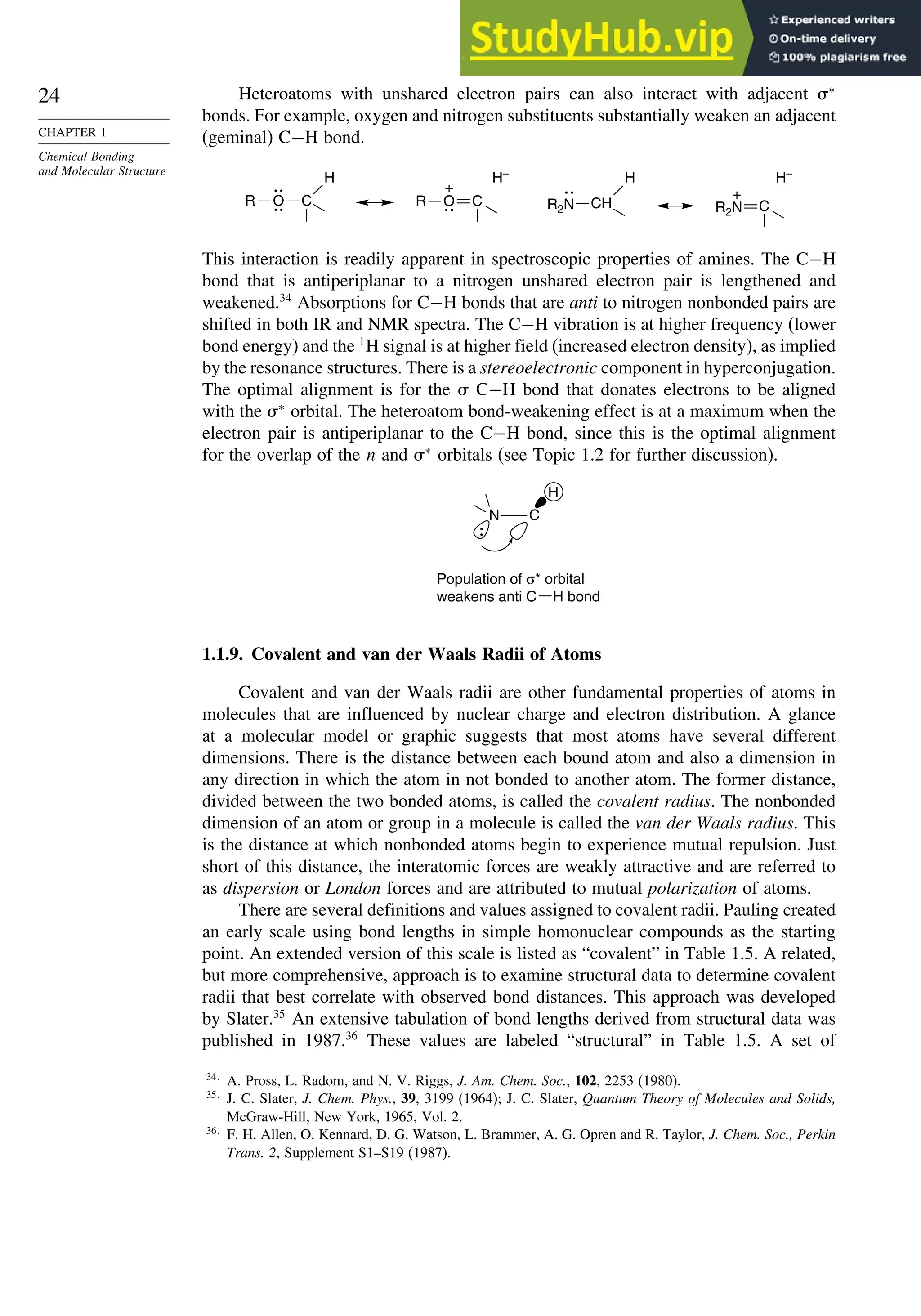 24
CHAPTER 1
Chemical Bonding
and Molecular Structure
Heteroatoms with unshared electron pairs can also interact with adjacent ∗
bonds. For example, oxygen and nitrogen substituents substantially weaken an adjacent
(geminal) C−H bond.
O
R C
H
R2N
H
CH
O
R C
+
H–
R2N C
+
H–
This interaction is readily apparent in spectroscopic properties of amines. The C−H
bond that is antiperiplanar to a nitrogen unshared electron pair is lengthened and
weakened.34
Absorptions for C−H bonds that are anti to nitrogen nonbonded pairs are
shifted in both IR and NMR spectra. The C−H vibration is at higher frequency (lower
bond energy) and the 1
H signal is at higher field (increased electron density), as implied
by the resonance structures. There is a stereoelectronic component in hyperconjugation.
The optimal alignment is for the  C−H bond that donates electrons to be aligned
with the ∗
orbital. The heteroatom bond-weakening effect is at a maximum when the
electron pair is antiperiplanar to the C−H bond, since this is the optimal alignment
for the overlap of the n and ∗
orbitals (see Topic 1.2 for further discussion).
H
N C
Population of σ* orbital
weakens anti C H bond
1.1.9. Covalent and van der Waals Radii of Atoms
Covalent and van der Waals radii are other fundamental properties of atoms in
molecules that are influenced by nuclear charge and electron distribution. A glance
at a molecular model or graphic suggests that most atoms have several different
dimensions. There is the distance between each bound atom and also a dimension in
any direction in which the atom in not bonded to another atom. The former distance,
divided between the two bonded atoms, is called the covalent radius. The nonbonded
dimension of an atom or group in a molecule is called the van der Waals radius. This
is the distance at which nonbonded atoms begin to experience mutual repulsion. Just
short of this distance, the interatomic forces are weakly attractive and are referred to
as dispersion or London forces and are attributed to mutual polarization of atoms.
There are several definitions and values assigned to covalent radii. Pauling created
an early scale using bond lengths in simple homonuclear compounds as the starting
point. An extended version of this scale is listed as “covalent” in Table 1.5. A related,
but more comprehensive, approach is to examine structural data to determine covalent
radii that best correlate with observed bond distances. This approach was developed
by Slater.35
An extensive tabulation of bond lengths derived from structural data was
published in 1987.36
These values are labeled “structural” in Table 1.5. A set of
34
A. Pross, L. Radom, and N. V. Riggs, J. Am. Chem. Soc., 102, 2253 (1980).
35
J. C. Slater, J. Chem. Phys., 39, 3199 (1964); J. C. Slater, Quantum Theory of Molecules and Solids,
McGraw-Hill, New York, 1965, Vol. 2.
36
F. H. Allen, O. Kennard, D. G. Watson, L. Brammer, A. G. Opren and R. Taylor, J. Chem. Soc., Perkin
Trans. 2, Supplement S1–S19 (1987).
 