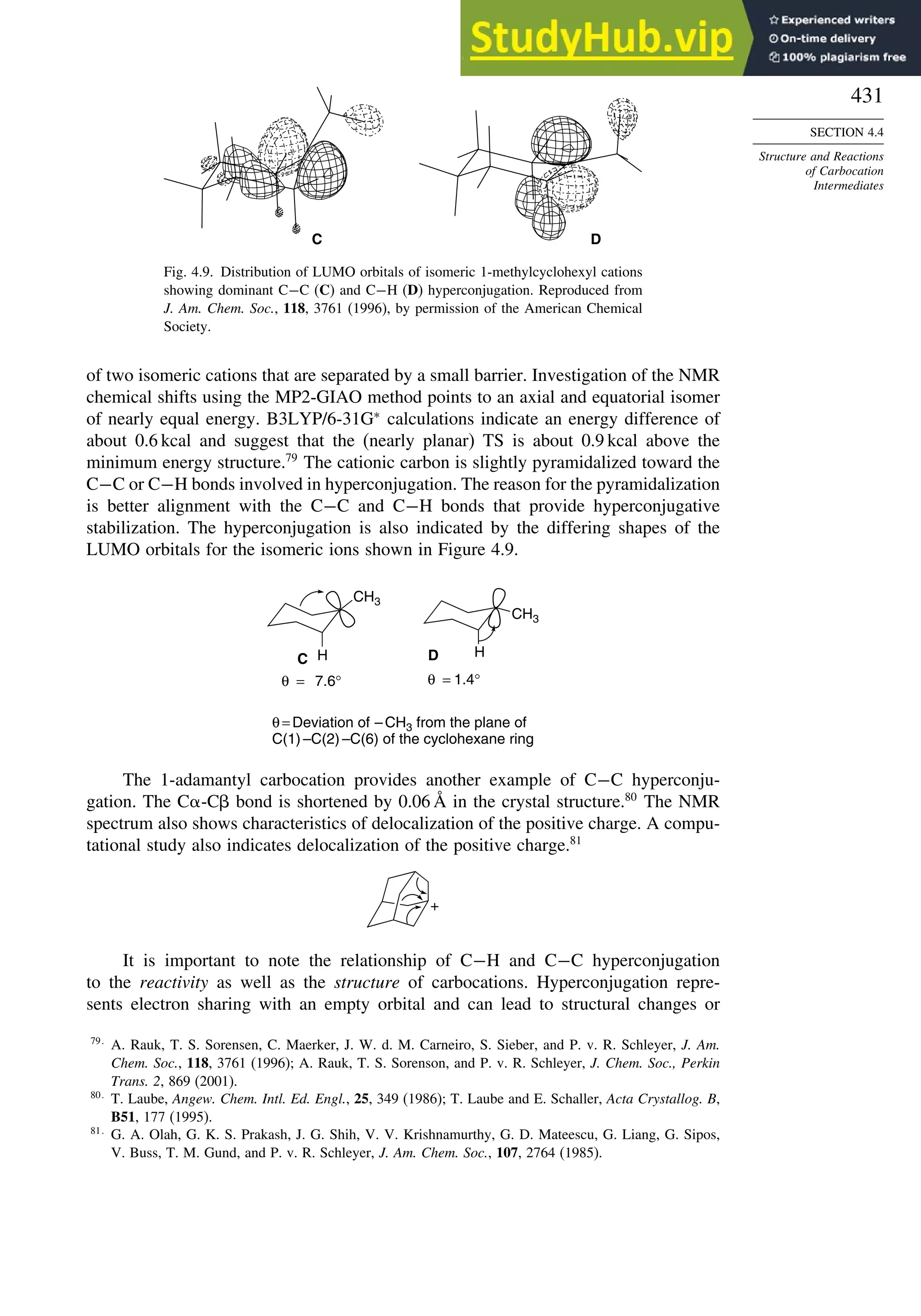 431
SECTION 4.4
Structure and Reactions
of Carbocation
Intermediates
C D
Fig. 4.9. Distribution of LUMO orbitals of isomeric 1-methylcyclohexyl cations
showing dominant C−C (C) and C−H (D) hyperconjugation. Reproduced from
J. Am. Chem. Soc., 118, 3761 (1996), by permission of the American Chemical
Society.
of two isomeric cations that are separated by a small barrier. Investigation of the NMR
chemical shifts using the MP2-GIAO method points to an axial and equatorial isomer
of nearly equal energy. B3LYP/6-31G∗
calculations indicate an energy difference of
about 0.6 kcal and suggest that the (nearly planar) TS is about 0.9 kcal above the
minimum energy structure.79
The cationic carbon is slightly pyramidalized toward the
C−C or C−H bonds involved in hyperconjugation. The reason for the pyramidalization
is better alignment with the C−C and C−H bonds that provide hyperconjugative
stabilization. The hyperconjugation is also indicated by the differing shapes of the
LUMO orbitals for the isomeric ions shown in Figure 4.9.
θ = Deviation of – CH3 from the plane of
C(1) –C(2) –C(6) of the cyclohexane ring
CH3
H
CH3
C D
θ = 1.4°
θ = 7.6°
H
The 1-adamantyl carbocation provides another example of C−C hyperconju-
gation. The C -C bond is shortened by 0.06 Å in the crystal structure.80
The NMR
spectrum also shows characteristics of delocalization of the positive charge. A compu-
tational study also indicates delocalization of the positive charge.81
+
It is important to note the relationship of C−H and C−C hyperconjugation
to the reactivity as well as the structure of carbocations. Hyperconjugation repre-
sents electron sharing with an empty orbital and can lead to structural changes or
79
A. Rauk, T. S. Sorensen, C. Maerker, J. W. d. M. Carneiro, S. Sieber, and P. v. R. Schleyer, J. Am.
Chem. Soc., 118, 3761 (1996); A. Rauk, T. S. Sorenson, and P. v. R. Schleyer, J. Chem. Soc., Perkin
Trans. 2, 869 (2001).
80
T. Laube, Angew. Chem. Intl. Ed. Engl., 25, 349 (1986); T. Laube and E. Schaller, Acta Crystallog. B,
B51, 177 (1995).
81
G. A. Olah, G. K. S. Prakash, J. G. Shih, V. V. Krishnamurthy, G. D. Mateescu, G. Liang, G. Sipos,
V. Buss, T. M. Gund, and P. v. R. Schleyer, J. Am. Chem. Soc., 107, 2764 (1985).
 