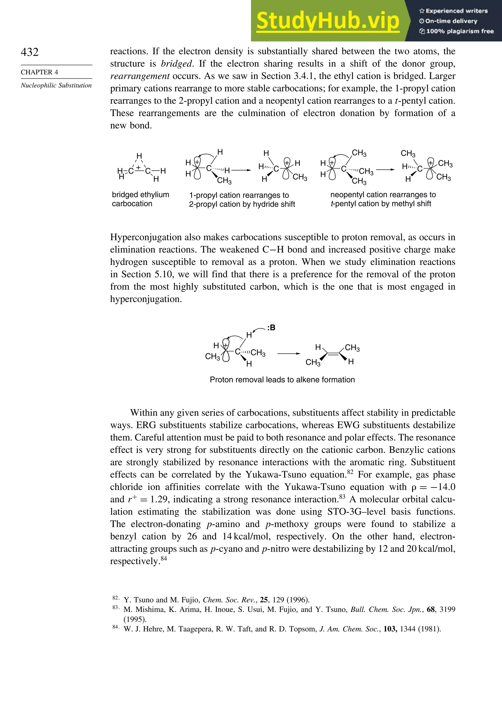 432
CHAPTER 4
Nucleophilic Substitution
reactions. If the electron density is substantially shared between the two atoms, the
structure is bridged. If the electron sharing results in a shift of the donor group,
rearrangement occurs. As we saw in Section 3.4.1, the ethyl cation is bridged. Larger
primary cations rearrange to more stable carbocations; for example, the 1-propyl cation
rearranges to the 2-propyl cation and a neopentyl cation rearranges to a t-pentyl cation.
These rearrangements are the culmination of electron donation by formation of a
new bond.
C C
H
H
H
H
H
+ C
H
H
H
CH3
H
+
C
CH3
H
H
H
H
+
C
H
H
CH3
CH3
CH3
+
C
CH3
CH3
CH3
H
H
+
bridged ethylium
carbocation
1-propyl cation rearranges to
2-propyl cation by hydride shift
neopentyl cation rearranges to
t-pentyl cation by methyl shift
Hyperconjugation also makes carbocations susceptible to proton removal, as occurs in
elimination reactions. The weakened C−H bond and increased positive charge make
hydrogen susceptible to removal as a proton. When we study elimination reactions
in Section 5.10, we will find that there is a preference for the removal of the proton
from the most highly substituted carbon, which is the one that is most engaged in
hyperconjugation.
C
CH3
H
H
H
CH3
+
:B
H
CH3
CH3
H
Proton removal leads to alkene formation
Within any given series of carbocations, substituents affect stability in predictable
ways. ERG substituents stabilize carbocations, whereas EWG substituents destabilize
them. Careful attention must be paid to both resonance and polar effects. The resonance
effect is very strong for substituents directly on the cationic carbon. Benzylic cations
are strongly stabilized by resonance interactions with the aromatic ring. Substituent
effects can be correlated by the Yukawa-Tsuno equation.82
For example, gas phase
chloride ion affinities correlate with the Yukawa-Tsuno equation with = −140
and r+
= 129, indicating a strong resonance interaction.83
A molecular orbital calcu-
lation estimating the stabilization was done using STO-3G–level basis functions.
The electron-donating p-amino and p-methoxy groups were found to stabilize a
benzyl cation by 26 and 14 kcal/mol, respectively. On the other hand, electron-
attracting groups such as p-cyano and p-nitro were destabilizing by 12 and 20 kcal/mol,
respectively.84
82
Y. Tsuno and M. Fujio, Chem. Soc. Rev., 25, 129 (1996).
83
M. Mishima, K. Arima, H. Inoue, S. Usui, M. Fujio, and Y. Tsuno, Bull. Chem. Soc. Jpn., 68, 3199
(1995).
84
W. J. Hehre, M. Taagepera, R. W. Taft, and R. D. Topsom, J. Am. Chem. Soc., 103, 1344 (1981).
 