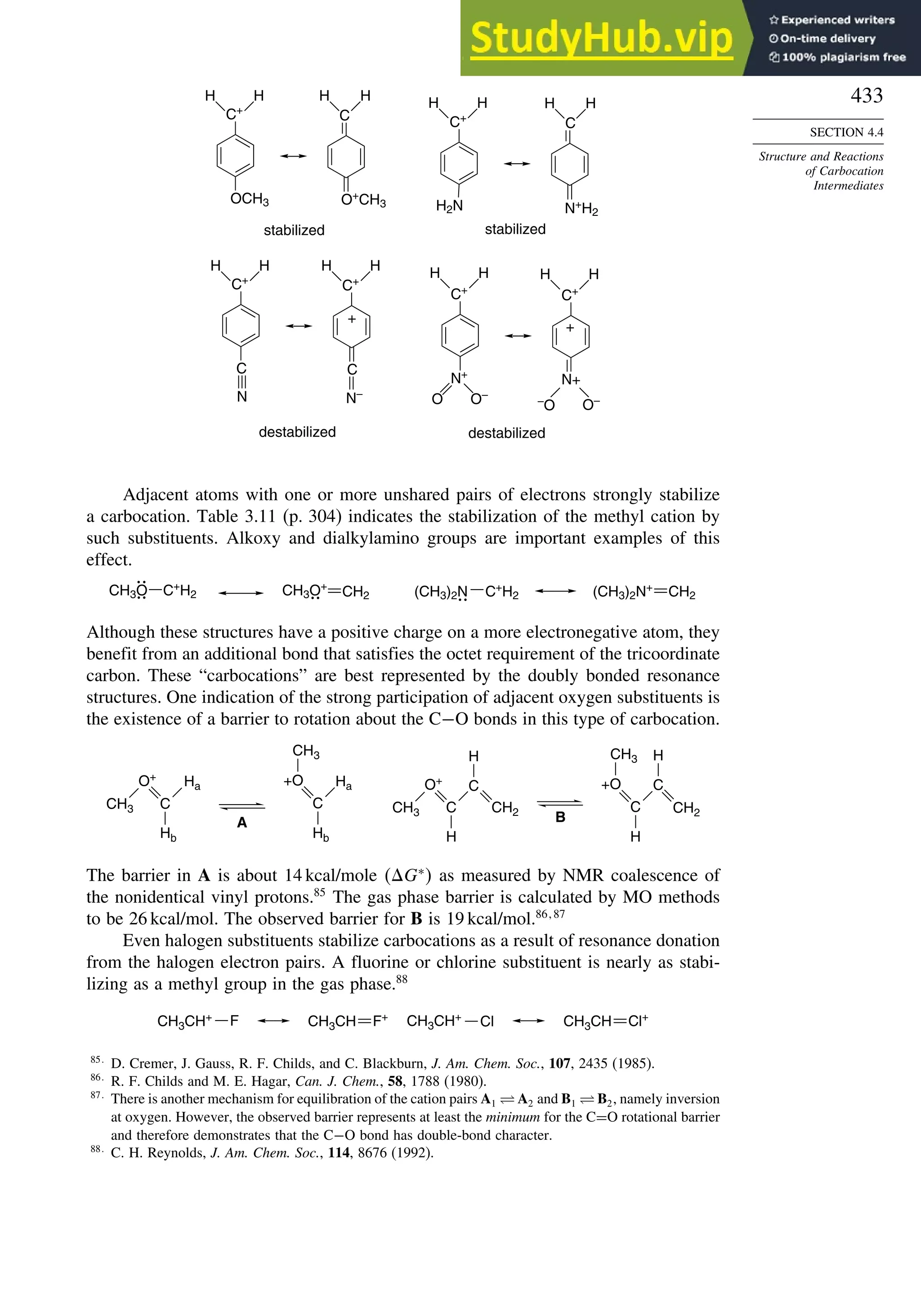 433
SECTION 4.4
Structure and Reactions
of Carbocation
Intermediates
C+
H
H
OCH3
C
O+
CH3
C+
H2N
C
–
O O–
N+
H2
C+
C
N
C+
C
N–
+
C+
N+
O O–
C+
N+
stabilized stabilized
destabilized destabilized
+
H
H H
H
H
H H
H
H
H
H
H
H
H
Adjacent atoms with one or more unshared pairs of electrons strongly stabilize
a carbocation. Table 3.11 (p. 304) indicates the stabilization of the methyl cation by
such substituents. Alkoxy and dialkylamino groups are important examples of this
effect.
CH3O C+
H2 CH3O+
(CH3)2N +
H2 (CH3)2N+
CH2
CH2 C
Although these structures have a positive charge on a more electronegative atom, they
benefit from an additional bond that satisfies the octet requirement of the tricoordinate
carbon. These “carbocations” are best represented by the doubly bonded resonance
structures. One indication of the strong participation of adjacent oxygen substituents is
the existence of a barrier to rotation about the C−O bonds in this type of carbocation.
A B
CH3
O+
C
Hb
Ha +O
C
Hb
Ha
CH3
CH3
O+
C
H
C
CH2
H
+O
C
H
CH3
C
CH2
H
The barrier in A is about 14 kcal/mole G∗
 as measured by NMR coalescence of
the nonidentical vinyl protons.85
The gas phase barrier is calculated by MO methods
to be 26 kcal/mol. The observed barrier for B is 19 kcal/mol.86 87
Even halogen substituents stabilize carbocations as a result of resonance donation
from the halogen electron pairs. A fluorine or chlorine substituent is nearly as stabi-
lizing as a methyl group in the gas phase.88
CH3CH+ F CH3CH F+
Cl
CH3CH+
CH3CH Cl+
85
D. Cremer, J. Gauss, R. F. Childs, and C. Blackburn, J. Am. Chem. Soc., 107, 2435 (1985).
86
R. F. Childs and M. E. Hagar, Can. J. Chem., 58, 1788 (1980).
87
There is another mechanism for equilibration of the cation pairs A1 ⇋ A2 and B1 ⇋ B2, namely inversion
at oxygen. However, the observed barrier represents at least the minimum for the C=O rotational barrier
and therefore demonstrates that the C−O bond has double-bond character.
88
C. H. Reynolds, J. Am. Chem. Soc., 114, 8676 (1992).
 