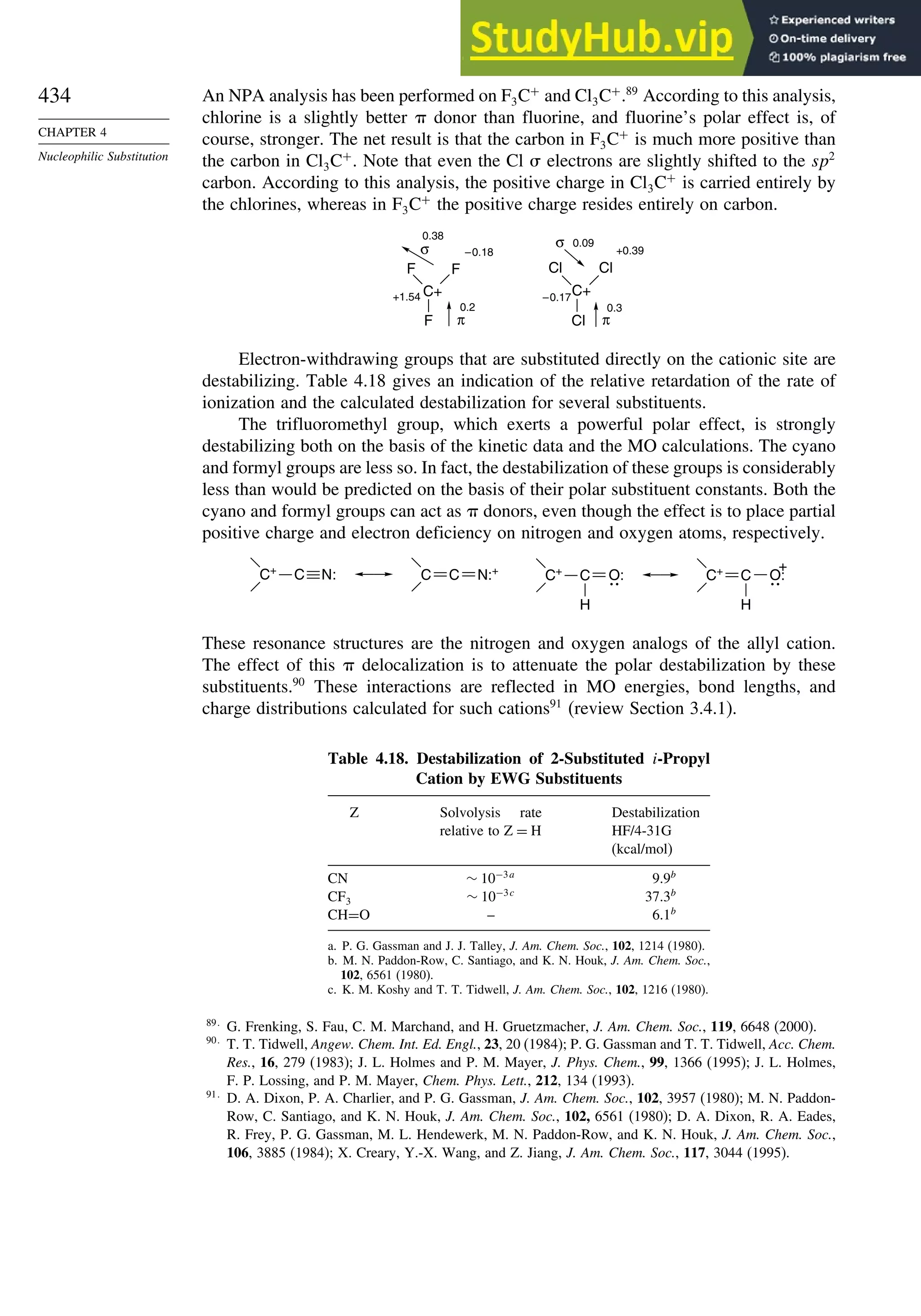 434
CHAPTER 4
Nucleophilic Substitution
An NPA analysis has been performed on F3C+
and Cl3C+
.89
According to this analysis,
chlorine is a slightly better donor than fluorine, and fluorine’s polar effect is, of
course, stronger. The net result is that the carbon in F3C+
is much more positive than
the carbon in Cl3C+
. Note that even the Cl electrons are slightly shifted to the sp2
carbon. According to this analysis, the positive charge in Cl3C+
is carried entirely by
the chlorines, whereas in F3C+
the positive charge resides entirely on carbon.
C+
F
F
F
+1.54
–0.18
0.38
σ
0.2
π
C+
Cl
Cl
Cl
–0.17
0.09
+0.39
σ
0.3
π
Electron-withdrawing groups that are substituted directly on the cationic site are
destabilizing. Table 4.18 gives an indication of the relative retardation of the rate of
ionization and the calculated destabilization for several substituents.
The trifluoromethyl group, which exerts a powerful polar effect, is strongly
destabilizing both on the basis of the kinetic data and the MO calculations. The cyano
and formyl groups are less so. In fact, the destabilization of these groups is considerably
less than would be predicted on the basis of their polar substituent constants. Both the
cyano and formyl groups can act as donors, even though the effect is to place partial
positive charge and electron deficiency on nitrogen and oxygen atoms, respectively.
C+
:
N
C N:+
C
C
H
C+
C O:
H
C+
C O:
+
These resonance structures are the nitrogen and oxygen analogs of the allyl cation.
The effect of this delocalization is to attenuate the polar destabilization by these
substituents.90
These interactions are reflected in MO energies, bond lengths, and
charge distributions calculated for such cations91
(review Section 3.4.1).
Table 4.18. Destabilization of 2-Substituted i-Propyl
Cation by EWG Substituents
Z Solvolysis rate
relative to Z = H
Destabilization
HF/4-31G
(kcal/mol)
CN ∼ 10−3a
9.9b
CF3 ∼ 10−3c
37.3b
CH=O – 6.1b
a. P. G. Gassman and J. J. Talley, J. Am. Chem. Soc., 102, 1214 (1980).
b. M. N. Paddon-Row, C. Santiago, and K. N. Houk, J. Am. Chem. Soc.,
102, 6561 (1980).
c. K. M. Koshy and T. T. Tidwell, J. Am. Chem. Soc., 102, 1216 (1980).
89
G. Frenking, S. Fau, C. M. Marchand, and H. Gruetzmacher, J. Am. Chem. Soc., 119, 6648 (2000).
90
T. T. Tidwell, Angew. Chem. Int. Ed. Engl., 23, 20 (1984); P. G. Gassman and T. T. Tidwell, Acc. Chem.
Res., 16, 279 (1983); J. L. Holmes and P. M. Mayer, J. Phys. Chem., 99, 1366 (1995); J. L. Holmes,
F. P. Lossing, and P. M. Mayer, Chem. Phys. Lett., 212, 134 (1993).
91
D. A. Dixon, P. A. Charlier, and P. G. Gassman, J. Am. Chem. Soc., 102, 3957 (1980); M. N. Paddon-
Row, C. Santiago, and K. N. Houk, J. Am. Chem. Soc., 102, 6561 (1980); D. A. Dixon, R. A. Eades,
R. Frey, P. G. Gassman, M. L. Hendewerk, M. N. Paddon-Row, and K. N. Houk, J. Am. Chem. Soc.,
106, 3885 (1984); X. Creary, Y.-X. Wang, and Z. Jiang, J. Am. Chem. Soc., 117, 3044 (1995).
 
