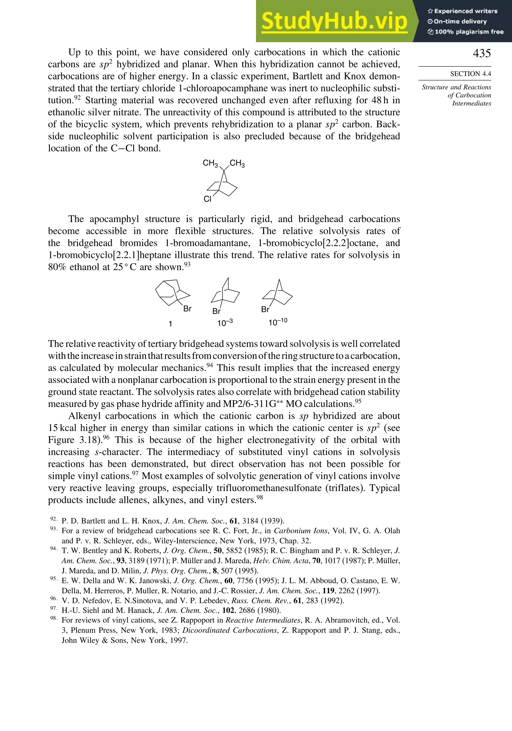 435
SECTION 4.4
Structure and Reactions
of Carbocation
Intermediates
Up to this point, we have considered only carbocations in which the cationic
carbons are sp2
hybridized and planar. When this hybridization cannot be achieved,
carbocations are of higher energy. In a classic experiment, Bartlett and Knox demon-
strated that the tertiary chloride 1-chloroapocamphane was inert to nucleophilic substi-
tution.92
Starting material was recovered unchanged even after refluxing for 48 h in
ethanolic silver nitrate. The unreactivity of this compound is attributed to the structure
of the bicyclic system, which prevents rehybridization to a planar sp2
carbon. Back-
side nucleophilic solvent participation is also precluded because of the bridgehead
location of the C−Cl bond.
CH3 CH3
Cl
The apocamphyl structure is particularly rigid, and bridgehead carbocations
become accessible in more flexible structures. The relative solvolysis rates of
the bridgehead bromides 1-bromoadamantane, 1-bromobicyclo[2.2.2]octane, and
1-bromobicyclo[2.2.1]heptane illustrate this trend. The relative rates for solvolysis in
80% ethanol at 25
C are shown.93
Br
Br Br
1 10–3 10–10
The relative reactivity of tertiary bridgehead systems toward solvolysis is well correlated
withtheincreaseinstrainthatresultsfromconversionoftheringstructuretoacarbocation,
as calculated by molecular mechanics.94
This result implies that the increased energy
associated with a nonplanar carbocation is proportional to the strain energy present in the
ground state reactant. The solvolysis rates also correlate with bridgehead cation stability
measured by gas phase hydride affinity and MP2/6-311G∗∗
MO calculations.95
Alkenyl carbocations in which the cationic carbon is sp hybridized are about
15 kcal higher in energy than similar cations in which the cationic center is sp2
(see
Figure 3.18).96
This is because of the higher electronegativity of the orbital with
increasing s-character. The intermediacy of substituted vinyl cations in solvolysis
reactions has been demonstrated, but direct observation has not been possible for
simple vinyl cations.97
Most examples of solvolytic generation of vinyl cations involve
very reactive leaving groups, e