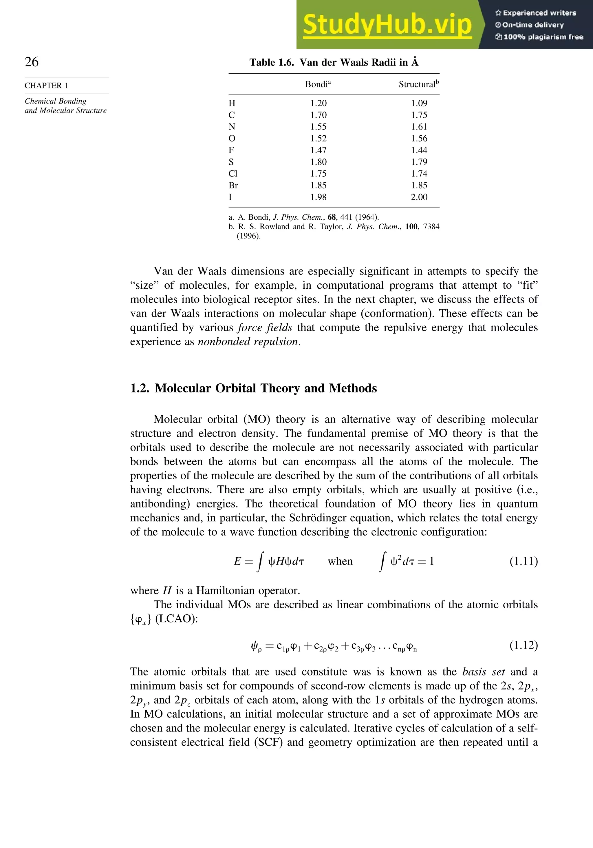 26
CHAPTER 1
Chemical Bonding
and Molecular Structure
Table 1.6. Van der Waals Radii in Å
Bondia
Structuralb
H 120 109
C 170 175
N 155 161
O 152 156
F 147 144
S 180 179
Cl 175 174
Br 185 185
I 198 200
a. A. Bondi, J. Phys. Chem., 68, 441 (1964).
b. R. S. Rowland and R. Taylor, J. Phys. Chem., 100, 7384
(1996).
Van der Waals dimensions are especially significant in attempts to specify the
“size” of molecules, for example, in computational programs that attempt to “fit”
molecules into biological receptor sites. In the next chapter, we discuss the effects of
van der Waals interactions on molecular shape (conformation). These effects can be
quantified by various force fields that compute the repulsive energy that molecules
experience as nonbonded repulsion.
1.2. Molecular Orbital Theory and Methods
Molecular orbital (MO) theory is an alternative way of describing molecular
structure and electron density. The fundamental premise of MO theory is that the
orbitals used to describe the molecule are not necessarily associated with particular
bonds between the atoms but can encompass all the atoms of the molecule. The
properties of the molecule are described by the sum of the contributions of all orbitals
having electrons. There are also empty orbitals, which are usually at positive (i.e.,
antibonding) energies. The theoretical foundation of MO theory lies in quantum
mechanics and, in particular, the Schrödinger equation, which relates the total energy
of the molecule to a wave function describing the electronic configuration:
E =

Hd when

2
d = 1 (1.11)
where H is a Hamiltonian operator.
The individual MOs are described as linear combinations of the atomic orbitals
x (LCAO):
 = c11 +c22 +c33 cnn (1.12)
The atomic orbitals that are used constitute was is known as the basis set and a
minimum basis set for compounds of second-row elements is made up of the 2s, 2px,
2py, and 2pz orbitals of each atom, along with the 1s orbitals of the hydrogen atoms.
In MO calculations, an initial molecular structure and a set of approximate MOs are
chosen and the molecular energy is calculated. Iterative cycles of calculation of a self-
consistent electrical field (SCF) and geometry optimization are then repeated until a
 