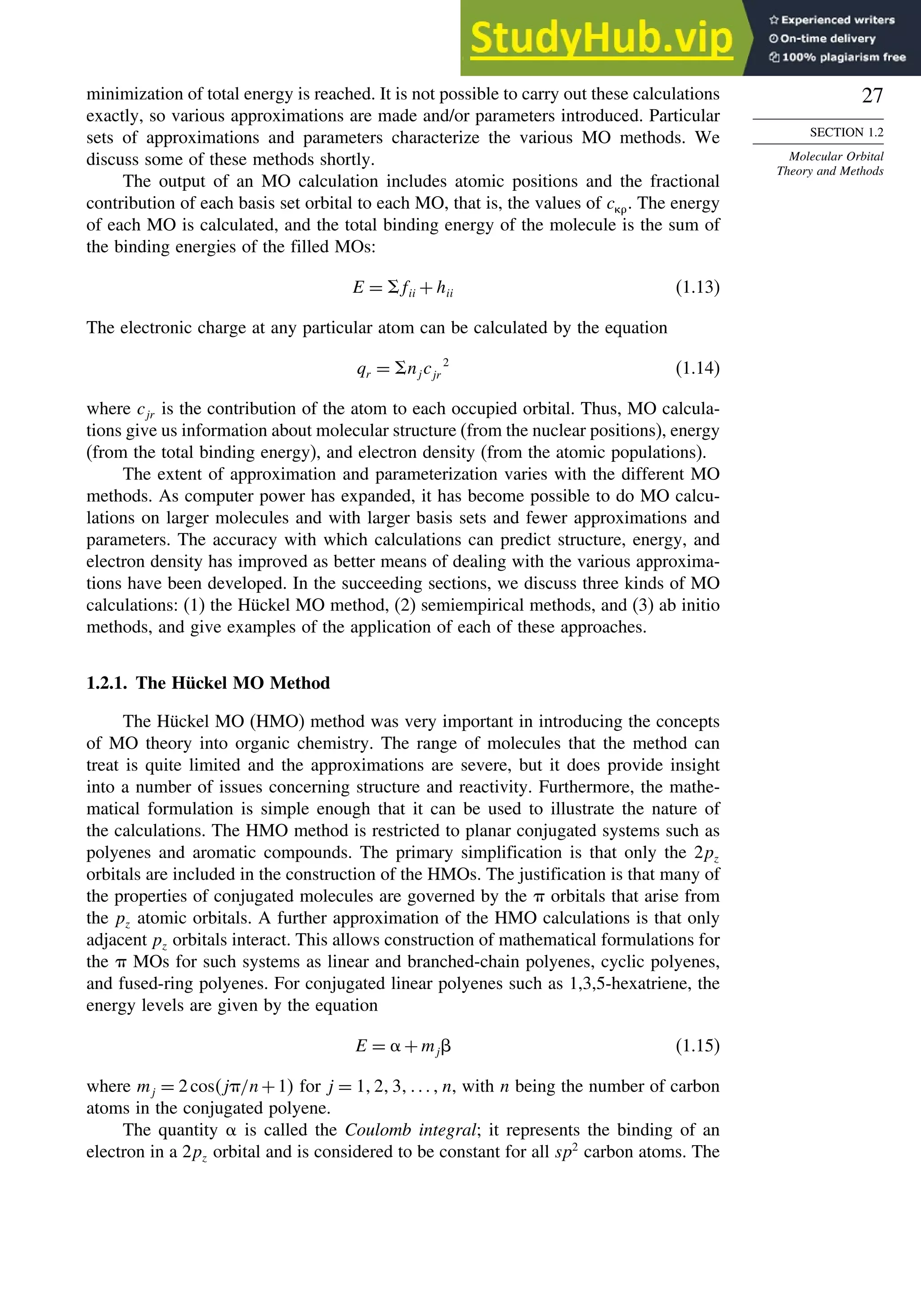 27
SECTION 1.2
Molecular Orbital
Theory and Methods
minimization of total energy is reached. It is not possible to carry out these calculations
exactly, so various approximations are made and/or parameters introduced. Particular
sets of approximations and parameters characterize the various MO methods. We
discuss some of these methods shortly.
The output of an MO calculation includes atomic positions and the fractional
contribution of each basis set orbital to each MO, that is, the values of c. The energy
of each MO is calculated, and the total binding energy of the molecule is the sum of
the binding energies of the filled MOs:
E = fii +hii (1.13)
The electronic charge at any particular atom can be calculated by the equation
qr = njc 2
jr (1.14)
where cjr is the contribution of the atom to each occupied orbital. Thus, MO calcula-
tions give us information about molecular structure (from the nuclear positions), energy
(from the total binding energy), and electron density (from the atomic populations).
The extent of approximation and parameterization varies with the different MO
methods. As computer power has expanded, it has become possible to do MO calcu-
lations on larger molecules and with larger basis sets and fewer approximations and
parameters. The accuracy with which calculations can predict structure, energy, and
electron density has improved as better means of dealing with the various approxima-
tions have been developed. In the succeeding sections, we discuss three kinds of MO
calculations: (1) the Hückel MO method, (2) semiempirical methods, and (3) ab initio
methods, and give examples of the application of each of these approaches.
1.2.1. The Hückel MO Method
The Hückel MO (HMO) method was very important in introducing the concepts
of MO theory into organic chemistry. The range of molecules that the method can
treat is quite limited and the approximations are severe, but it does provide insight
into a number of issues concerning structure and reactivity. Furthermore, the mathe-
matical formulation is simple enough that it can be used to illustrate the nature of
the calculations. The HMO method is restricted to planar conjugated systems such as
polyenes and aromatic compounds. The primary simplification is that only the 2pz
orbitals are included in the construction of the HMOs. The justification is that many of
the properties of conjugated molecules are governed by the  orbitals that arise from
the pz atomic orbitals. A further approximation of the HMO calculations is that only
adjacent pz orbitals interact. This allows construction of mathematical formulations for
the  MOs for such systems as linear and branched-chain polyenes, cyclic polyenes,
and fused-ring polyenes. For conjugated linear polyenes such as 1,3,5-hexatriene, the
energy levels are given by the equation
E = +mj (1.15)
where mj = 2cosj/n+1 for j = 123n, with n being the number of carbon
atoms in the conjugated polyene.
The quantity  is called the Coulomb integral; it represents the binding of an
electron in a 2pz orbital and is considered to be constant for all sp2
carbon atoms. The
 
