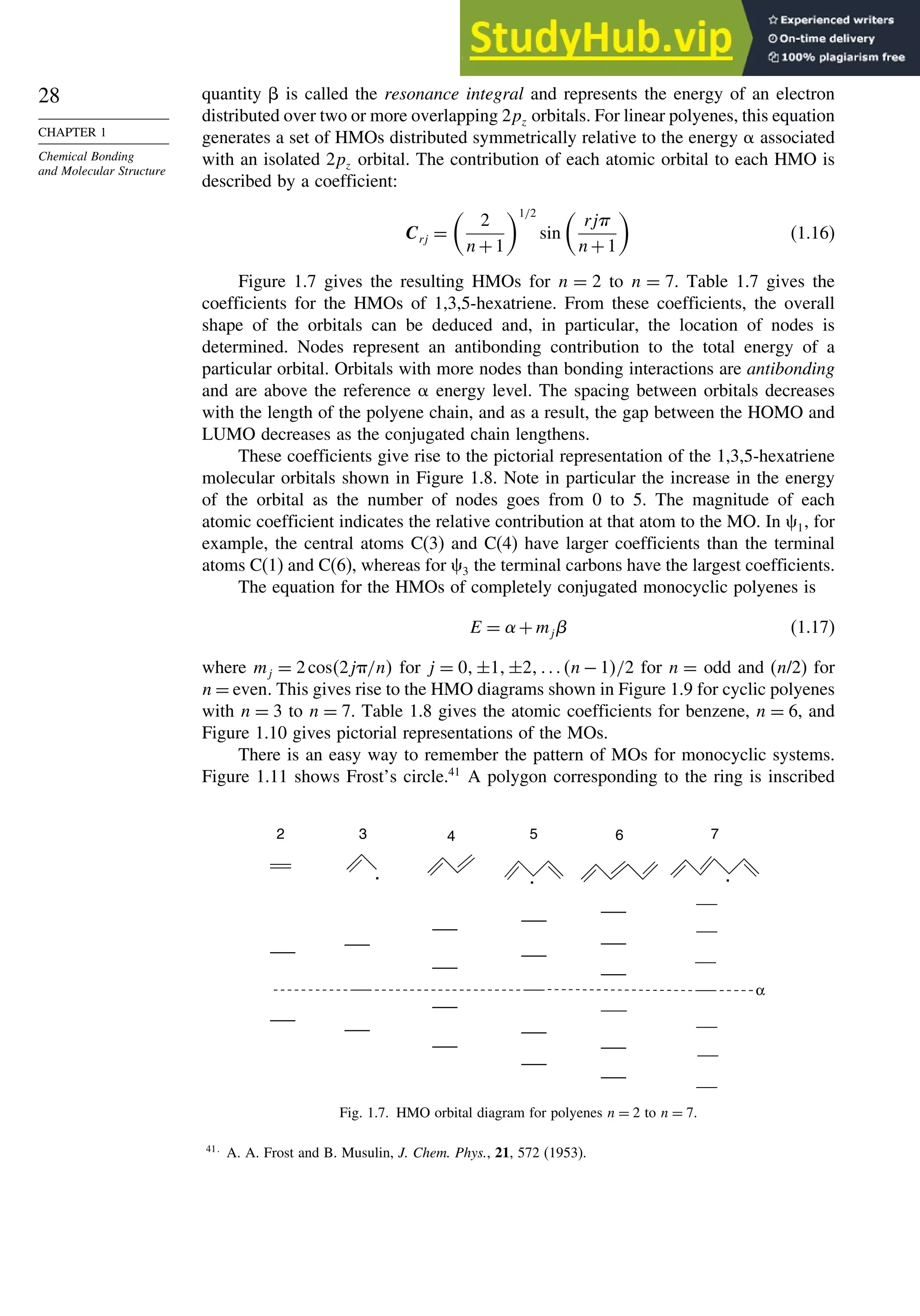 28
CHAPTER 1
Chemical Bonding
and Molecular Structure
quantity  is called the resonance integral and represents the energy of an electron
distributed over two or more overlapping 2pz orbitals. For linear polyenes, this equation
generates a set of HMOs distributed symmetrically relative to the energy  associated
with an isolated 2pz orbital. The contribution of each atomic orbital to each HMO is
described by a coefficient:
Crj =

2
n+1
1/2
sin

rj
n+1

(1.16)
Figure 1.7 gives the resulting HMOs for n = 2 to n = 7. Table 1.7 gives the
coefficients for the HMOs of 1,3,5-hexatriene. From these coefficients, the overall
shape of the orbitals can be deduced and, in particular, the location of nodes is
determined. Nodes represent an antibonding contribution to the total energy of a
particular orbital. Orbitals with more nodes than bonding interactions are antibonding
and are above the reference  energy level. The spacing between orbitals decreases
with the length of the polyene chain, and as a result, the gap between the HOMO and
LUMO decreases as the conjugated chain lengthens.
These coefficients give rise to the pictorial representation of the 1,3,5-hexatriene
molecular orbitals shown in Figure 1.8. Note in particular the increase in the energy
of the orbital as the number of nodes goes from 0 to 5. The magnitude of each
atomic coefficient indicates the relative contribution at that atom to the MO. In 1, for
example, the central atoms C(3) and C(4) have larger coefficients than the terminal
atoms C(1) and C(6), whereas for 3 the terminal carbons have the largest coefficients.
The equation for the HMOs of completely conjugated monocyclic polyenes is
E = +mj (1.17)
where mj = 2cos2j/n for j = 0±1±2n − 1/2 for n = odd and (n/2) for
n = even. This gives rise to the HMO diagrams shown in Figure 1.9 for cyclic polyenes
with n = 3 to n = 7. Table 1.8 gives the atomic coefficients for benzene, n = 6, and
Figure 1.10 gives pictorial representations of the MOs.
There is an easy way to remember the pattern of MOs for monocyclic systems.
Figure 1.11 shows Frost’s circle.41
A polygon corresponding to the ring is inscribed
2 3 5
4 6 7
. . .
α
Fig. 1.7. HMO orbital diagram for polyenes n = 2 to n = 7.
41
A. A. Frost and B. Musulin, J. Chem. Phys., 21, 572 (1953).
 