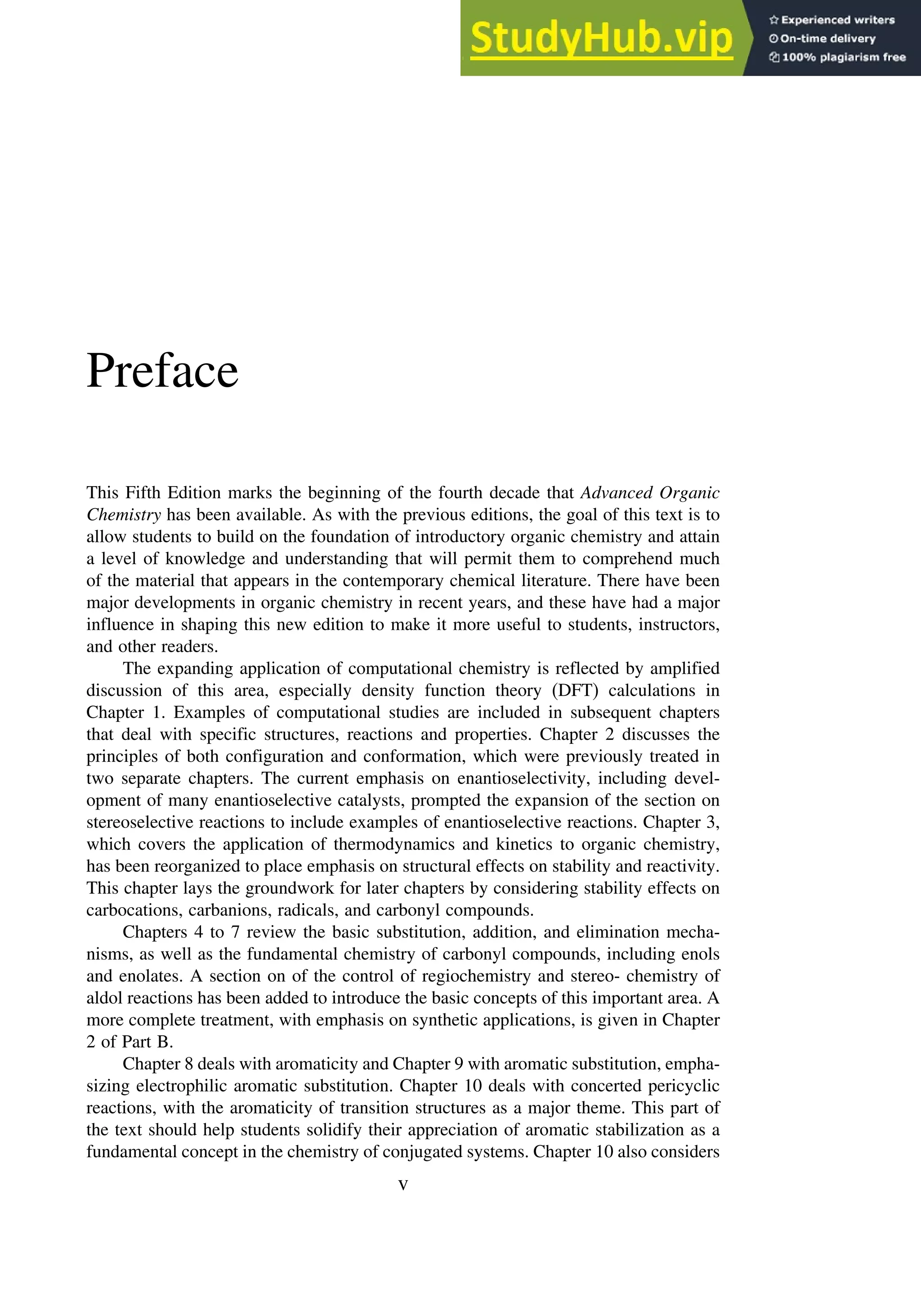 Preface
This Fifth Edition marks the beginning of the fourth decade that Advanced Organic
Chemistry has been available. As with the previous editions, the goal of this text is to
allow students to build on the foundation of introductory organic chemistry and attain
a level of knowledge and understanding that will permit them to comprehend much
of the material that appears in the contemporary chemical literature. There have been
major developments in organic chemistry in recent years, and these have had a major
influence in shaping this new edition to make it more useful to students, instructors,
and other readers.
The expanding application of computational chemistry is reflected by amplified
discussion of this area, especially density function theory (DFT) calculations in
Chapter 1. Examples of computational studies are included in subsequent chapters
that deal with specific structures, reactions and properties. Chapter 2 discusses the
principles of both configuration and conformation, which were previously treated in
two separate chapters. The current emphasis on enantioselectivity, including devel-
opment of many enantioselective catalysts, prompted the expansion of the section on
stereoselective reactions to include examples of enantioselective reactions. Chapter 3,
which covers the application of thermodynamics and kinetics to organic chemistry,
has been reorganized to place emphasis on structural effects on stability and reactivity.
This chapter lays the groundwork for later chapters by considering stability effects on
carbocations, carbanions, radicals, and carbonyl compounds.
Chapters 4 to 7 review the basic substitution, addition, and elimination mecha-
nisms, as well as the fundamental chemistry of carbonyl compounds, including enols
and enolates. A section on of the control of regiochemistry and stereo- chemistry of
aldol reactions has been added to introduce the basic concepts of this important area. A
more complete treatment, with emphasis on synthetic applications, is given in Chapter
2 of Part B.
Chapter 8 deals with aromaticity and Chapter 9 with aromatic substitution, empha-
sizing electrophilic aromatic substitution. Chapter 10 deals with concerted pericyclic
reactions, with the aromaticity of transition structures as a major theme. This part of
the text should help students solidify their appreciation of aromatic stabilization as a
fundamental concept in the chemistry of conjugated systems. Chapter 10 also considers
v
 