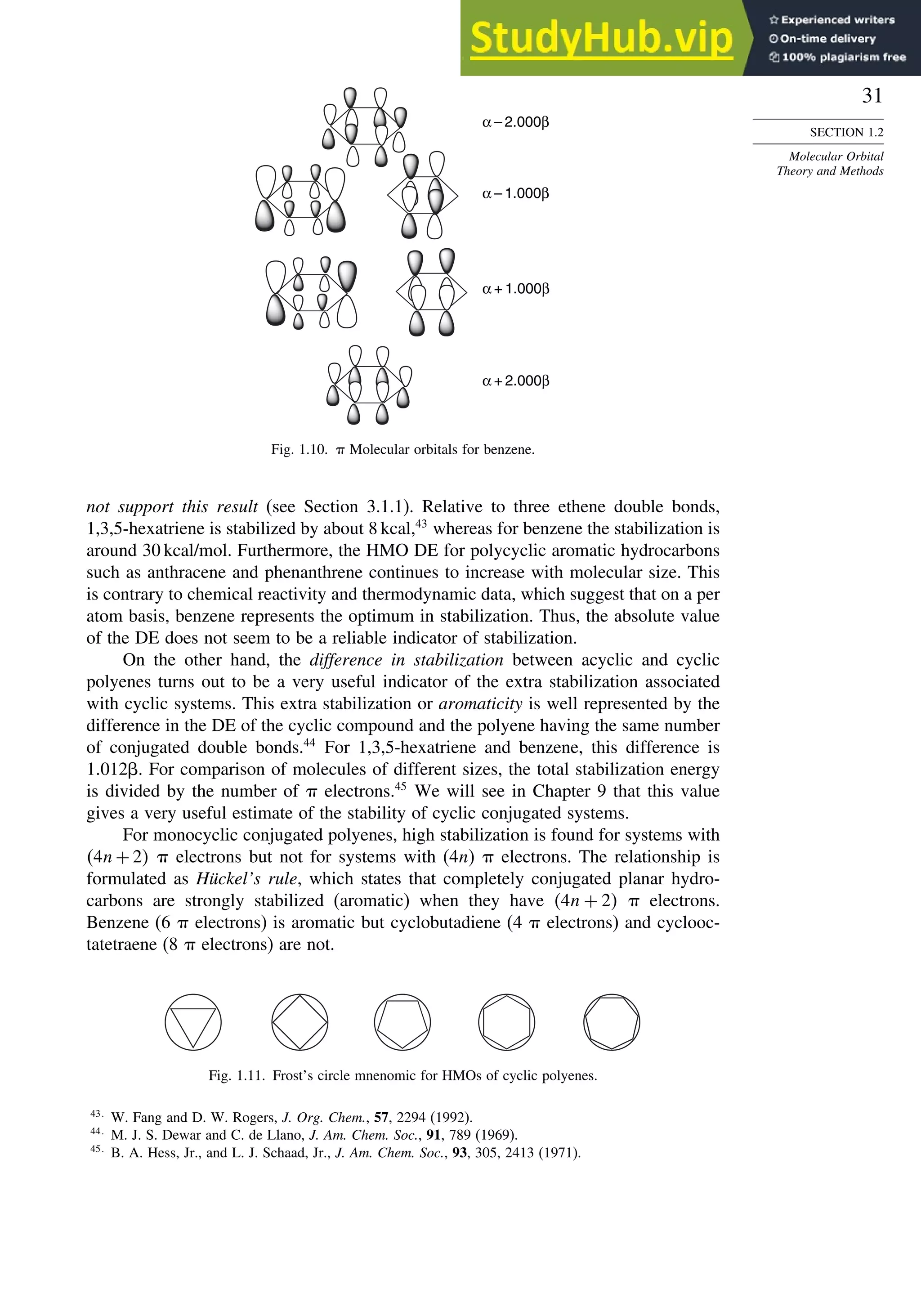 31
SECTION 1.2
Molecular Orbital
Theory and Methods
α – 2.000β
α – 1.000β
α + 1.000β
α + 2.000β
Fig. 1.10.  Molecular orbitals for benzene.
not support this result (see Section 3.1.1). Relative to three ethene double bonds,
1,3,5-hexatriene is stabilized by about 8 kcal,43
whereas for benzene the stabilization is
around 30 kcal/mol. Furthermore, the HMO DE for polycyclic aromatic hydrocarbons
such as anthracene and phenanthrene continues to increase with molecular size. This
is contrary to chemical reactivity and thermodynamic data, which suggest that on a per
atom basis, benzene represents the optimum in stabilization. Thus, the absolute value
of the DE does not seem to be a reliable indicator of stabilization.
On the other hand, the difference in stabilization between acyclic and cyclic
polyenes turns out to be a very useful indicator of the extra stabilization associated
with cyclic systems. This extra stabilization or aromaticity is well represented by the
difference in the DE of the cyclic compound and the polyene having the same number
of conjugated double bonds.44
For 1,3,5-hexatriene and benzene, this difference is
1012. For comparison of molecules of different sizes, the total stabilization energy
is divided by the number of  electrons.45
We will see in Chapter 9 that this value
gives a very useful estimate of the stability of cyclic conjugated systems.
For monocyclic conjugated polyenes, high stabilization is found for systems with
4n + 2  electrons but not for systems with (4n)  electrons. The relationship is
formulated as Hückel’s rule, which states that completely conjugated planar hydro-
carbons are strongly stabilized (aromatic) when they have 4n + 2  electrons.
Benzene (6  electrons) is aromatic but cyclobutadiene (4  electrons) and cyclooc-
tatetraene (8  electrons) are not.
Fig. 1.11. Frost’s circle mnenomic for HMOs of cyclic polyenes.
43
W. Fang and D. W. Rogers, J. Org. Chem., 57, 2294 (1992).
44
M. J. S. Dewar and C. de Llano, J. Am. Chem. Soc., 91, 789 (1969).
45
B. A. Hess, Jr., and L. J. Schaad, Jr., J. Am. Chem. Soc., 93, 305, 2413 (1971).
 