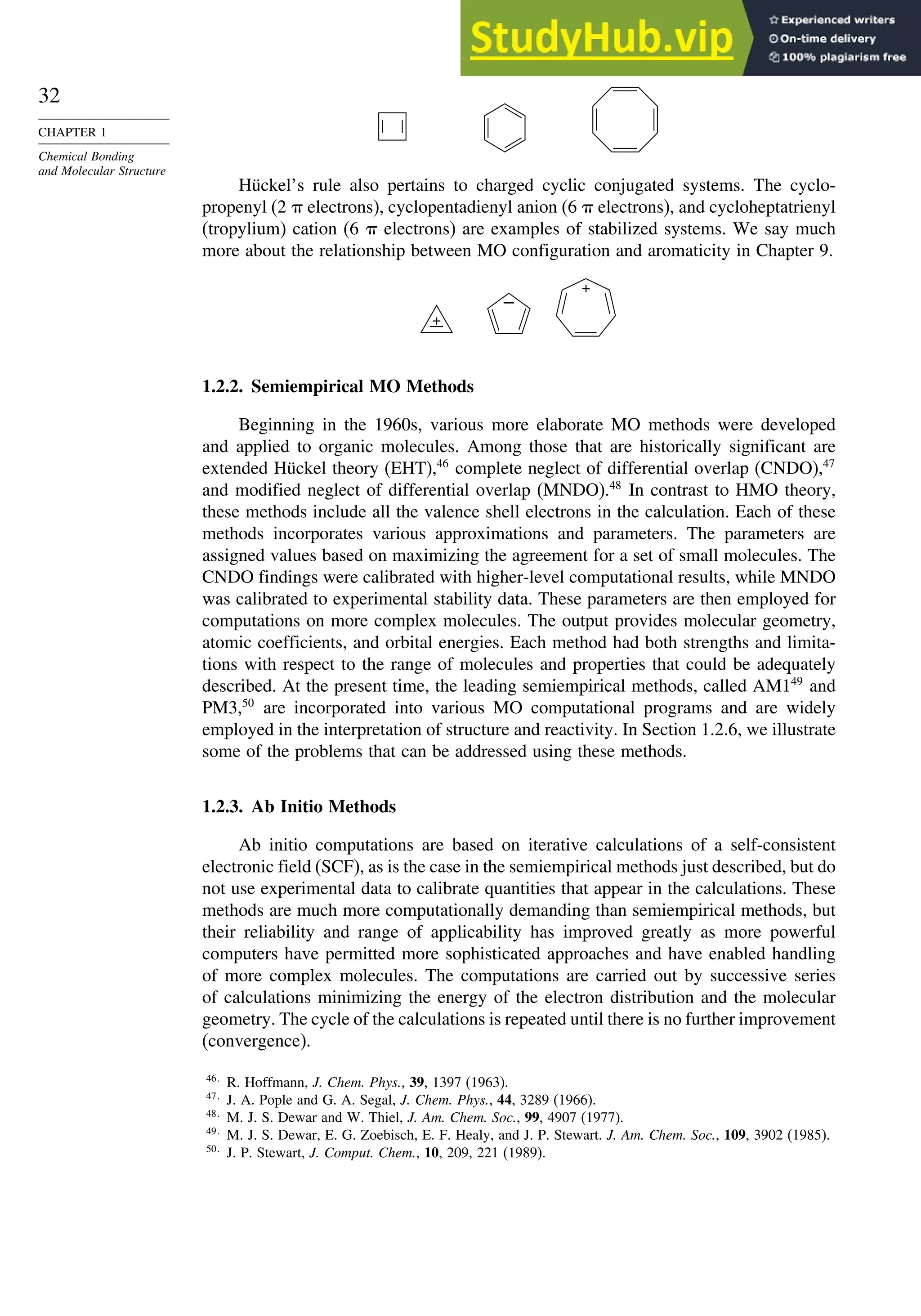 32
CHAPTER 1
Chemical Bonding
and Molecular Structure
Hückel’s rule also pertains to charged cyclic conjugated systems. The cyclo-
propenyl (2  electrons), cyclopentadienyl anion (6  electrons), and cycloheptatrienyl
(tropylium) cation (6  electrons) are examples of stabilized systems. We say much
more about the relationship between MO configuration and aromaticity in Chapter 9.
–
+
+
1.2.2. Semiempirical MO Methods
Beginning in the 1960s, various more elaborate MO methods were developed
and applied to organic molecules. Among those that are historically significant are
extended Hückel theory (EHT),46
complete neglect of differential overlap (CNDO),47
and modified neglect of differential overlap (MNDO).48
In contrast to HMO theory,
these methods include all the valence shell electrons in the calculation. Each of these
methods incorporates various approximations and parameters. The parameters are
assigned values based on maximizing the agreement for a set of small molecules. The
CNDO findings were calibrated with higher-level computational results, while MNDO
was calibrated to experimental stability data. These parameters are then employed for
computations on more complex molecules. The output provides molecular geometry,
atomic coefficients, and orbital energies. Each method had both strengths and limita-
tions with respect to the range of molecules and properties that could be adequately
described. At the present time, the leading semiempirical methods, called AM149
and
PM3,50
are incorporated into various MO computational programs and are widely
employed in the interpretation of structure and reactivity. In Section 1.2.6, we illustrate
some of the problems that can be addressed using these methods.
1.2.3. Ab Initio Methods
Ab initio computations are based on iterative calculations of a self-consistent
electronic field (SCF), as is the case in the semiempirical methods just described, but do
not use experimental data to calibrate quantities that appear in the calculations. These
methods are much more computationally demanding than semiempirical methods, but
their reliability and range of applicability has improved greatly as more powerful
computers have permitted more sophisticated approaches and have enabled handling
of more complex molecules. The computations are carried out by successive series
of calculations minimizing the energy of the electron distribution and the molecular
geometry. The cycle of the calculations is repeated until there is no further improvement
(convergence).
46
R. Hoffmann, J. Chem. Phys., 39, 1397 (1963).
47
J. A. Pople and G. A. Segal, J. Chem. Phys., 44, 3289 (1966).
48
M. J. S. Dewar and W. Thiel, J. Am. Chem. Soc., 99, 4907 (1977).
49
M. J. S. Dewar, E. G. Zoebisch, E. F. Healy, and J. P. Stewart. J. Am. Chem. Soc., 109, 3902 (1985).
50
J. P. Stewart, J. Comput. Chem., 10, 209, 221 (1989).
 