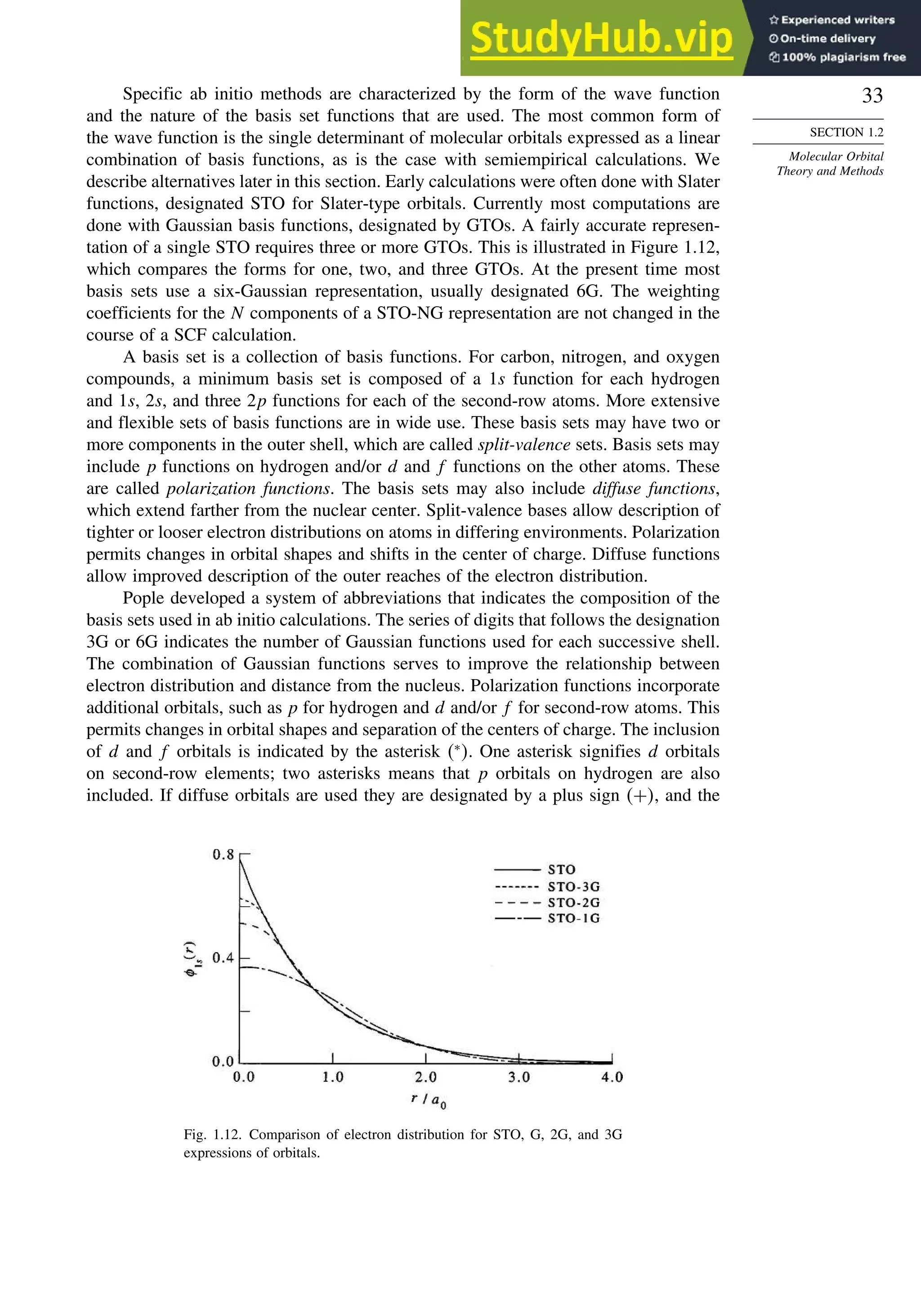33
SECTION 1.2
Molecular Orbital
Theory and Methods
Specific ab initio methods are characterized by the form of the wave function
and the nature of the basis set functions that are used. The most common form of
the wave function is the single determinant of molecular orbitals expressed as a linear
combination of basis functions, as is the case with semiempirical calculations. We
describe alternatives later in this section. Early calculations were often done with Slater
functions, designated STO for Slater-type orbitals. Currently most computations are
done with Gaussian basis functions, designated by GTOs. A fairly accurate represen-
tation of a single STO requires three or more GTOs. This is illustrated in Figure 1.12,
which compares the forms for one, two, and three GTOs. At the present time most
basis sets use a six-Gaussian representation, usually designated 6G. The weighting
coefficients for the N components of a STO-NG representation are not changed in the
course of a SCF calculation.
A basis set is a collection of basis functions. For carbon, nitrogen, and oxygen
compounds, a minimum basis set is composed of a 1s function for each hydrogen
and 1s, 2s, and three 2p functions for each of the second-row atoms. More extensive
and flexible sets of basis functions are in wide use. These basis sets may have two or
more components in the outer shell, which are called split-valence sets. Basis sets may
include p functions on hydrogen and/or d and f functions on the other atoms. These
are called polarization functions. The basis sets may also include diffuse functions,
which extend farther from the nuclear center. Split-valence bases allow description of
tighter or looser electron distributions on atoms in differing environments. Polarization
permits changes in orbital shapes and shifts in the center of charge. Diffuse functions
allow improved description of the outer reaches of the electron distribution.
Pople developed a system of abbreviations that indicates the composition of the
basis sets used in ab initio calculations. The series of digits that follows the designation
3G or 6G indicates the number of Gaussian functions used for each successive shell.
The combination of Gaussian functions serves to improve the relationship between
electron distribution and distance from the nucleus. Polarization functions incorporate
additional orbitals, such as p for hydrogen and d and/or f for second-row atoms. This
permits changes in orbital shapes and separation of the centers of charge. The inclusion
of d and f orbitals is indicated by the asterisk ∗
. One asterisk signifies d orbitals
on second-row elements; two asterisks means that p orbitals on hydrogen are also
included. If diffuse orbitals are used they are designated by a plus sign +, and the
Fig. 1.12. Comparison of electron distribution for STO, G, 2G, and 3G
expressions of orbitals.
 
