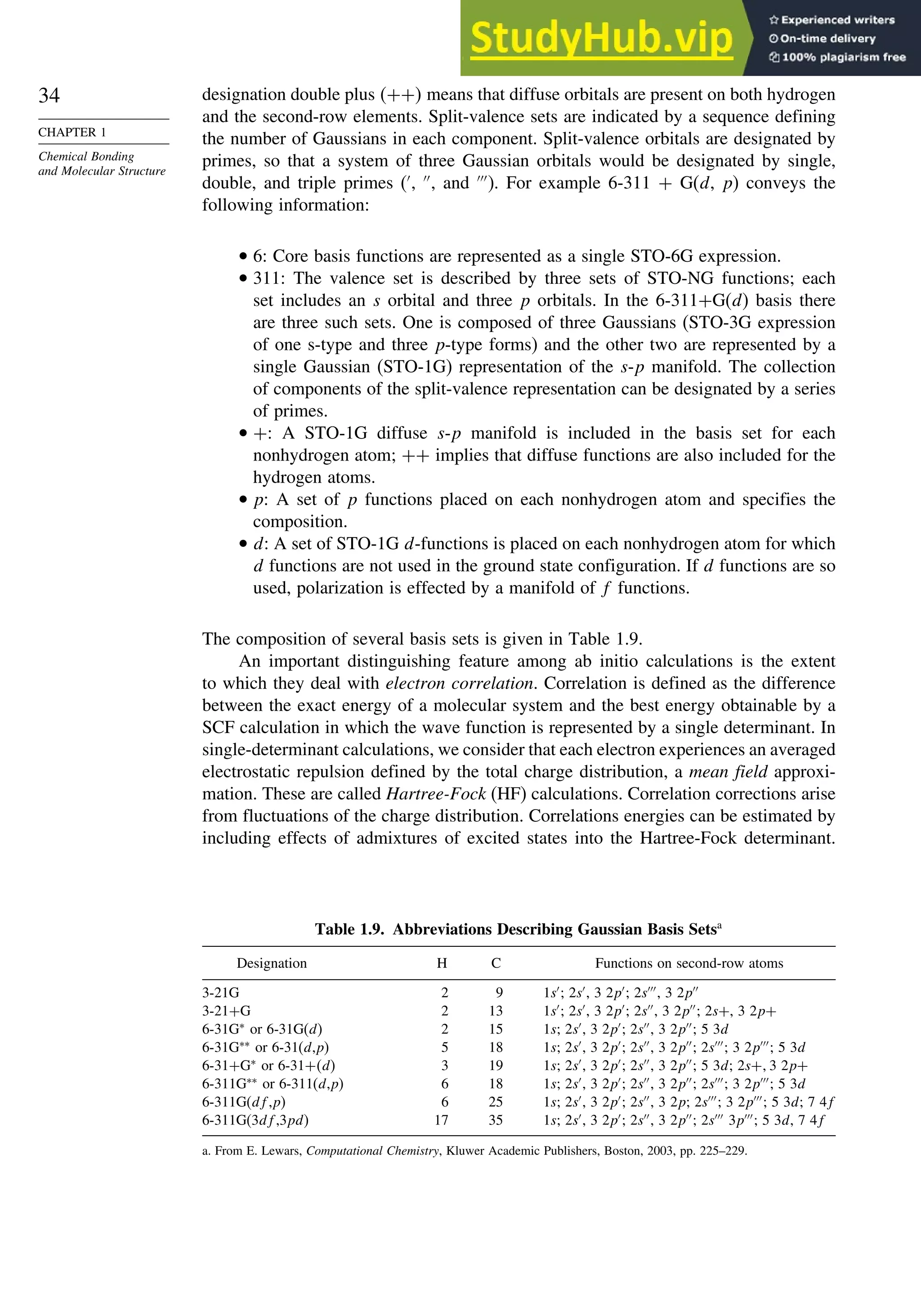 34
CHAPTER 1
Chemical Bonding
and Molecular Structure
designation double plus ++ means that diffuse orbitals are present on both hydrogen
and the second-row elements. Split-valence sets are indicated by a sequence defining
the number of Gaussians in each component. Split-valence orbitals are designated by
primes, so that a system of three Gaussian orbitals would be designated by single,
double, and triple primes (′
, ′′
, and ′′′
). For example 6-311 + G(d, p) conveys the
following information:
• 6: Core basis functions are represented as a single STO-6G expression.
• 311: The valence set is described by three sets of STO-NG functions; each
set includes an s orbital and three p orbitals. In the 6-311+G(d) basis there
are three such sets. One is composed of three Gaussians (STO-3G expression
of one s-type and three p-type forms) and the other two are represented by a
single Gaussian (STO-1G) representation of the s-p manifold. The collection
of components of the split-valence representation can be designated by a series
of primes.
• +: A STO-1G diffuse s-p manifold is included in the basis set for each
nonhydrogen atom; ++ implies that diffuse functions are also included for the
hydrogen atoms.
• p: A set of p functions placed on each nonhydrogen atom and specifies the
composition.
• d: A set of STO-1G d-functions is placed on each nonhydrogen atom for which
d functions are not used in the ground state configuration. If d functions are so
used, polarization is effected by a manifold of f functions.
The composition of several basis sets is given in Table 1.9.
An important distinguishing feature among ab initio calculations is the extent
to which they deal with electron correlation. Correlation is defined as the difference
between the exact energy of a molecular system and the best energy obtainable by a
SCF calculation in which the wave function is represented by a single determinant. In
single-determinant calculations, we consider that each electron experiences an averaged
electrostatic repulsion defined by the total charge distribution, a mean field approxi-
mation. These are called Hartree-Fock (HF) calculations. Correlation corrections arise
from fluctuations of the charge distribution. Correlations energies can be estimated by
including effects of admixtures of excited states into the Hartree-Fock determinant.
Table 1.9. Abbreviations Describing Gaussian Basis Setsa
Designation H C Functions on second-row atoms
3-21G 2 9 1s′
; 2s′
, 3 2p′
; 2s′′′
, 3 2p′′
3-21+G 2 13 1s′
; 2s′
, 3 2p′
; 2s′′
, 3 2p′′
; 2s+, 3 2p+
6-31G∗
or 6-31G(d) 2 15 1s; 2s′
, 3 2p′
; 2s′′
, 3 2p′′
; 5 3d
6-31G∗∗
or 6-31(d,p) 5 18 1s; 2s′
, 3 2p′
; 2s′′
, 3 2p′′
; 2s′′′
; 3 2p′′′
; 5 3d
6-31+G∗
or 6-31+d 3 19 1s; 2s′
, 3 2p′
; 2s′′
, 3 2p′′
; 5 3d; 2s+3 2p+
6-311G∗∗
or 6-311(d,p) 6 18 1s; 2s′
, 3 2p′
; 2s′′
, 3 2p′′
; 2s′′′
; 3 2p′′′
; 5 3d
6-311G(df,p) 6 25 1s; 2s′
, 3 2p′
; 2s′′
, 3 2p; 2s′′′
; 3 2p′′′
; 5 3d; 7 4f
6-311G(3df,3pd) 17 35 1s; 2s′
, 3 2p′
; 2s′′
, 3 2p′′
; 2s′′′
3p′′′
; 5 3d, 7 4f
a. From E. Lewars, Computational Chemistry, Kluwer Academic Publishers, Boston, 2003, pp. 225–229.
 