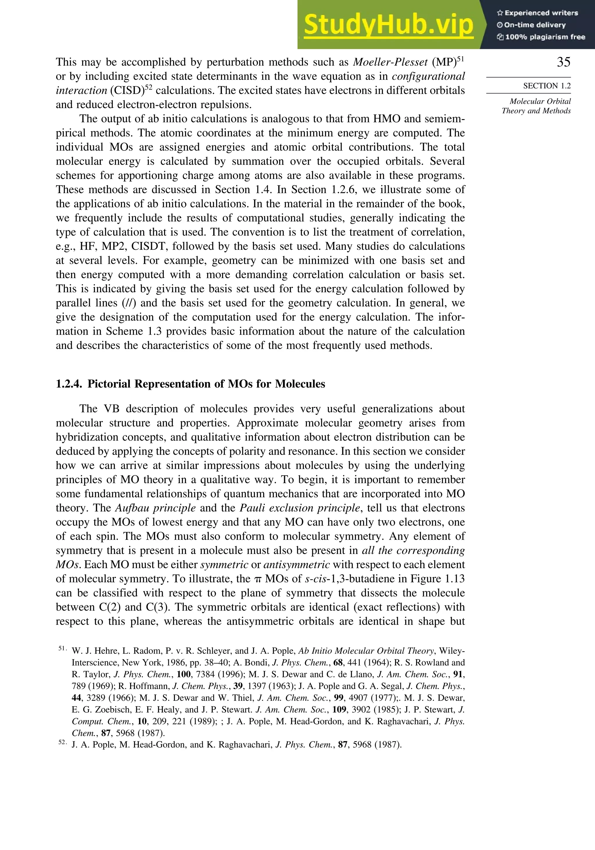 35
SECTION 1.2
Molecular Orbital
Theory and Methods
This may be accomplished by perturbation methods such as Moeller-Plesset (MP)51
or by including excited state determinants in the wave equation as in configurational
interaction (CISD)52
calculations. The excited states have electrons in different orbitals
and reduced electron-electron repulsions.
The output of ab initio calculations is analogous to that from HMO and semiem-
pirical methods. The atomic coordinates at the minimum energy are computed. The
individual MOs are assigned energies and atomic orbital contributions. The total
molecular energy is calculated by summation over the occupied orbitals. Several
schemes for apportioning charge among atoms are also available in these programs.
These methods are discussed in Section 1.4. In Section 1.2.6, we illustrate some of
the applications of ab initio calculations. In the material in the remainder of the book,
we frequently include the results of computational studies, generally indicating the
type of calculation that is used. The convention is to list the treatment of correlation,
e.g., HF, MP2, CISDT, followed by the basis set used. Many studies do calculations
at several levels. For example, geometry can be minimized with one basis set and
then energy computed with a more demanding correlation calculation or basis set.
This is indicated by giving the basis set used for the energy calculation followed by
parallel lines (//) and the basis set used for the geometry calculation. In general, we
give the designation of the computation used for the energy calculation. The infor-
mation in Scheme 1.3 provides basic information about the nature of the calculation
and describes the characteristics of some of the most frequently used methods.
1.2.4. Pictorial Representation of MOs for Molecules
The VB description of molecules provides very useful generalizations about
molecular structure and properties. Approximate molecular geometry arises from
hybridization concepts, and qualitative information about electron distribution can be
deduced by applying the concepts of polarity and resonance. In this section we consider
how we can arrive at similar impressions about molecules by using the underlying
principles of MO theory in a qualitative way. To begin, it is important to remember
some fundamental relationships of quantum mechanics that are incorporated into MO
theory. The Aufbau principle and the Pauli exclusion principle, tell us that electrons
occupy the MOs of lowest energy and that any MO can have only two electrons, one
of each spin. The MOs must also conform to molecular symmetry. Any element of
symmetry that is present in a molecule must also be present in all the corresponding
MOs. Each MO must be either symmetric or antisymmetric with respect to each element
of molecular symmetry. To illustrate, the  MOs of s-cis-1,3-butadiene in Figure 1.13
can be classified with respect to the plane of symmetry that dissects the molecule
between C(2) and C(3). The symmetric orbitals are identical (exact reflections) with
respect to this plane, whereas the antisymmetric orbitals are identical in shape but
51
W. J. Hehre, L. Radom, P. v. R. Schleyer, and J. A. Pople, Ab Initio Molecular Orbital Theory, Wiley-
Interscience, New York, 1986, pp. 38–40; A. Bondi, J. Phys. Chem., 68, 441 (1964); R. S. Rowland and
R. Taylor, J. Phys. Chem., 100, 7384 (1996); M. J. S. Dewar and C. de Llano, J. Am. Chem. Soc., 91,
789 (1969); R. Hoffmann, J. Chem. Phys., 39, 1397 (1963); J. A. Pople and G. A. Segal, J. Chem. Phys.,
44, 3289 (1966); M. J. S. Dewar and W. Thiel, J. Am. Chem. Soc., 99, 4907 (1977);. M. J. S. Dewar,
E. G. Zoebisch, E. F. Healy, and J. P. Stewart. J. Am. Chem. Soc., 109, 3902 (1985); J. P. Stewart, J.
Comput. Chem., 10, 209, 221 (1989); ; J. A. Pople, M. Head-Gordon, and K. Raghavachari, J. Phys.
Chem., 87, 5968 (1987).
52
J. A. Pople, M. Head-Gordon, and K. Raghavachari, J. Phys. Chem., 87, 5968 (1987).
 