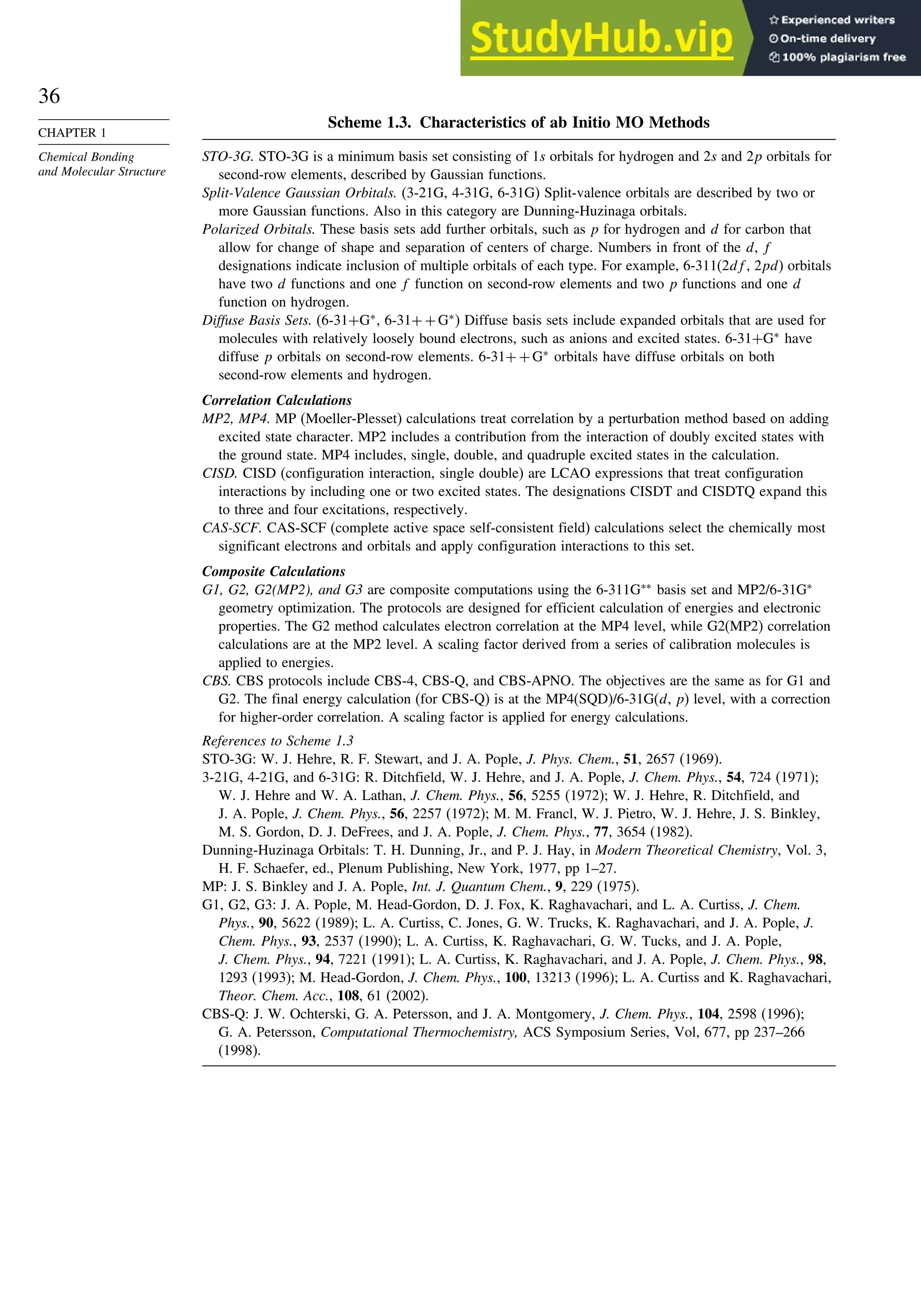 36
CHAPTER 1
Chemical Bonding
and Molecular Structure
Scheme 1.3. Characteristics of ab Initio MO Methods
STO-3G. STO-3G is a minimum basis set consisting of 1s orbitals for hydrogen and 2s and 2p orbitals for
second-row elements, described by Gaussian functions.
Split-Valence Gaussian Orbitals. (3-21G, 4-31G, 6-31G) Split-valence orbitals are described by two or
more Gaussian functions. Also in this category are Dunning-Huzinaga orbitals.
Polarized Orbitals. These basis sets add further orbitals, such as p for hydrogen and d for carbon that
allow for change of shape and separation of centers of charge. Numbers in front of the d, f
designations indicate inclusion of multiple orbitals of each type. For example, 6-311(2df, 2pd) orbitals
have two d functions and one f function on second-row elements and two p functions and one d
function on hydrogen.
Diffuse Basis Sets. (6-31+G∗
, 6-31++G∗
) Diffuse basis sets include expanded orbitals that are used for
molecules with relatively loosely bound electrons, such as anions and excited states. 6-31+G∗
have
diffuse p orbitals on second-row elements. 6-31++G∗
orbitals have diffuse orbitals on both
second-row elements and hydrogen.
Correlation Calculations
MP2, MP4. MP (Moeller-Plesset) calculations treat correlation by a perturbation method based on adding
excited state character. MP2 includes a contribution from the interaction of doubly excited states with
the ground state. MP4 includes, single, double, and quadruple excited states in the calculation.
CISD. CISD (configuration interaction, single double) are LCAO expressions that treat configuration
interactions by including one or two excited states. The designations CISDT and CISDTQ expand this
to three and four excitations, respectively.
CAS-SCF. CAS-SCF (complete active space self-consistent field) calculations select the chemically most
significant electrons and orbitals and apply configuration interactions to this set.
Composite Calculations
G1, G2, G2(MP2), and G3 are composite computations using the 6-311G∗∗
basis set and MP2/6-31G∗
geometry optimization. The protocols are designed for efficient calculation of energies and electronic
properties. The G2 method calculates electron correlation at the MP4 level, while G2(MP2) correlation
calculations are at the MP2 level. A scaling factor derived from a series of calibration molecules is
applied to energies.
CBS. CBS protocols include CBS-4, CBS-Q, and CBS-APNO. The objectives are the same as for G1 and
G2. The final energy calculation (for CBS-Q) is at the MP4(SQD)/6-31G(d, p) level, with a correction
for higher-order correlation. A scaling factor is applied for energy calculations.
References to Scheme 1.3
STO-3G: W. J. Hehre, R. F. Stewart, and J. A. Pople, J. Phys. Chem., 51, 2657 (1969).
3-21G, 4-21G, and 6-31G: R. Ditchfield, W. J. Hehre, and J. A. Pople, J. Chem. Phys., 54, 724 (1971);
W. J. Hehre and W. A. Lathan, J. Chem. Phys., 56, 5255 (1972); W. J. Hehre, R. Ditchfield, and
J. A. Pople, J. Chem. Phys., 56, 2257 (1972); M. M. Francl, W. J. Pietro, W. J. Hehre, J. S. Binkley,
M. S. Gordon, D. J. DeFrees, and J. A. Pople, J. Chem. Phys., 77, 3654 (1982).
Dunning-Huzinaga Orbitals: T. H. Dunning, Jr., and P. J. Hay, in Modern Theoretical Chemistry, Vol. 3,
H. F. Schaefer, ed., Plenum Publishing, New York, 1977, pp 1–27.
MP: J. S. Binkley and J. A. Pople, Int. J. Quantum Chem., 9, 229 (1975).
G1, G2, G3: J. A. Pople, M. Head-Gordon, D. J. Fox, K. Raghavachari, and L. A. Curtiss, J. Chem.
Phys., 90, 5622 (1989); L. A. Curtiss, C. Jones, G. W. Trucks, K. Raghavachari, and J. A. Pople, J.
Chem. Phys., 93, 2537 (1990); L. A. Curtiss, K. Raghavachari, G. W. Tucks, and J. A. Pople,
J. Chem. Phys., 94, 7221 (1991); L. A. Curtiss, K. Raghavachari, and J. A. Pople, J. Chem. Phys., 98,
1293 (1993); M. Head-Gordon, J. Chem. Phys., 100, 13213 (1996); L. A. Curtiss and K. Raghavachari,
Theor. Chem. Acc., 108, 61 (2002).
CBS-Q: J. W. Ochterski, G. A. Petersson, and J. A. Montgomery, J. Chem. Phys., 104, 2598 (1996);
G. A. Petersson, Computational Thermochemistry, ACS Symposium Series, Vol, 677, pp 237–266
(1998).
 
