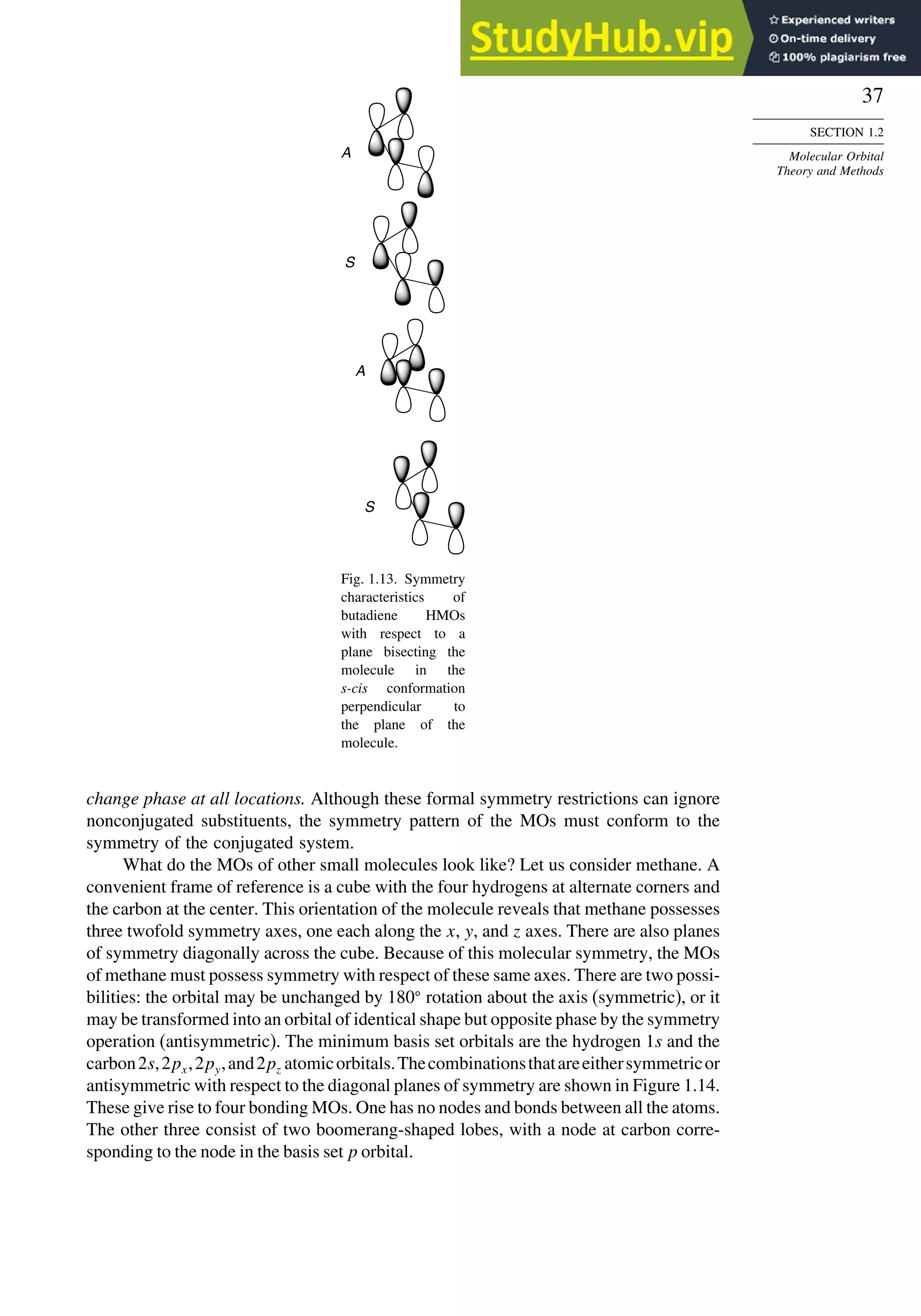 37
SECTION 1.2
Molecular Orbital
Theory and Methods
A
S
S
A
Fig. 1.13. Symmetry
characteristics of
butadiene HMOs
with respect to a
plane bisecting the
molecule in the
s-cis conformation
perpendicular to
the plane of the
molecule.
change phase at all locations. Although these formal symmetry restrictions can ignore
nonconjugated substituents, the symmetry pattern of the MOs must conform to the
symmetry of the conjugated system.
What do the MOs of other small molecules look like? Let us consider methane. A
convenient frame of reference is a cube with the four hydrogens at alternate corners and
the carbon at the center. This orientation of the molecule reveals that methane possesses
three twofold symmetry axes, one each along the x, y, and z axes. There are also planes
of symmetry diagonally across the cube. Because of this molecular symmetry, the MOs
of methane must possess symmetry with respect of these same axes. There are two possi-
bilities: the orbital may be unchanged by 180
rotation about the axis (symmetric), or it
may be transformed into an orbital of identical shape but opposite phase by the symmetry
operation (antisymmetric). The minimum basis set orbitals are the hydrogen 1s and the
carbon2s,2px,2py,and2pz atomicorbitals.Thecombinationsthatareeithersymmetricor
antisymmetric with respect to the diagonal planes of symmetry are shown in Figure 1.14.
These give rise to four bonding MOs. One has no nodes and bonds between all the atoms.
The other three consist of two boomerang-shaped lobes, with a node at carbon corre-
sponding to the node in the basis set p orbital.
 