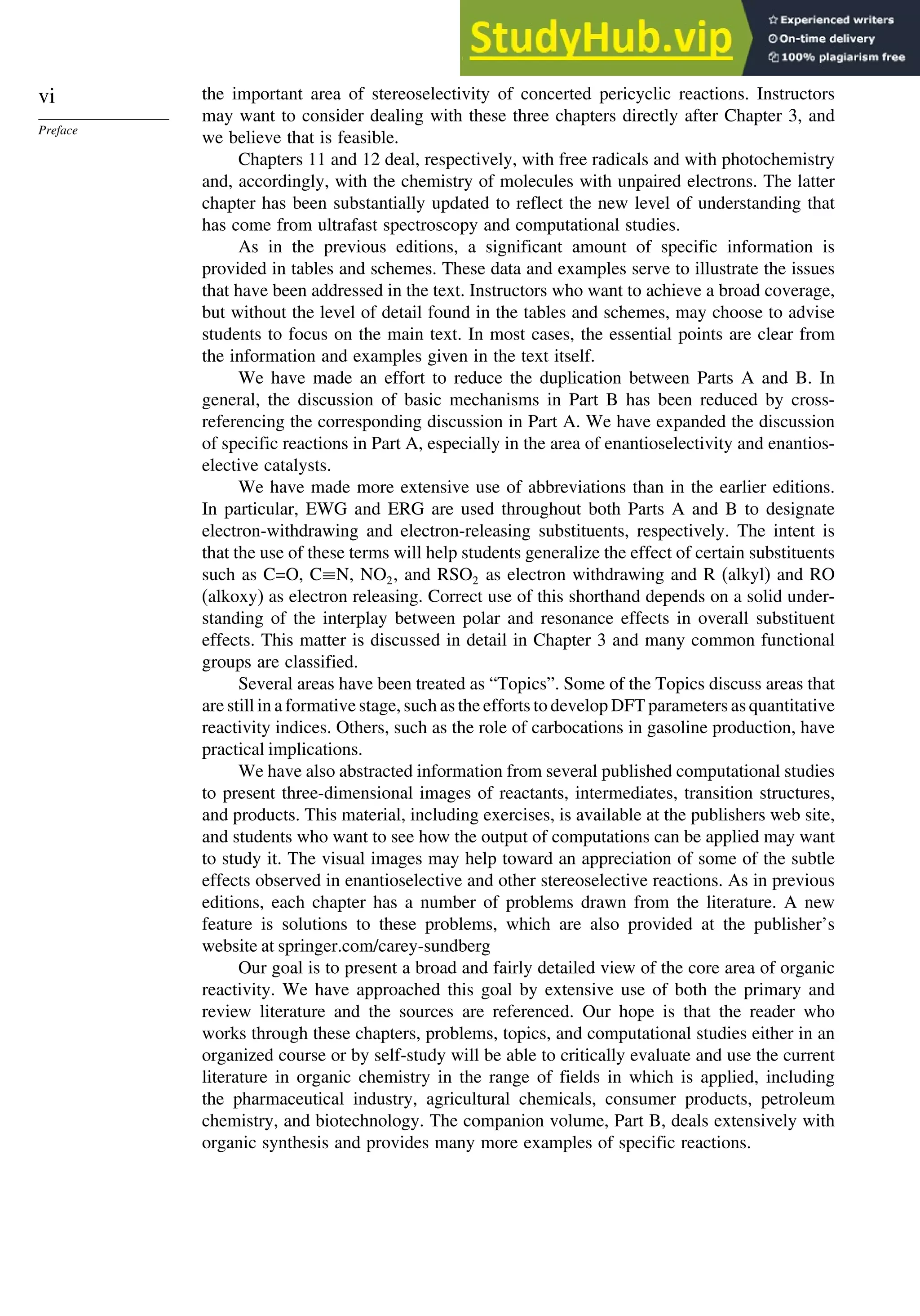 vi
Preface
the important area of stereoselectivity of concerted pericyclic reactions. Instructors
may want to consider dealing with these three chapters directly after Chapter 3, and
we believe that is feasible.
Chapters 11 and 12 deal, respectively, with free radicals and with photochemistry
and, accordingly, with the chemistry of molecules with unpaired electrons. The latter
chapter has been substantially updated to reflect the new level of understanding that
has come from ultrafast spectroscopy and computational studies.
As in the previous editions, a significant amount of specific information is
provided in tables and schemes. These data and examples serve to illustrate the issues
that have been addressed in the text. Instructors who want to achieve a broad coverage,
but without the level of detail found in the tables and schemes, may choose to advise
students to focus on the main text. In most cases, the essential points are clear from
the information and examples given in the text itself.
We have made an effort to reduce the duplication between Parts A and B. In
general, the discussion of basic mechanisms in Part B has been reduced by cross-
referencing the corresponding discussion in Part A. We have expanded the discussion
of specific reactions in Part A, especially in the area of enantioselectivity and enantios-
elective catalysts.
We have made more extensive use of abbreviations than in the earlier editions.
In particular, EWG and ERG are used throughout both Parts A and B to designate
electron-withdrawing and electron-releasing substituents, respectively. The intent is
that the use of these terms will help students generalize the effect of certain substituents
such as C=O, C≡N, NO2, and RSO2 as electron withdrawing and R (alkyl) and RO
(alkoxy) as electron releasing. Correct use of this shorthand depends on a solid under-
standing of the interplay between polar and resonance effects in overall substituent
effects. This matter is discussed in detail in Chapter 3 and many common functional
groups are classified.
Several areas have been treated as “Topics”. Some of the Topics discuss areas that
are still in a formative stage, such as the efforts to develop DFT parameters as quantitative
reactivity indices. Others, such as the role of carbocations in gasoline production, have
practical implications.
We have also abstracted information from several published computational studies
to present three-dimensional images of reactants, intermediates, transition structures,
and products. This material, including exercises, is available at the publishers web site,
and students who want to see how the output of computations can be applied may want
to study it. The visual images may help toward an appreciation of some of the subtle
effects observed in enantioselective and other stereoselective reactions. As in previous
editions, each chapter has a number of problems drawn from the literature. A new
feature is solutions to these problems, which are also provided at the publisher’s
website at springer.com/carey-sundberg
Our goal is to present a broad and fairly detailed view of the core area of organic
reactivity. We have approached this goal by extensive use of both the primary and
review literature and the sources are referenced. Our hope is that the reader who
works through these chapters, problems, topics, and computational studies either in an
organized course or by self-study will be able to critically evaluate and use the current
literature in organic chemistry in the range of fields in which is applied, including
the pharmaceutical industry, agricultural chemicals, consumer products, petroleum
chemistry, and biotechnology. The companion volume, Part B, deals extensively with
organic synthesis and provides many more examples of specific reactions.
 
