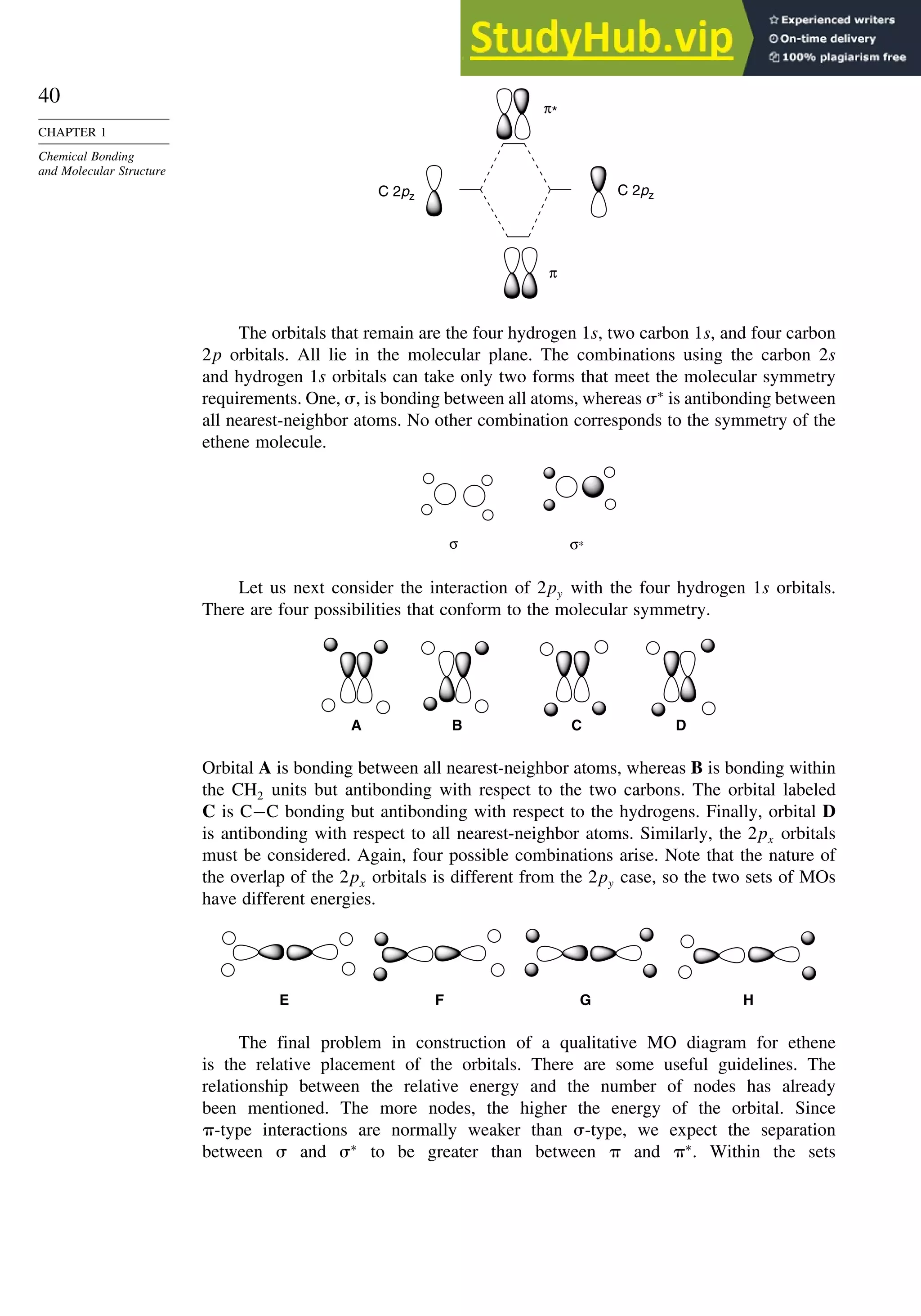 40
CHAPTER 1
Chemical Bonding
and Molecular Structure
C 2pz
C 2pz
π*
π
The orbitals that remain are the four hydrogen 1s, two carbon 1s, and four carbon
2p orbitals. All lie in the molecular plane. The combinations using the carbon 2s
and hydrogen 1s orbitals can take only two forms that meet the molecular symmetry
requirements. One, , is bonding between all atoms, whereas ∗
is antibonding between
all nearest-neighbor atoms. No other combination corresponds to the symmetry of the
ethene molecule.
σ σ∗
Let us next consider the interaction of 2py with the four hydrogen 1s orbitals.
There are four possibilities that conform to the molecular symmetry.
A B D
C
Orbital A is bonding between all nearest-neighbor atoms, whereas B is bonding within
the CH2 units but antibonding with respect to the two carbons. The orbital labeled
C is C−C bonding but antibonding with respect to the hydrogens. Finally, orbital D
is antibonding with respect to all nearest-neighbor atoms. Similarly, the 2px orbitals
must be considered. Again, four possible combinations arise. Note that the nature of
the overlap of the 2px orbitals is different from the 2py case, so the two sets of MOs
have different energies.
E F G H
The final problem in construction of a qualitative MO diagram for ethene
is the relative placement of the orbitals. There are some useful guidelines. The
relationship between the relative energy and the number of nodes has already
been mentioned. The more nodes, the higher the energy of the orbital. Since
-type interactions are normally weaker than -type, we expect the separation
between  and ∗
to be greater than between  and ∗
. Within the sets
 