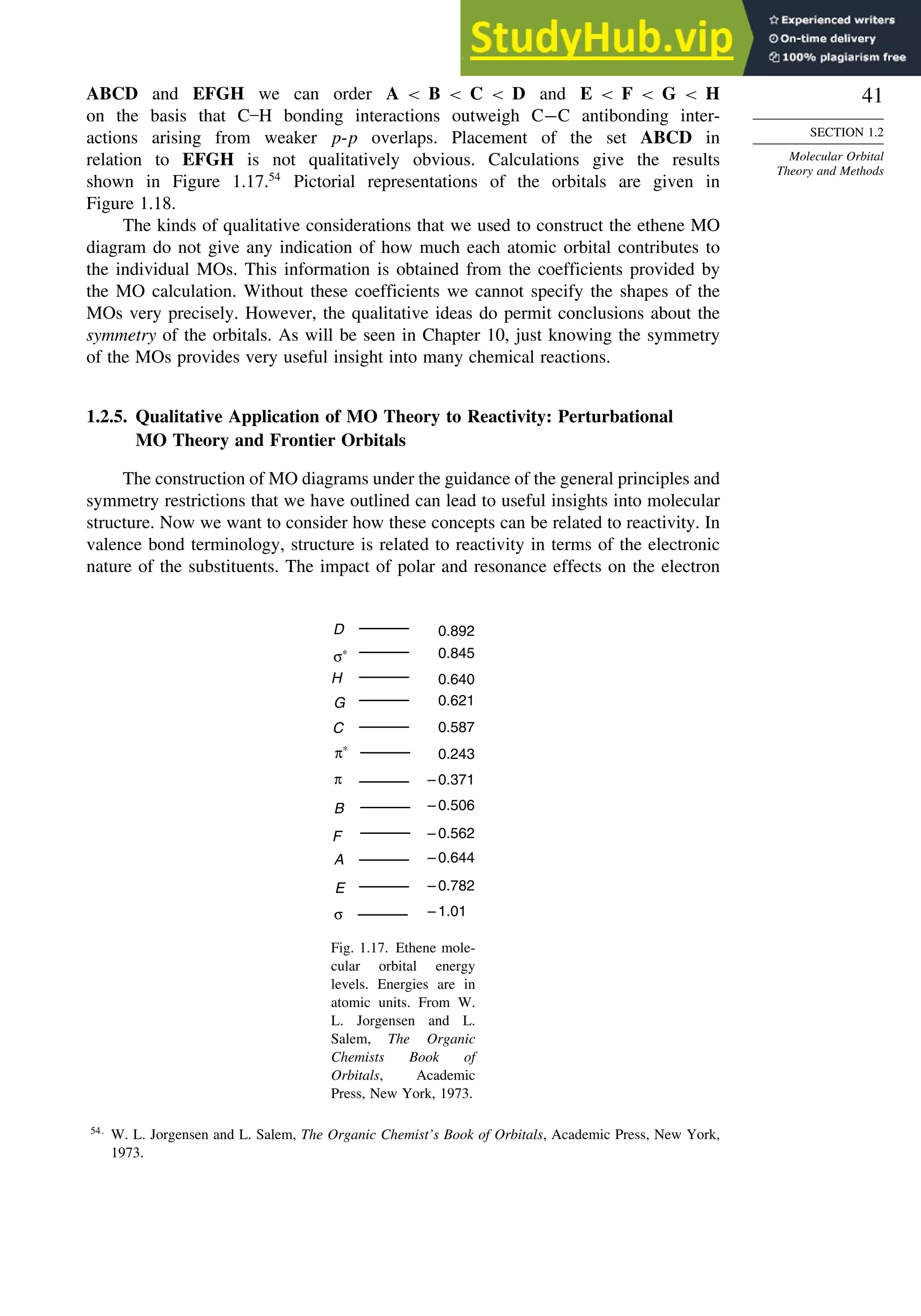 41
SECTION 1.2
Molecular Orbital
Theory and Methods
ABCD and EFGH we can order A  B  C  D and E  F  G  H
on the basis that C–H bonding interactions outweigh C−C antibonding inter-
actions arising from weaker p-p overlaps. Placement of the set ABCD in
relation to EFGH is not qualitatively obvious. Calculations give the results
shown in Figure 1.17.54
Pictorial representations of the orbitals are given in
Figure 1.18.
The kinds of qualitative considerations that we used to construct the ethene MO
diagram do not give any indication of how much each atomic orbital contributes to
the individual MOs. This information is obtained from the coefficients provided by
the MO calculation. Without these coefficients we cannot specify the shapes of the
MOs very precisely. However, the qualitative ideas do permit conclusions about the
symmetry of the orbitals. As will be seen in Chapter 10, just knowing the symmetry
of the MOs provides very useful insight into many chemical reactions.
1.2.5. Qualitative Application of MO Theory to Reactivity: Perturbational
MO Theory and Frontier Orbitals
The construction of MO diagrams under the guidance of the general principles and
symmetry restrictions that we have outlined can lead to useful insights into molecular
structure. Now we want to consider how these concepts can be related to reactivity. In
valence bond terminology, structure is related to reactivity in terms of the electronic
nature of the substituents. The impact of polar and resonance effects on the electron
D 0.892
σ∗ 0.845
H 0.640
0.621
0.587
0.243
– 0.371
– 0.506
– 0.562
– 0.644
– 0.782
– 1.01
G
C
π∗
π
B
A
E
σ
F
Fig. 1.17. Ethene mole-
cular orbital energy
levels. Energies are in
atomic units. From W.
L. Jorgensen and L.
Salem, The Organic
Chemists Book of
Orbitals, Academic
Press, New York, 1973.
54
W. L. Jorgensen and L. Salem, The Organic Chemist’s Book of Orbitals, Academic Press, New York,
1973.
 