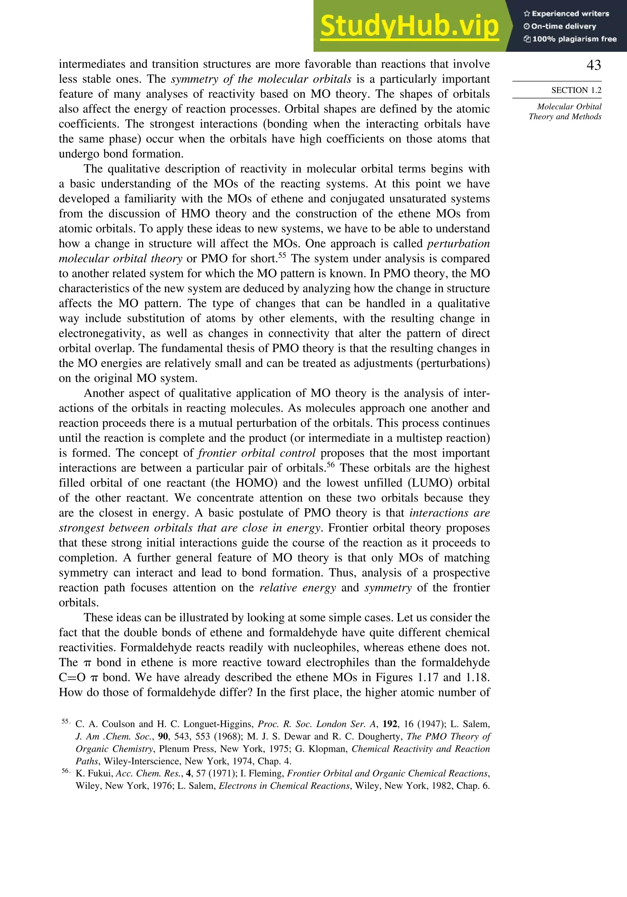43
SECTION 1.2
Molecular Orbital
Theory and Methods
intermediates and transition structures are more favorable than reactions that involve
less stable ones. The symmetry of the molecular orbitals is a particularly important
feature of many analyses of reactivity based on MO theory. The shapes of orbitals
also affect the energy of reaction processes. Orbital shapes are defined by the atomic
coefficients. The strongest interactions (bonding when the interacting orbitals have
the same phase) occur when the orbitals have high coefficients on those atoms that
undergo bond formation.
The qualitative description of reactivity in molecular orbital terms begins with
a basic understanding of the MOs of the reacting systems. At this point we have
developed a familiarity with the MOs of ethene and conjugated unsaturated systems
from the discussion of HMO theory and the construction of the ethene MOs from
atomic orbitals. To apply these ideas to new systems, we have to be able to understand
how a change in structure will affect the MOs. One approach is called perturbation
molecular orbital theory or PMO for short.55
The system under analysis is compared
to another related system for which the MO pattern is known. In PMO theory, the MO
characteristics of the new system are deduced by analyzing how the change in structure
affects the MO pattern. The type of changes that can be handled in a qualitative
way include substitution of atoms by other elements, with the resulting change in
electronegativity, as well as changes in connectivity that alter the pattern of direct
orbital overlap. The fundamental thesis of PMO theory is that the resulting changes in
the MO energies are relatively small and can be treated as adjustments (perturbations)
on the original MO system.
Another aspect of qualitative application of MO theory is the analysis of inter-
actions of the orbitals in reacting molecules. As molecules approach one another and
reaction proceeds there is a mutual perturbation of the orbitals. This process continues
until the reaction is complete and the product (or intermediate in a multistep reaction)
is formed. The concept of frontier orbital control proposes that the most important
interactions are between a particular pair of orbitals.56
These orbitals are the highest
filled orbital of one reactant (the HOMO) and the lowest unfilled (LUMO) orbital
of the other reactant. We concentrate attention on these two orbitals because they
are the closest in energy. A basic postulate of PMO theory is that interactions are
strongest between orbitals that are close in energy. Frontier orbital theory proposes
that these strong initial interactions guide the course of the reaction as it proceeds to
completion. A further general feature of MO theory is that only MOs of matching
symmetry can interact and lead to bond formation. Thus, analysis of a prospective
reaction path focuses attention on the relative energy and symmetry of the frontier
orbitals.
These ideas can be illustrated by looking at some simple cases. Let us consider the
fact that the double bonds of ethene and formaldehyde have quite different chemical
reactivities. Formaldehyde reacts readily with nucleophiles, whereas ethene does not.
The  bond in ethene is more reactive toward electrophiles than the formaldehyde
C=O  bond. We have already described the ethene MOs in Figures 1.17 and 1.18.
How do those of formaldehyde differ? In the first place, the higher atomic number of
55
C. A. Coulson and H. C. Longuet-Higgins, Proc. R. Soc. London Ser. A, 192, 16 (1947); L. Salem,
J. Am .Chem. Soc., 90, 543, 553 (1968); M. J. S. Dewar and R. C. Dougherty, The PMO Theory of
Organic Chemistry, Plenum Press, New York, 1975; G. Klopman, Chemical Reactivity and Reaction
Paths, Wiley-Interscience, New York, 1974, Chap. 4.
56
K. Fukui, Acc. Chem. Res., 4, 57 (1971); I. Fleming, Frontier Orbital and Organic Chemical Reactions,
Wiley, New York, 1976; L. Salem, Electrons in Chemical Reactions, Wiley, New York, 1982, Chap. 6.
 