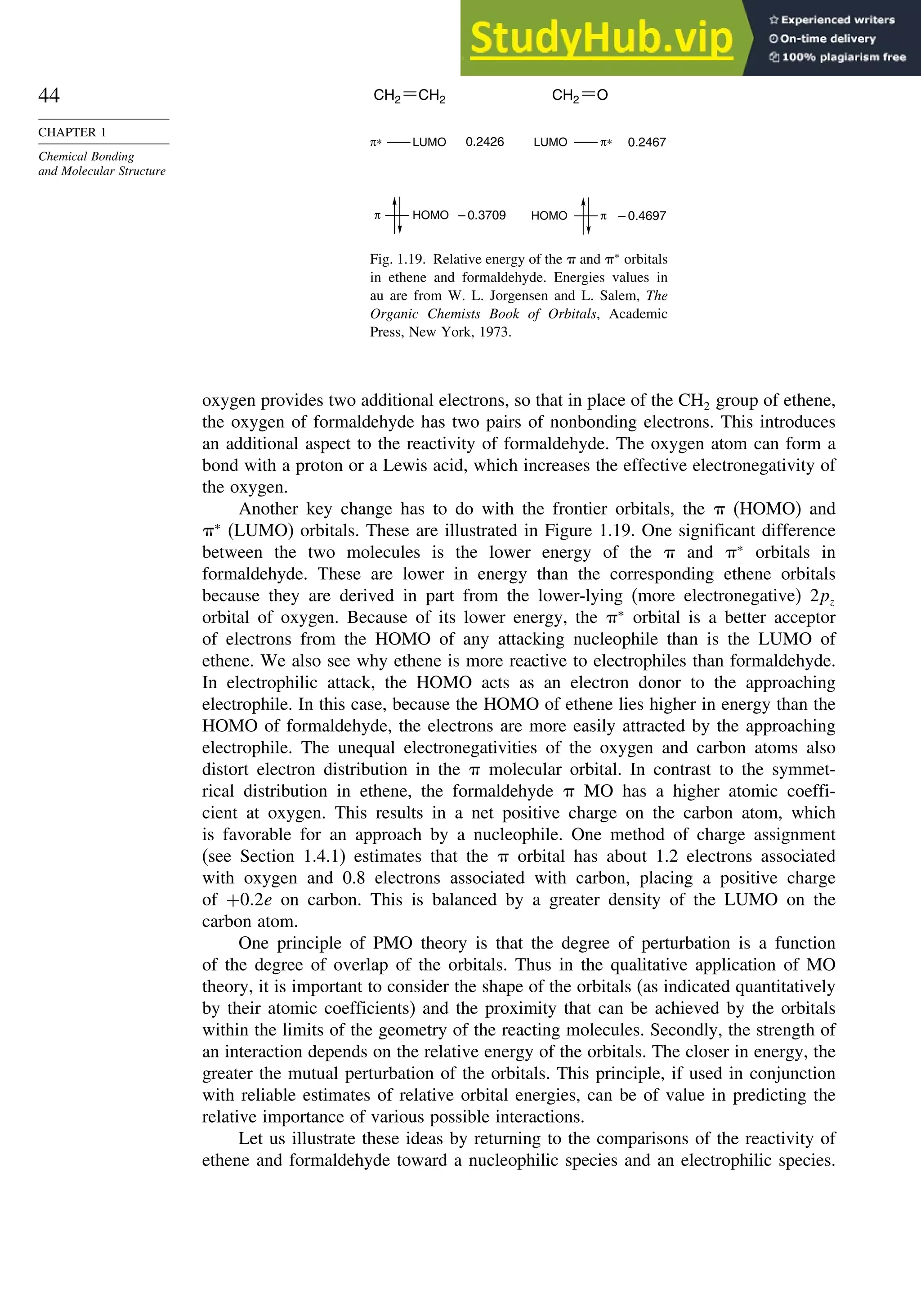 44
CHAPTER 1
Chemical Bonding
and Molecular Structure
CH2 CH2
π∗ LUMO π∗
LUMO
π π
– 0.3709 – 0.4697
0.2467
0.2426
HOMO HOMO
CH2 O
Fig. 1.19. Relative energy of the  and ∗
orbitals
in ethene and formaldehyde. Energies values in
au are from W. L. Jorgensen and L. Salem, The
Organic Chemists Book of Orbitals, Academic
Press, New York, 1973.
oxygen provides two additional electrons, so that in place of the CH2 group of ethene,
the oxygen of formaldehyde has two pairs of nonbonding electrons. This introduces
an additional aspect to the reactivity of formaldehyde. The oxygen atom can form a
bond with a proton or a Lewis acid, which increases the effective electronegativity of
the oxygen.
Another key change has to do with the frontier orbitals, the  (HOMO) and
∗
(LUMO) orbitals. These are illustrated in Figure 1.19. One significant difference
between the two molecules is the lower energy of the  and ∗
orbitals in
formaldehyde. These are lower in energy than the corresponding ethene orbitals
because they are derived in part from the lower-lying (more electronegative) 2pz
orbital of oxygen. Because of its lower energy, the ∗
orbital is a better acceptor
of electrons from the HOMO of any attacking nucleophile than is the LUMO of
ethene. We also see why ethene is more reactive to electrophiles than formaldehyde.
In electrophilic attack, the HOMO acts as an electron donor to the approaching
electrophile. In this case, because the HOMO of ethene lies higher in energy than the
HOMO of formaldehyde, the electrons are more easily attracted by the approaching
electrophile. The unequal electronegativities of the oxygen and carbon atoms also
distort electron distribution in the  molecular orbital. In contrast to the symmet-
rical distribution in ethene, the formaldehyde  MO has a higher atomic coeffi-
cient at oxygen. This results in a net positive charge on the carbon atom, which
is favorable for an approach by a nucleophile. One method of charge assignment
(see Section 1.4.1) estimates that the  orbital has about 1.2 electrons associated
with oxygen and 0.8 electrons associated with carbon, placing a positive charge
of +02e on carbon. This is balanced by a greater density of the LUMO on the
carbon atom.
One principle of PMO theory is that the degree of perturbation is a function
of the degree of overlap of the orbitals. Thus in the qualitative application of MO
theory, it is important to consider the shape of the orbitals (as indicated quantitatively
by their atomic coefficients) and the proximity that can be achieved by the orbitals
within the limits of the geometry of the reacting molecules. Secondly, the strength of
an interaction depends on the relative energy of the orbitals. The closer in energy, the
greater the mutual perturbation of the orbitals. This principle, if used in conjunction
with reliable estimates of relative orbital energies, can be of value in predicting the
relative importance of various possible interactions.
Let us illustrate these ideas by returning to the comparisons of the reactivity of
ethene and formaldehyde toward a nucleophilic species and an electrophilic species.
 