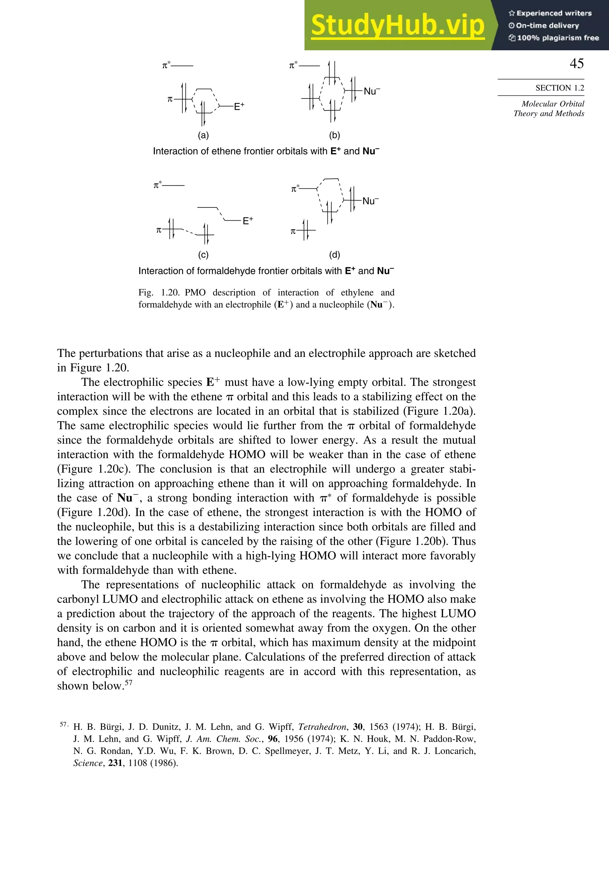 45
SECTION 1.2
Molecular Orbital
Theory and Methods
(b)
(a)
E+
π
π∗
Nu–
π∗
Interaction of ethene frontier orbitals with E+
and Nu–
(c) (d)
E+
π∗
π
Nu–
π∗
π
Interaction of formaldehyde frontier orbitals with E+
and Nu–
Fig. 1.20. PMO description of interaction of ethylene and
formaldehyde with an electrophile E+
 and a nucleophile Nu−
.
The perturbations that arise as a nucleophile and an electrophile approach are sketched
in Figure 1.20.
The electrophilic species E+
must have a low-lying empty orbital. The strongest
interaction will be with the ethene  orbital and this leads to a stabilizing effect on the
complex since the electrons are located in an orbital that is stabilized (Figure 1.20a).
The same electrophilic species would lie further from the  orbital of formaldehyde
since the formaldehyde orbitals are shifted to lower energy. As a result the mutual
interaction with the formaldehyde HOMO will be weaker than in the case of ethene
(Figure 1.20c). The conclusion is that an electrophile will undergo a greater stabi-
lizing attraction on approaching ethene than it will on approaching formaldehyde. In
the case of Nu−
, a strong bonding interaction with ∗
of formaldehyde is possible
(Figure 1.20d). In the case of ethene, the strongest interaction is with the HOMO of
the nucleophile, but this is a destabilizing interaction since both orbitals are filled and
the lowering of one orbital is canceled by the raising of the other (Figure 1.20b). Thus
we conclude that a nucleophile with a high-lying HOMO will interact more favorably
with formaldehyde than with ethene.
The representations of nucleophilic attack on formaldehyde as involving the
carbonyl LUMO and electrophilic attack on ethene as involving the HOMO also make
a prediction about the trajectory of the approach of the reagents. The highest LUMO
density is on carbon and it is oriented somewhat away from the oxygen. On the other
hand, the ethene HOMO is the  orbital, which has maximum density at the midpoint
above and below the molecular plane. Calculations of the preferred direction of attack
of electrophilic and nucleophilic reagents are in accord with this representation, as
shown below.57
57
H. B. Bürgi, J. D. Dunitz, J. M. Lehn, and G. Wipff, Tetrahedron, 30, 1563 (1974); H. B. Bürgi,
J. M. Lehn, and G. Wipff, J. Am. Chem. Soc., 96, 1956 (1974); K. N. Houk, M. N. Paddon-Row,
N. G. Rondan, Y.D. Wu, F. K. Brown, D. C. Spellmeyer, J. T. Metz, Y. Li, and R. J. Loncarich,
Science, 231, 1108 (1986).
 