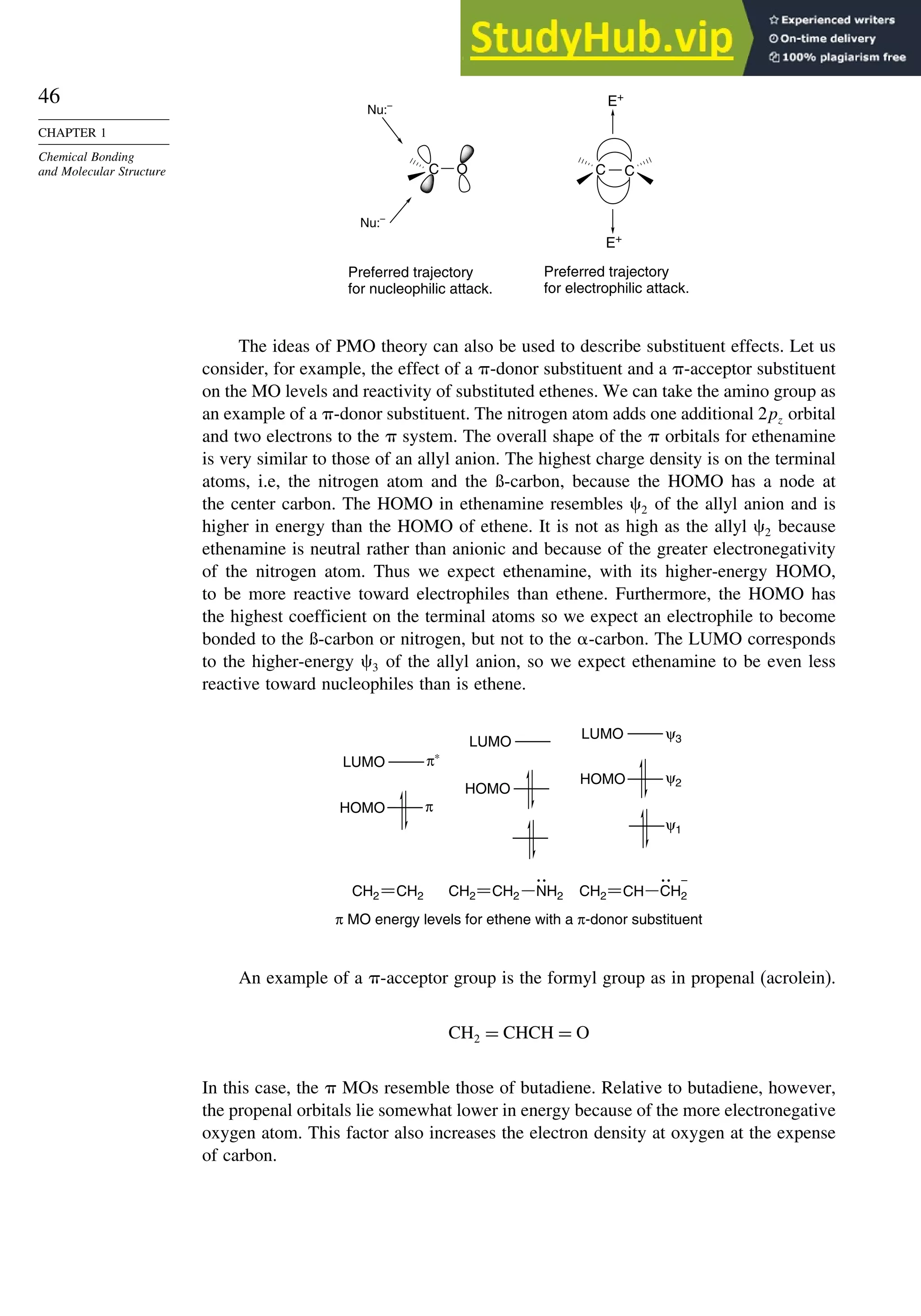46
CHAPTER 1
Chemical Bonding
and Molecular Structure C O C C
Nu:–
Nu:–
Preferred trajectory
for nucleophilic attack.
Preferred trajectory
for electrophilic attack.
E+
E+
The ideas of PMO theory can also be used to describe substituent effects. Let us
consider, for example, the effect of a -donor substituent and a -acceptor substituent
on the MO levels and reactivity of substituted ethenes. We can take the amino group as
an example of a -donor substituent. The nitrogen atom adds one additional 2pz orbital
and two electrons to the  system. The overall shape of the  orbitals for ethenamine
is very similar to those of an allyl anion. The highest charge density is on the terminal
atoms, i.e, the nitrogen atom and the ß-carbon, because the HOMO has a node at
the center carbon. The HOMO in ethenamine resembles 2 of the allyl anion and is
higher in energy than the HOMO of ethene. It is not as high as the allyl 2 because
ethenamine is neutral rather than anionic and because of the greater electronegativity
of the nitrogen atom. Thus we expect ethenamine, with its higher-energy HOMO,
to be more reactive toward electrophiles than ethene. Furthermore, the HOMO has
the highest coefficient on the terminal atoms so we expect an electrophile to become
bonded to the ß-carbon or nitrogen, but not to the -carbon. The LUMO corresponds
to the higher-energy 3 of the allyl anion, so we expect ethenamine to be even less
reactive toward nucleophiles than is ethene.
CH2 CH2 NH2
CH2 CH2
π∗
LUMO
ψ1
LUMO
π
LUMO
ψ2
ψ3
π MO energy levels for ethene with a π-donor substituent
HOMO
HOMO
HOMO
–
CH CH2
CH2
An example of a -acceptor group is the formyl group as in propenal (acrolein).
CH2 = CHCH = O
In this case, the  MOs resemble those of butadiene. Relative to butadiene, however,
the propenal orbitals lie somewhat lower in energy because of the more electronegative
oxygen atom. This factor also increases the electron density at oxygen at the expense
of carbon.
 